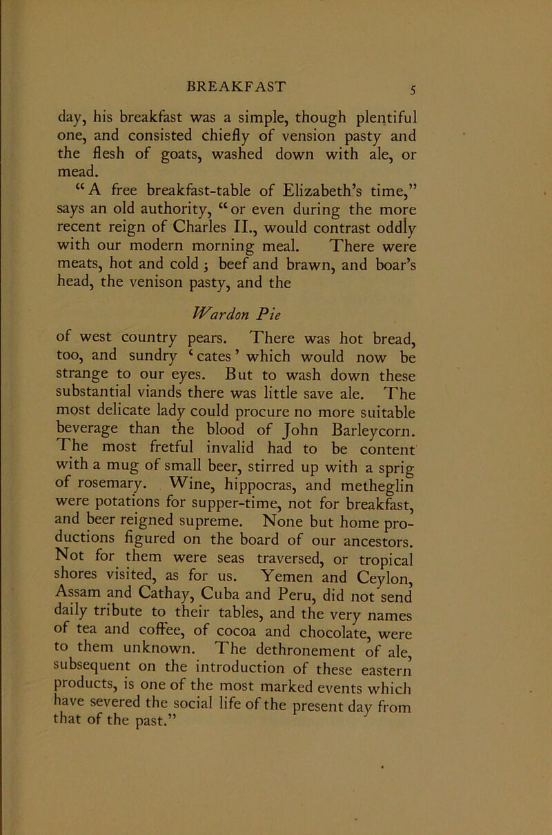 day, his breakfast was a simple, though plentiful one, and consisted chiefly of vension pasty and the flesh of goats, washed down with ale, or mead. “A free breakfast-table of Elizabeth’s time,” says an old authority, “or even during the more recent reign of Charles II., would contrast oddly with our modern morning meal. There were meats, hot and cold ; beef and brawn, and boar’s head, the venison pasty, and the War don Pie of west country pears. There was hot bread, too, and sundry c cates ’ which would now be strange to our eyes. But to wash down these substantial viands there was little save ale. The most delicate lady could procure no more suitable beverage than the blood of John Barleycorn. The most fretful invalid had to be content with a mug of small beer, stirred up with a sprig of rosemary. Wine, hippocras, and metheglin were potations for supper-time, not for breakfast, and beer reigned supreme. None but home pro- ductions figured on the board of our ancestors. Not for them were seas traversed, or tropical shores visited, as for us. Yemen and Ceylon, Assam and Cathay, Cuba and Peru, did not send daily tribute to their tables, and the very names of tea and coffee, of cocoa and chocolate, were to them unknown. The dethronement of ale, subsequent on the introduction of these eastern products, is one of the most marked events which have severed the social life of the present day from that of the past.”