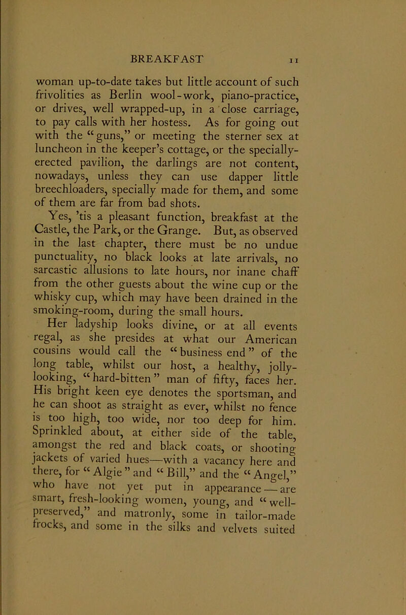 woman up-to-date takes but little account of such frivolities as Berlin wool-work, piano-practice, or drives, well wrapped-up, in a close carriage, to pay calls with her hostess. As for going out with the “guns,” or meeting the sterner sex at luncheon in the keeper’s cottage, or the specially- erected pavilion, the darlings are not content, nowadays, unless they can use dapper little breechloaders, specially made for them, and some of them are far from bad shots. Yes, ’tis a pleasant function, breakfast at the Castle, the Park, or the Grange. But, as observed in the last chapter, there must be no undue punctuality, no black looks at late arrivals, no sarcastic allusions to late hours, nor inane chaff from the other guests about the wine cup or the whisky cup, which may have been drained in the smoking-room, during the small hours. Her ladyship looks divine, or at all events regal, as she presides at what our American cousins would call the “ business end ” of the long table, whilst our host, a healthy, jolly- looking, “ hard-bitten ” man of fifty, faces her. His bright keen eye denotes the sportsman, and he can shoot as straight as ever, whilst no fence is too high, too wide, nor too deep for him. Sprinkled about, at either side of the table, amongst the red and black coats, or shooting jackets of varied hues—with a vacancy here and there, for “ Algie” and “ Bill,” and the “Angel,” who have not yet put in appearance — are smart, fresh-looking women, young, and “ well- preserved,” and matronly, some in tailor-made frocks, and some in the silks and velvets suited