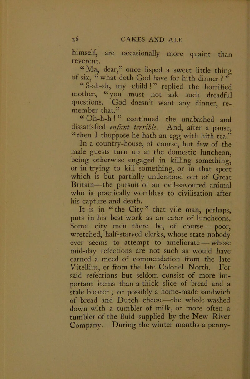 himself, are occasionally more quaint than reverent. “Ma, dear,” once lisped a sweet little thing of six, “what doth God have for hith dinner ? ” “S-sh-sh, my child!” replied the horrified mother, “you must not ask such dreadful questions. God doesn’t want any dinner, re- member that.” “ Oh-h-h ! ” continued the unabashed and dissatisfied enfant terrible. And, after a pause, “then I thuppose he hath an egg with hith tea.” In a country-house, of course, but few of the male guests turn up at the domestic luncheon, being otherwise engaged in killing something, or in trying to kill something, or in that sport which is but partially understood out of Great Britain—the pursuit of an evil-savoured animal who is practically worthless to civilisation after his capture and death. It is in “the City” that vile man, perhaps, puts in his best work as an eater of luncheons. Some city men there be, of course — poor, wretched, half-starved clerks, whose state nobody ever seems to attempt to ameliorate — whose mid-day refections are not such as would have earned a meed of commendation from the late Vitellius, or from the late Colonel North. For said refections but seldom consist of more im- portant items than a thick slice of bread and a stale bloater ; or possibly a home-made sandwich of bread and Dutch cheese—the whole washed down with a tumbler of milk, or more often a tumbler of the fluid supplied by the New River Company. During the winter months a penny-