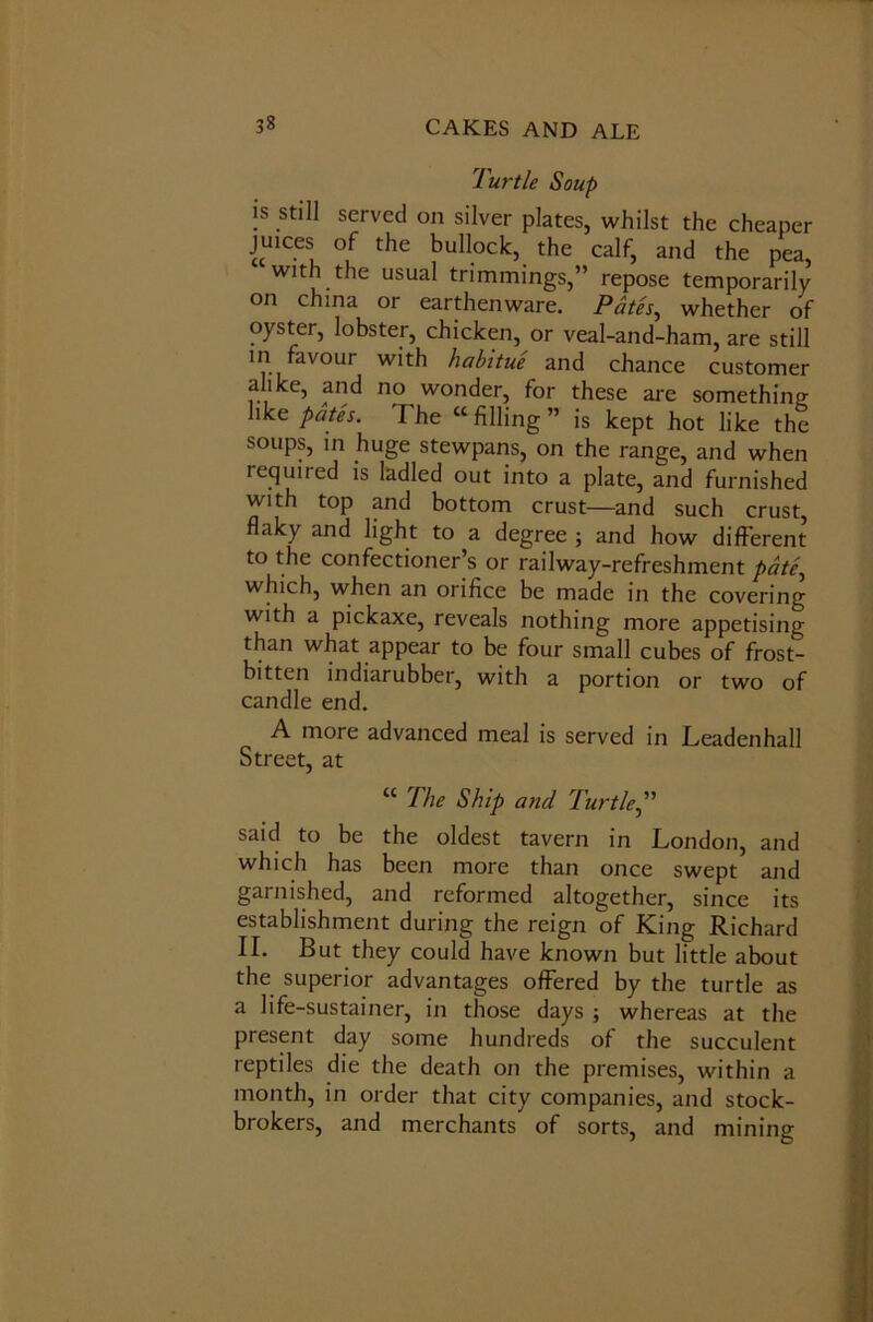 Turtle Soup is still served on silver plates, whilst the cheaper juices of the bullock, the calf, and the pea, with the usual trimmings,” repose temporarily on china or earthenware. Pates, whether of oyster, lobster, chicken, or veal-and-ham, are still in favour with habitue and chance customer alike, and no wonder, for these are something like pates. The “ filling ” is kept hot like the soups, in huge stewpans, on the range, and when required is ladled out into a plate, and furnished with top and bottom crust—and such crust, flaky and light to a degree ; and how different to the confectioner’s or railway-refreshment pate, which, when an orifice be made in the covering with a pickaxe, reveals nothing more appetising than what appear to be four small cubes of frost- bitten indiarubber, with a portion or two of candle end. A more advanced meal is served in Leadenhall Street, at “ The Ship and Turtle,” said to be the oldest tavern in London, and which has been more than once swept and garnished, and reformed altogether, since its establishment during the reign of King Richard II. But they could have known but little about the superior advantages offered by the turtle as a life-sustainer, in those days ; whereas at the present day some hundreds of the succulent reptiles die the death on the premises, within a month, in order that city companies, and stock- brokers, and merchants of sorts, and mining