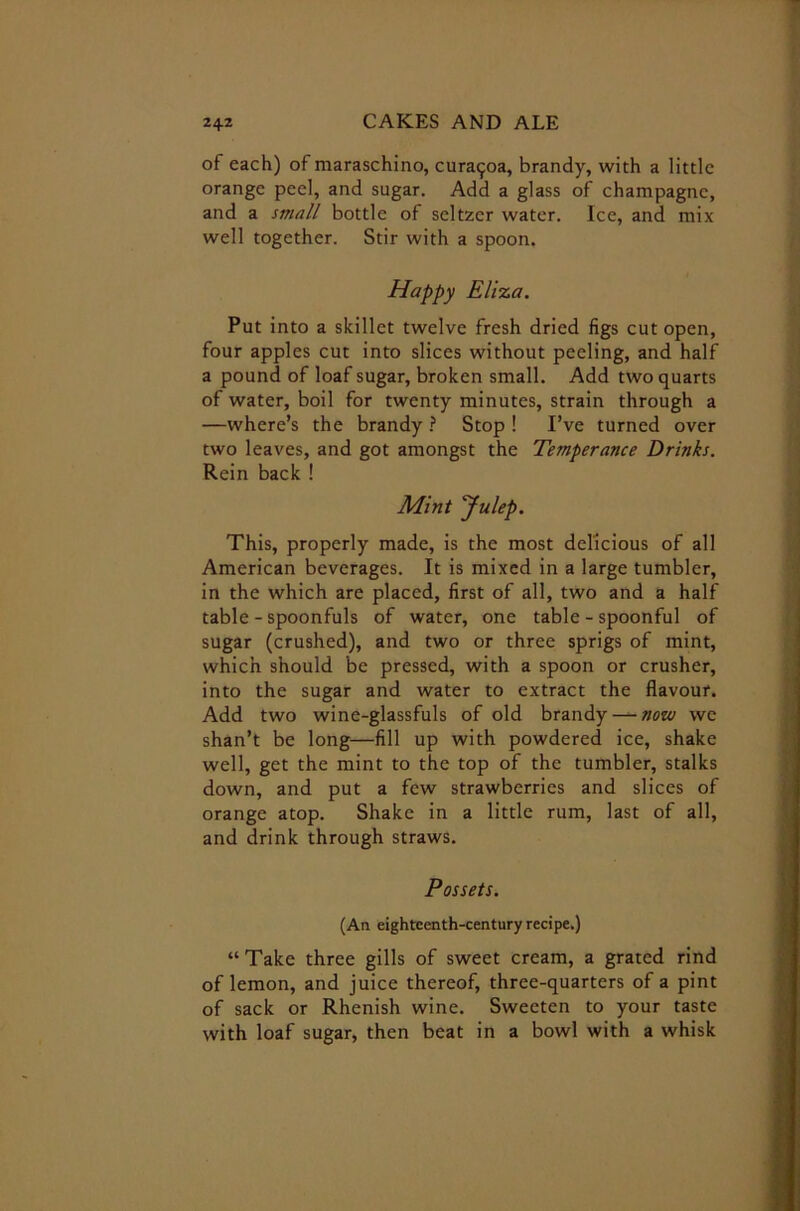 of each) of maraschino, cura^oa, brandy, with a little orange peel, and sugar. Add a glass of champagne, and a small bottle of seltzer water. Ice, and mix well together. Stir with a spoon. Happy Eliza. Put into a skillet twelve fresh dried figs cut open, four apples cut into slices without peeling, and half a pound of loaf sugar, broken small. Add two quarts of water, boil for twenty minutes, strain through a —where’s the brandy ? Stop ! I’ve turned over two leaves, and got amongst the Temperance Drinks. Rein back ! Mint Julep. This, properly made, is the most delicious of all American beverages. It is mixed in a large tumbler, in the which are placed, first of all, two and a half table - spoonfuls of water, one table - spoonful of sugar (crushed), and two or three sprigs of mint, which should be pressed, with a spoon or crusher, into the sugar and water to extract the flavour. Add two wine-glassfuls of old brandy —- now we shan’t be long—fill up with powdered ice, shake well, get the mint to the top of the tumbler, stalks down, and put a few strawberries and slices of orange atop. Shake in a little rum, last of all, and drink through straws. Possets. (An eighteenth-century recipe.) “ Take three gills of sweet cream, a grated rind of lemon, and juice thereof, three-quarters of a pint of sack or Rhenish wine. Sweeten to your taste with loaf sugar, then beat in a bowl with a whisk