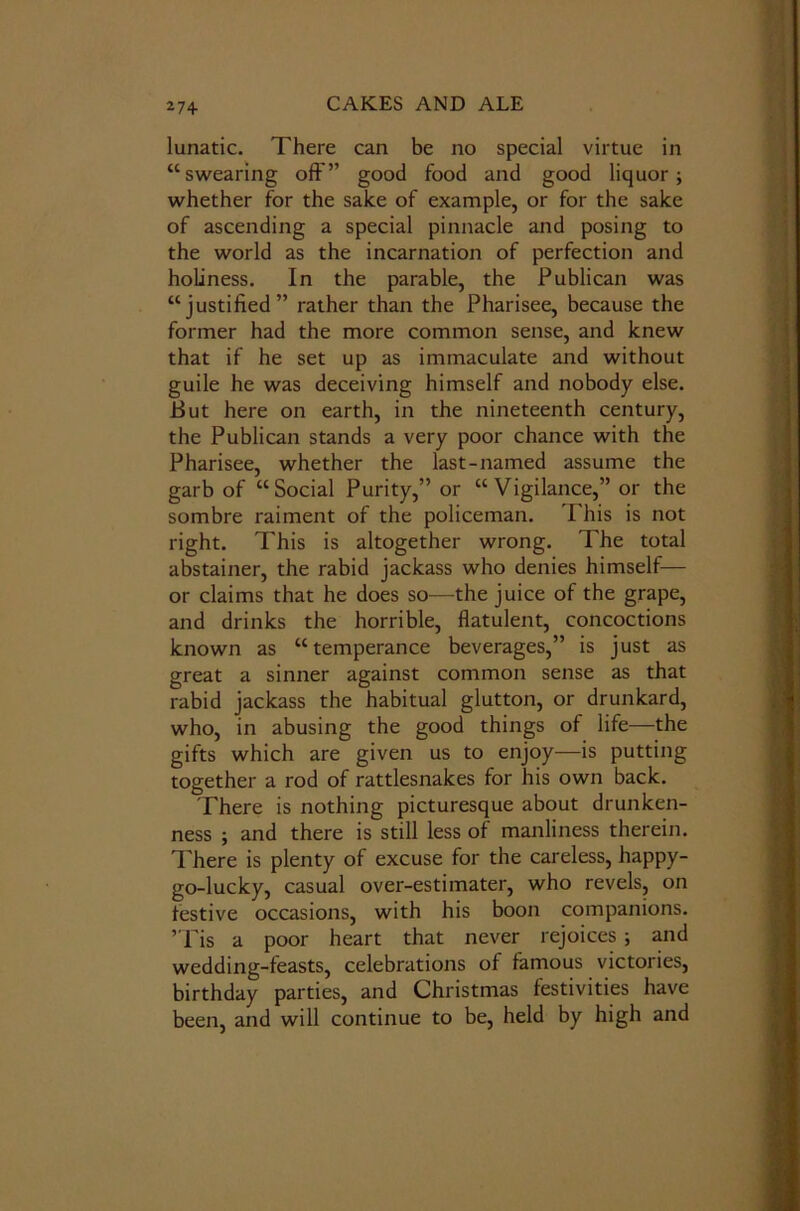 lunatic. There can be no special virtue in “swearing oft” good food and good liquor; whether for the sake of example, or for the sake of ascending a special pinnacle and posing to the world as the incarnation of perfection and holiness. In the parable, the Publican was “justified” rather than the Pharisee, because the former had the more common sense, and knew that if he set up as immaculate and without guile he was deceiving himself and nobody else. Put here on earth, in the nineteenth century, the Publican stands a very poor chance with the Pharisee, whether the last-named assume the garb of “Social Purity,” or “Vigilance,” or the sombre raiment of the policeman. This is not right. This is altogether wrong. The total abstainer, the rabid jackass who denies himself— or claims that he does so—the juice of the grape, and drinks the horrible, flatulent, concoctions known as “temperance beverages,” is just as great a sinner against common sense as that rabid jackass the habitual glutton, or drunkard, who, in abusing the good things of life—the gifts which are given us to enjoy—is putting together a rod of rattlesnakes for his own back. There is nothing picturesque about drunken- ness ; and there is still less of manliness therein. There is plenty of excuse for the careless, happy- go-lucky, casual over-estimater, who revels, on festive occasions, with his boon companions. ’Tis a poor heart that never rejoices ; and wedding-feasts, celebrations of famous victories, birthday parties, and Christmas festivities have been, and will continue to be, held by high and