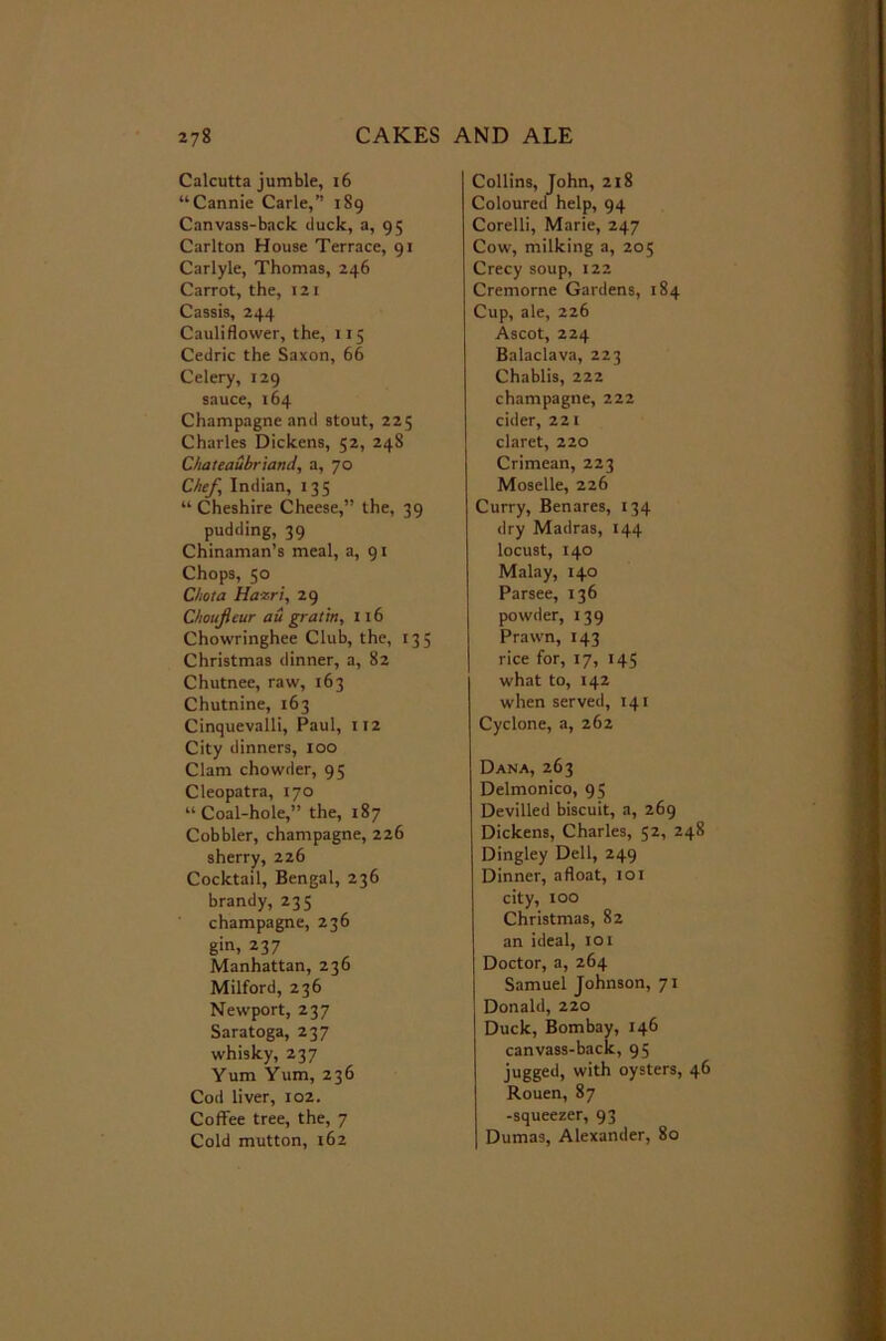 Calcutta jumble, 16 “Cannie Carle,” 189 Canvass-back duck, a, 95 Carlton House Terrace, 91 Carlyle, Thomas, 246 Carrot, the, 121 Cassis, 244 Cauliflower, the, 115 Cedric the Saxon, 66 Celery, 129 sauce, 164 Champagne and stout, 225 Charles Dickens, 52, 248 Chateaubriand, a, 70 Chef Indian, 135 “ Cheshire Cheese,” the, 39 pudding, 39 Chinaman’s meal, a, 91 Chops, 50 Chota Haxri, 29 Choufleur au gratia, 116 Chowringhee Club, the, 135 Christmas dinner, a, 82 Chutnee, raw, 163 Chutnine, 163 Cinquevalli, Paul, 112 City dinners, 100 Clam chowder, 95 Cleopatra, 170 “Coal-hole,” the, 187 Cobbler, champagne, 226 sherry, 226 Cocktail, Bengal, 236 brandy, 235 champagne, 236 gin, 237 Manhattan, 236 Milford, 236 Newport, 237 Saratoga, 237 whisky, 237 Yum Yum, 236 Cod liver, 102. Coffee tree, the, 7 Cold mutton, 162 Collins, John, 218 Coloured help, 94 Corelli, Marie, 247 Cow, milking a, 205 Crecy soup, 122 Cremorne Gardens, 184 Cup, ale, 226 Ascot, 224 Balaclava, 223 Chablis, 222 champagne, 222 cider, 221 claret, 220 Crimean, 223 Moselle, 226 Curry, Benares, 134 dry Madras, 144 locust, 140 Malay, 140 Parsee, 136 powder, 139 Prawn, 143 rice for, 17, 145 what to, 142 when served, 141 Cyclone, a, 262 Dana, 263 Delmonico, 95 Devilled biscuit, a, 269 Dickens, Charles, 52, 248 Dingley Dell, 249 Dinner, afloat, 101 city, 100 Christmas, 82 an ideal, 10 x Doctor, a, 264 Samuel Johnson, 71 Donald, 220 Duck, Bombay, 146 canvass-back, 95 jugged, with oysters, 46 Rouen, 87 -squeezer, 93 Dumas, Alexander, 80