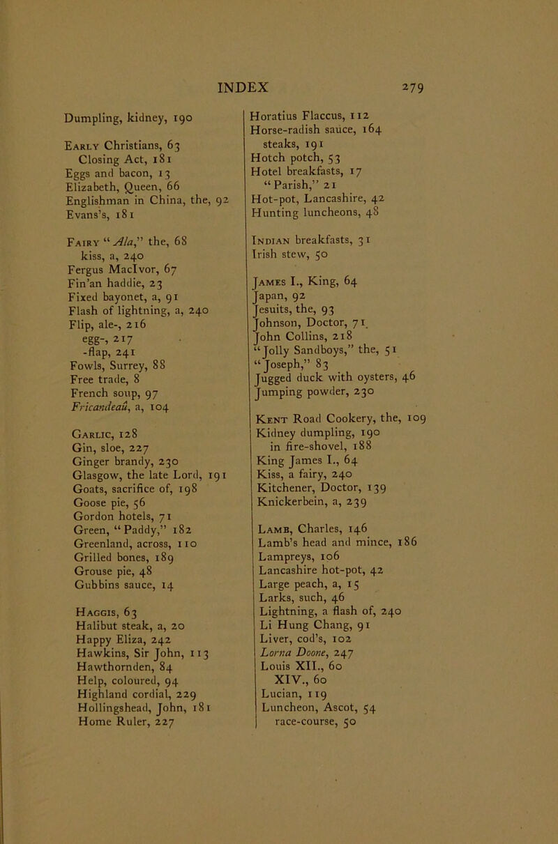 Dumpling, kidney, 190 Early Christians, 63 Closing Act, 181 Eggs and bacon, 13 Elizabeth, Queen, 66 Englishman in China, the, 92 Evans’s, 181 Fairy the, 68 kiss, a, 240 Fergus Maclvor, 67 Fin’an haddie, 23 Fixed bayonet, a, 91 Flash of lightning, a, 240 Flip, ale-, 216 egg-, 217 -flap, 241 Fowls, Surrey, 88 Free trade, 8 French soup, 97 FricanJeau, a, 104 Garlic, 128 Gin, sloe, 227 Ginger brandy, 230 Glasgow, the late Lord, 191 Goats, sacrifice of, 198 Goose pie, 56 Gordon hotels, 71 Green, “Paddy,” 182 Greenland, across, no Grilled bones, 189 Grouse pie, 48 Gubbins sauce, 14 Haggis, 63 Halibut steak, a, 20 Happy Eliza, 242 Hawkins, Sir John, 113 Hawthornden, 84 Help, coloured, 94 Highland cordial, 229 Hollingshead, John, 181 Home Ruler, 227 Horatius Flaccus, 112 Horse-radish sauce, 164 steaks, 191 Hotch potch, 53 Hotel breakfasts, 17 “ Parish,” 21 Hot-pot, Lancashire, 42 Hunting luncheons, 48 Indian breakfasts, 31 Irish stew, 5° James I., King, 64 Japan, 92 Jesuits, the, 93 Johnson, Doctor, 71 John Collins, 218 “Jolly Sandboys,” the, 51 “Joseph,” 83 Jugged duck with oysters, 46 Jumping powder, 230 Kent Road Cookery, the, 109 Kidney dumpling, 190 in fire-shovel, 188 King James I., 64 Kiss, a fairy, 240 Kitchener, Doctor, 139 Knickerbein, a, 239 Lamb, Charles, 146 Lamb’s head and mince, 186 Lampreys, 106 Lancashire hot-pot, 42 Large peach, a, 15 Larks, such, 46 Lightning, a flash of, 240 Li Hung Chang, 91 Liver, cod’s, 102 Lonia Doone, 247 Louis XII., 60 XIV., 60 Lucian, 119 Luncheon, Ascot, 54 race-course, 50