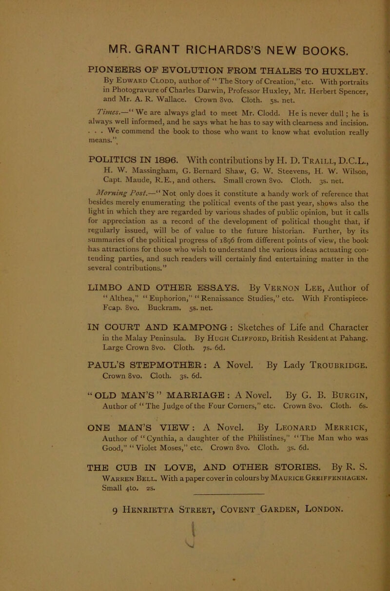 MR. GRANT RICHARDS’S NEW BOOKS. PIONEERS OP EVOLUTION FROM THALES TO HUXLEY. By Edward Clodd, author of “ The Story of Creation,” etc. With portraits in Photogravure of Charles Darwin, Professor Huxley, Mr. Herbert Spencer, and Mr. A. R. Wallace. Crown 8vo. Cloth. 5s. net. 7 imes.—“ We are always glad to meet Mr. Clodd. He is never dull ; he is always well informed, and he says what he has to say with clearness and incision. . . . We commend the book to those who want to know what evolution really means., POLITICS IN 1896. With contributions by H. D. Traill, D.C.L., H. W. Massingham, G. Bernard Shaw, G. W. Steevens, H. W. Wilson, Capt. Maude, R.E., and others. Small crown Svo. Cloth. 3s. net. Morning Post.—“ Not only does it constitute a handy work of reference that besides merely enumerating the political events of the past year, shows also the light in which they are regarded by various shades of public opinion, but it calls for appreciation as a record of the development of political thought that, if regularly issued, will be of value to the future historian. Further, by its summaries of the political progress of 1896 from different points of view, the book has attractions for those who wish to understand the various ideas actuating con- tending parties, and such readers will certainly find entertaining matter in the several contributions.” LIMBO AND OTHER ESSAYS. By Vernon Lee, Author of “Althea,” “ Euphorion, “ Renaissance Studies,” etc. With Frontispiece- Fcap. 8vo. Buckram. 5s. net. IN COURT AND KAMPONG : Sketches of Life and Character in the Malay Peninsula. By Hugh Clifford, British Resident at Pahang. Large Crown 8vo. Cloth. 7s. 6d. PAUL’S STEPMOTHER: A Novel. By Lady Troubridge. Crown 8vo. Cloth. 3s. 6d. “ OLD MAN’S ” MARRIAGE : A Novel. By G. B. Burgin, Author of “The Judge of the Four Corners,” etc. Crown 8vo. Cloth. 6s. ONE MAN’S VIEW: /V Novel. By Leonard Merrick, Author of “Cynthia, a daughter of the Philistines,” “The Man who was Good, “ Violet Moses, etc. Crown 8vo. Cloth. 3s. 6d. THE CUB IN LOVE, AND OTHER STORIES. By R. S. Warren Bell. With a paper cover in colours by Maurice Greiffenhagen. Small 4to. 2s.