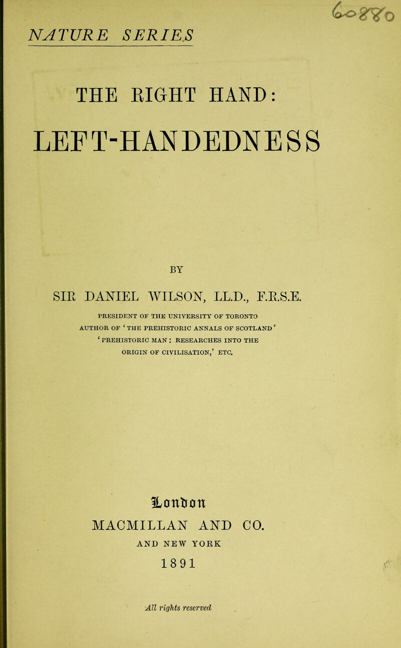 £ogVo NATURE SERIRS THE EIGHT HAND: LEFT-HANDEDNESS BY SIE DANIEL WILSON, LL.D., F.E.S.E. PRESIDENT OF THE UNIVERSITY OF TORONTO AUTHOR OF ‘ THE PREHISTORIC ANNALS OF SCOTLAND ’ ‘ PREHISTORIC MAN : RESEARCHES INTO THE ORIGIN OF CIVILISATION,’ ETC. Hotitiott MACMILLAN AND CO. AND NEW YORK 1891 All rights reserved