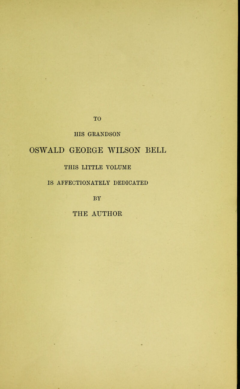 TO HIS GRANDSON OSWALD GEOEGE WILSON BELL THIS LITTLE VOLUME IS AFFECTIONATELY DEDICATED BY THE AUTHOR