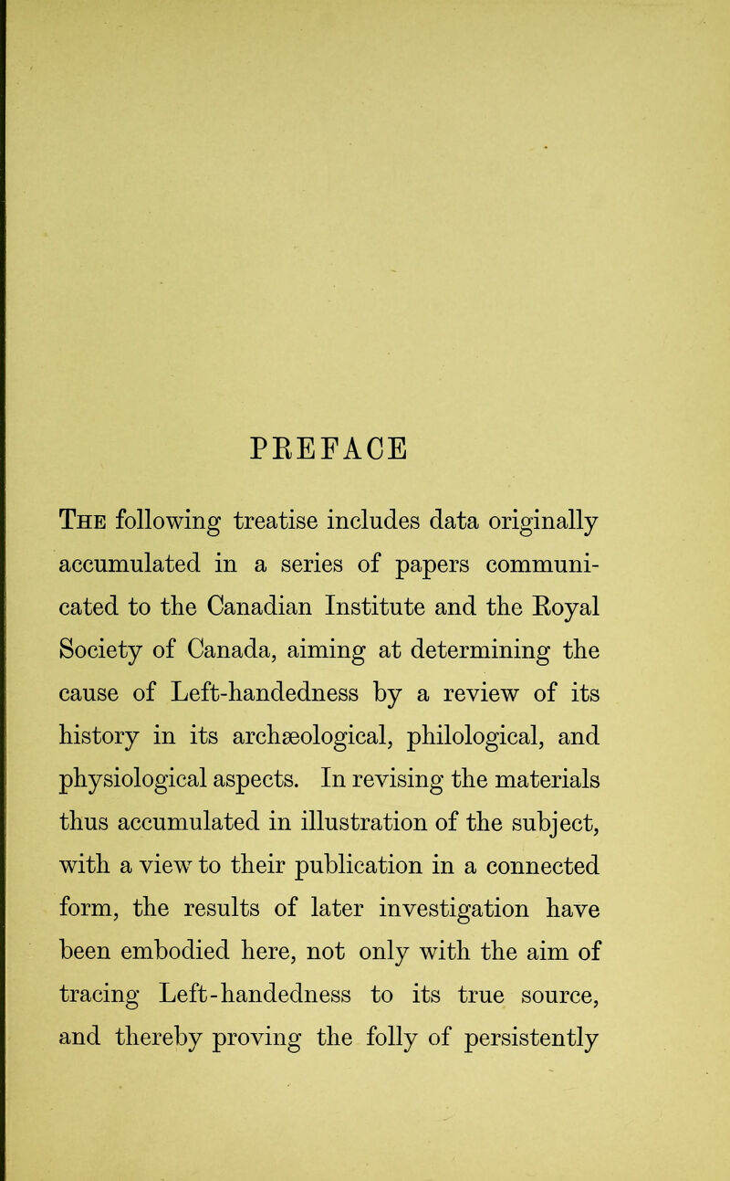 PREFACE The following treatise includes data originally accumulated in a series of papers communi- cated to the Canadian Institute and the Royal Society of Canada, aiming at determining the cause of Left-handedness by a review of its history in its archaeological, philological, and physiological aspects. In revising the materials thus accumulated in illustration of the subject, with a view to their publication in a connected form, the results of later investigation have been embodied here, not only with the aim of tracing Left-handedness to its true source, and thereby proving the folly of persistently