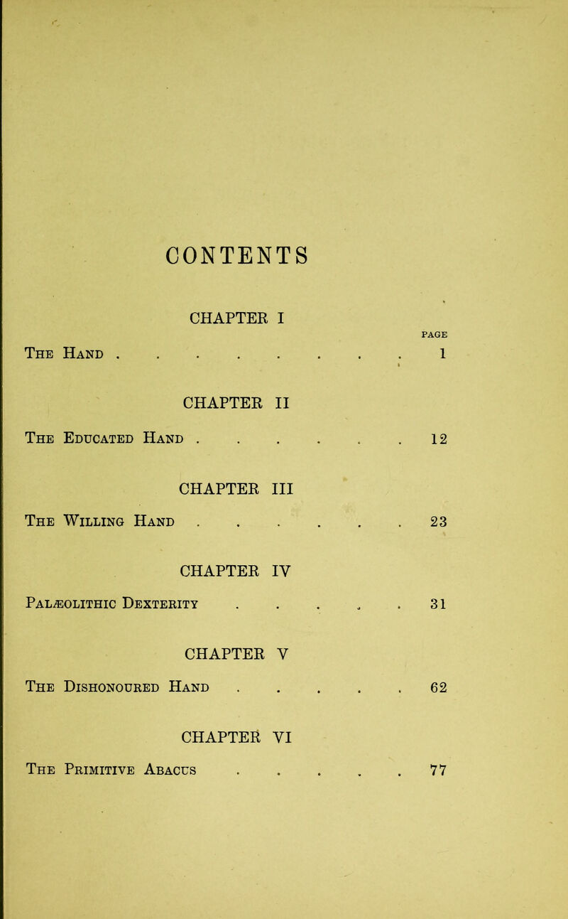 CONTENTS CHAPTER I PAGE The Hand 1 CHAPTER II The Educated Hand . . . . . .12 CHAPTER III The Willing Hand 23 CHAPTER IV Paleolithic Dexterity . . . . .31 CHAPTER V The Dishonoured Hand 62 CHAPTER VI The Primitive Abacus 77