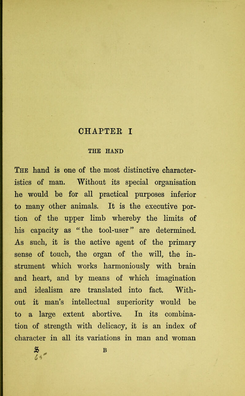 THE HAND The hand is one of the most distinctive character- istics of man. Without its special organisation he would be for all practical purposes inferior to many other animals. It is the executive por- tion of the upper limb whereby the limits of his capacity as “the tool-user” are determined. As such, it is the active agent of the primary sense of touch, the organ of the will, the in- strument which works harmoniously with brain and heart, and by means of which imagination and idealism are translated into fact. With- out it man’s intellectual superiority would be to a large extent abortive. In its combina- tion of strength with delicacy, it is an index of character in all its variations in man and woman B