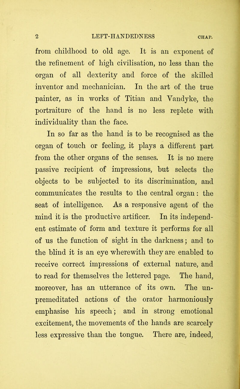 from childhood to old age. It is an exponent of the refinement of high civilisation, no less than the organ of all dexterity and force of the skilled inventor and mechanician. In the art of the true painter, as in works of Titian and Vandyke, the portraiture of the hand is no less replete with individuality than the face. In so far as the hand is to be recognised as the organ of touch or feeling, it plays a different part from the other organs of the senses. It is no mere passive recipient of impressions, but selects the objects to be subjected to its discrimination, and communicates the results to the central organ: the seat of intelligence. As a responsive agent of the mind it is the productive artificer. In its independ- ent estimate of form and texture it performs for all of us the function of sight in the darkness; and to the blind it is an eye wherewith they are enabled to receive correct impressions of external nature, and to read for themselves the lettered page. The hand, moreover, has an utterance of its own. The un- premeditated actions of the orator harmoniously emphasise his speech ; and in strong emotional excitement, the movements of the hands are scarcely less expressive than the tongue. There are, indeed,