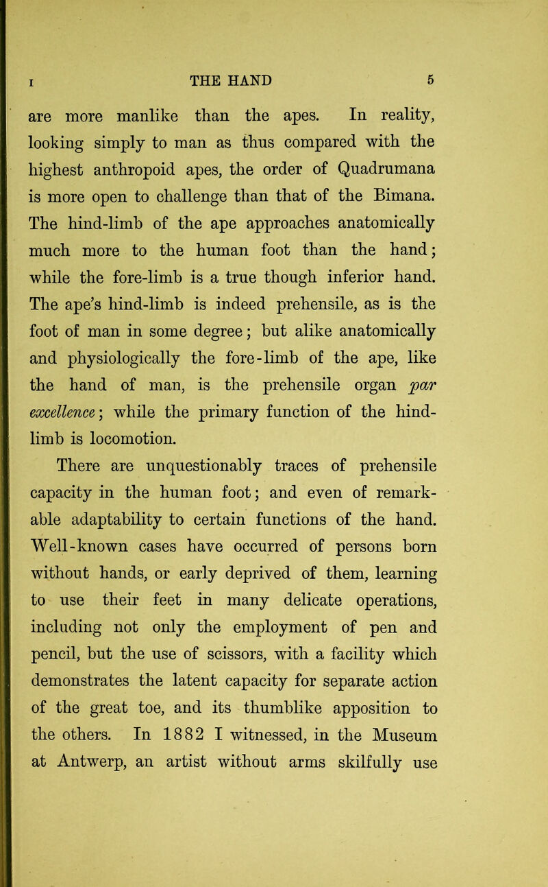 are more manlike than the apes. In reality, looking simply to man as thus compared with the highest anthropoid apes, the order of Quadrumana is more open to challenge than that of the Bimana. The hind-limb of the ape approaches anatomically much more to the human foot than the hand; while the fore-limb is a true though inferior hand. The ape’s hind-limb is indeed prehensile, as is the foot of man in some degree; but alike anatomically and physiologically the fore-limb of the ape, like the hand of man, is the prehensile organ par excellence) while the primary function of the hind- limb is locomotion. There are unquestionably traces of prehensile capacity in the human foot; and even of remark- able adaptability to certain functions of the hand. Well-known cases have occurred of persons born without hands, or early deprived of them, learning to use their feet in many delicate operations, including not only the employment of pen and pencil, but the use of scissors, with a facility which demonstrates the latent capacity for separate action of the great toe, and its thumblike apposition to the others. In 1882 I witnessed, in the Museum at Antwerp, an artist without arms skilfully use