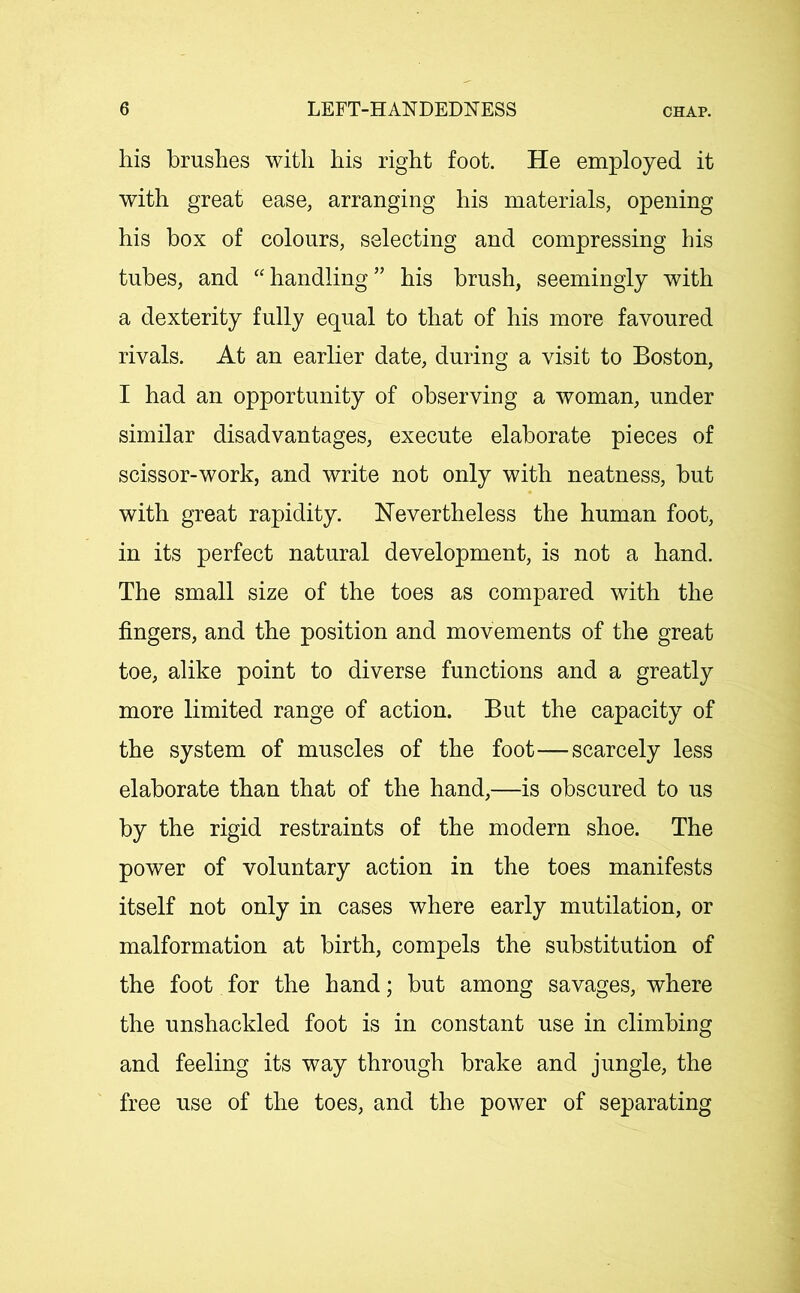 his brushes with his right foot. He employed it with great ease, arranging his materials, opening his box of colours, selecting and compressing his tubes, and “ handling ” his brush, seemingly with a dexterity fully equal to that of his more favoured rivals. At an earlier date, during a visit to Boston, I had an opportunity of observing a woman, under similar disadvantages, execute elaborate pieces of scissor-work, and write not only with neatness, but with great rapidity. Nevertheless the human foot, in its perfect natural development, is not a hand. The small size of the toes as compared with the fingers, and the position and movements of the great toe, alike point to diverse functions and a greatly more limited range of action. But the capacity of the system of muscles of the foot—scarcely less elaborate than that of the hand,—is obscured to us by the rigid restraints of the modern shoe. The power of voluntary action in the toes manifests itself not only in cases where early mutilation, or malformation at birth, compels the substitution of the foot for the hand; but among savages, where the unshackled foot is in constant use in climbing and feeling its way through brake and jungle, the free use of the toes, and the power of separating