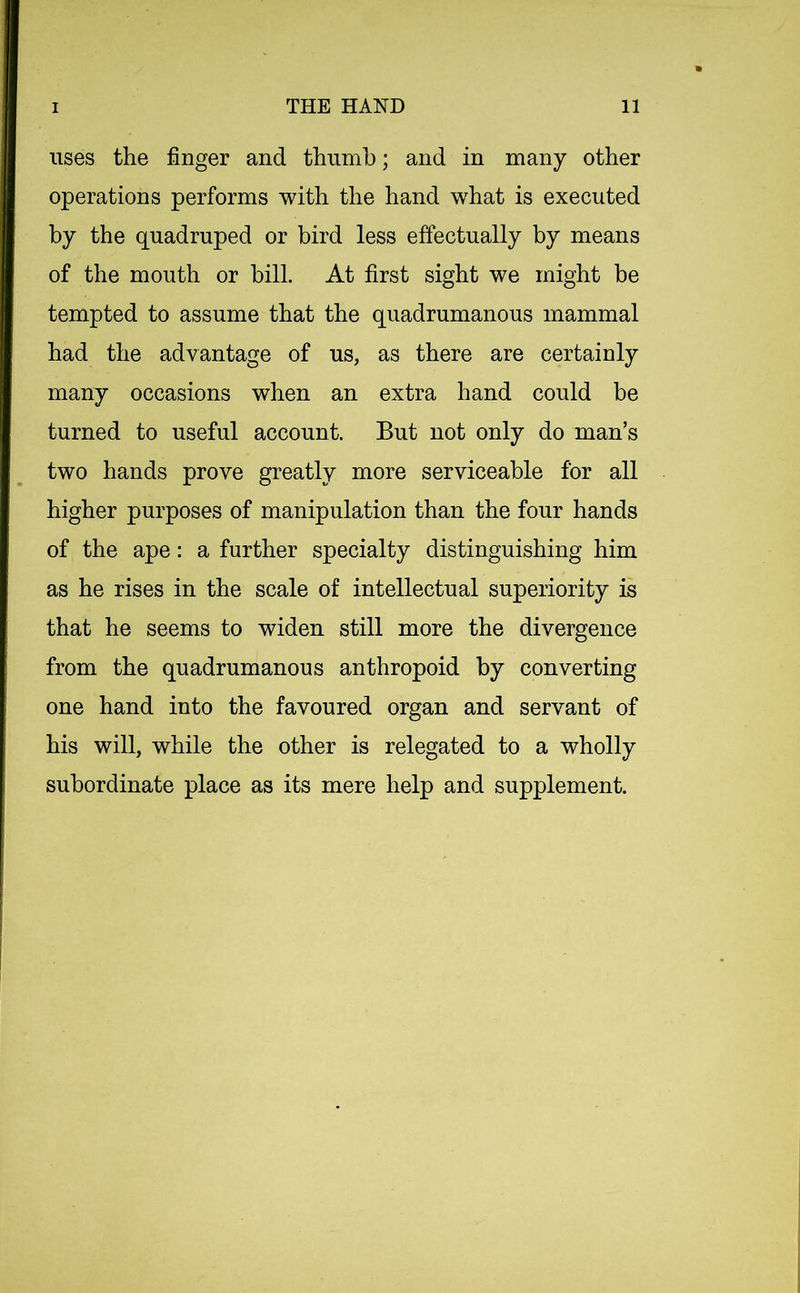 uses the finger and thumb; and in many other operations performs with the hand what is executed by the quadruped or bird less effectually by means of the mouth or bill. At first sight we might be tempted to assume that the quadrumanous mammal had the advantage of us, as there are certainly many occasions when an extra hand could be turned to useful account. But not only do man’s two hands prove greatly more serviceable for all higher purposes of manipulation than the four hands of the ape: a further specialty distinguishing him as he rises in the scale of intellectual superiority is that he seems to widen still more the divergence from the quadrumanous anthropoid by converting one hand into the favoured organ and servant of his will, while the other is relegated to a wholly subordinate place as its mere help and supplement.