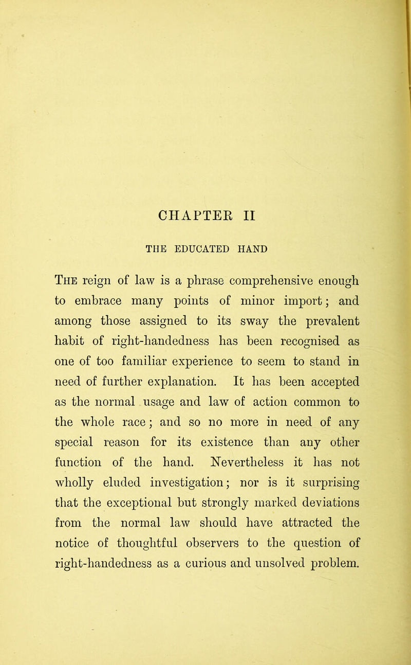 THE EDUCATED HAND The reign of law is a phrase comprehensive enough to embrace many points of minor import; and among those assigned to its sway the prevalent habit of right-handedness has been recognised as one of too familiar experience to seem to stand in need of further explanation. It has been accepted as the normal usage and law of action common to the whole race; and so no more in need of any special reason for its existence than any other function of the hand. Nevertheless it has not wholly eluded investigation; nor is it surprising that the exceptional but strongly marked deviations from the normal law should have attracted the notice of thoughtful observers to the question of right-handedness as a curious and unsolved problem.