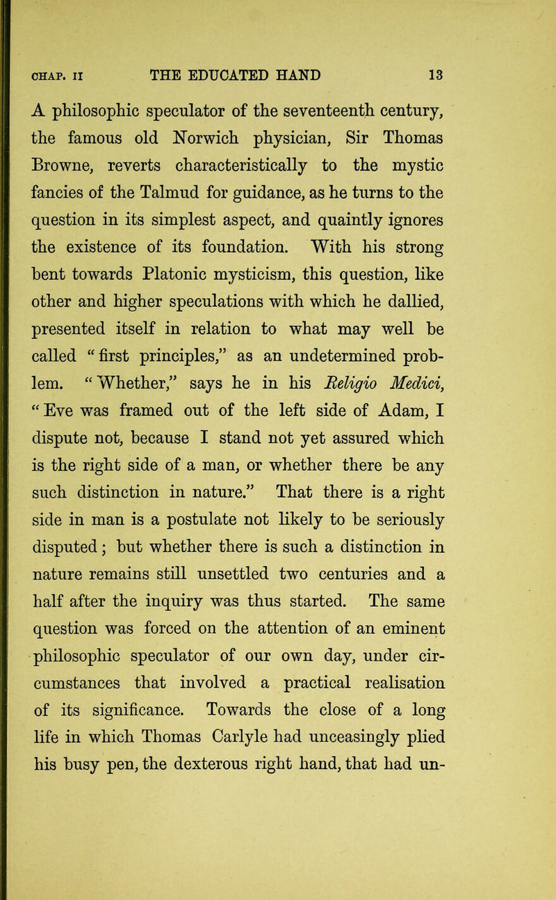 A philosophic speculator of the seventeenth century, the famous old Norwich physician, Sir Thomas Browne, reverts characteristically to the mystic fancies of the Talmud for guidance, as he turns to the question in its simplest aspect, and quaintly ignores the existence of its foundation. With his strong bent towards Platonic mysticism, this question, like other and higher speculations with which he dallied, presented itself in relation to what may well be called “first principles,” as an undetermined prob- lem. “Whether,” says he in his Beligio Medici, “ Eve was framed out of the left side of Adam, I dispute not, because I stand not yet assured which is the right side of a man, or whether there be any such distinction in nature.” That there is a right side in man is a postulate not likely to be seriously disputed; but whether there is such a distinction in nature remains still unsettled two centuries and a half after the inquiry was thus started. The same question was forced on the attention of an eminent philosophic speculator of our own day, under cir- cumstances that involved a practical realisation of its significance. Towards the close of a long life in which Thomas Carlyle had unceasingly plied his busy pen, the dexterous right hand, that had un-