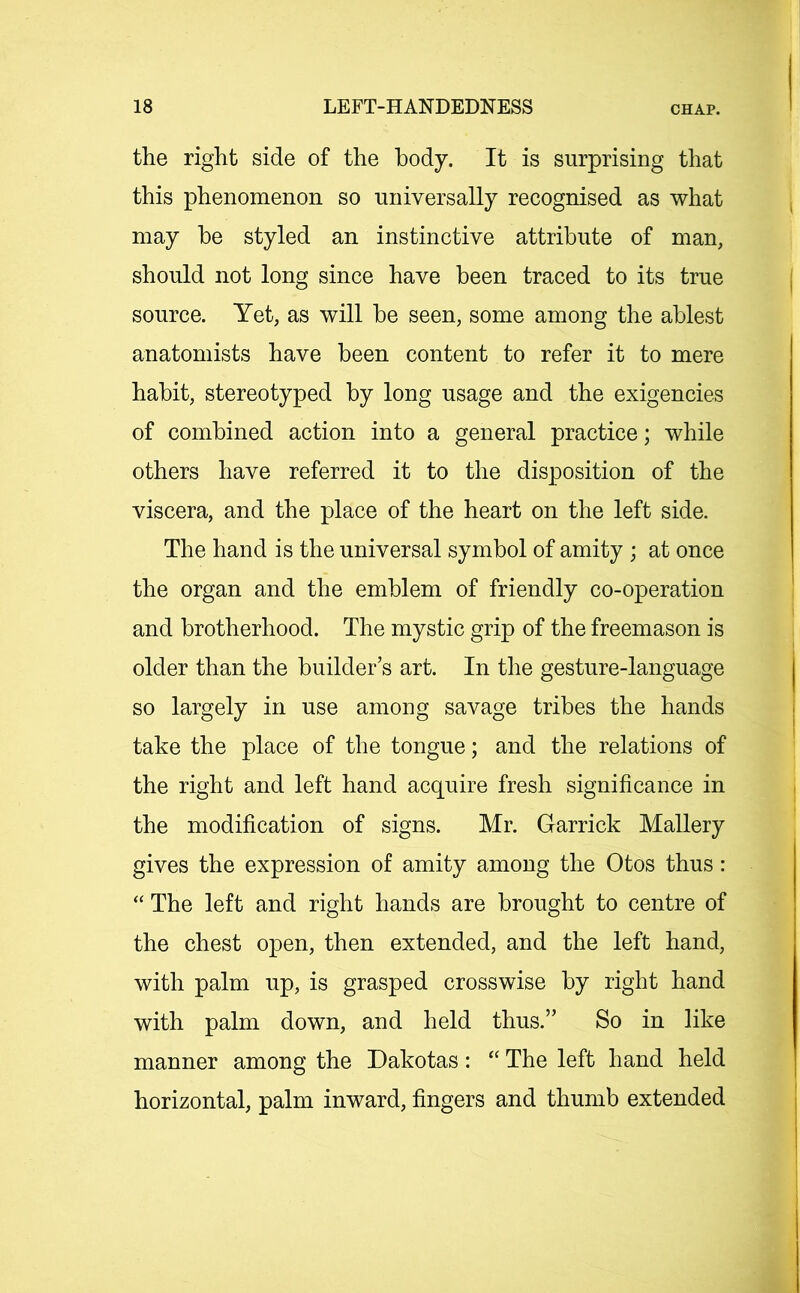 the right side of the body. It is surprising that this phenomenon so universally recognised as what may be styled an instinctive attribute of man, should not long since have been traced to its true source. Yet, as will be seen, some among the ablest anatomists have been content to refer it to mere habit, stereotyped by long usage and the exigencies of combined action into a general practice; while others have referred it to the disposition of the viscera, and the place of the heart on the left side. The hand is the universal symbol of amity ; at once the organ and the emblem of friendly co-operation and brotherhood. The mystic grip of the freemason is older than the builder’s art. In the gesture-language so largely in use among savage tribes the hands take the place of the tongue; and the relations of the right and left hand acquire fresh significance in the modification of signs. Mr. Garrick Mallery gives the expression of amity among the Otos thus: “ The left and right hands are brought to centre of the chest open, then extended, and the left hand, with palm up, is grasped crosswise by right hand with palm down, and held thus.” So in like manner among the Dakotas: “ The left hand held horizontal, palm inward, fingers and thumb extended