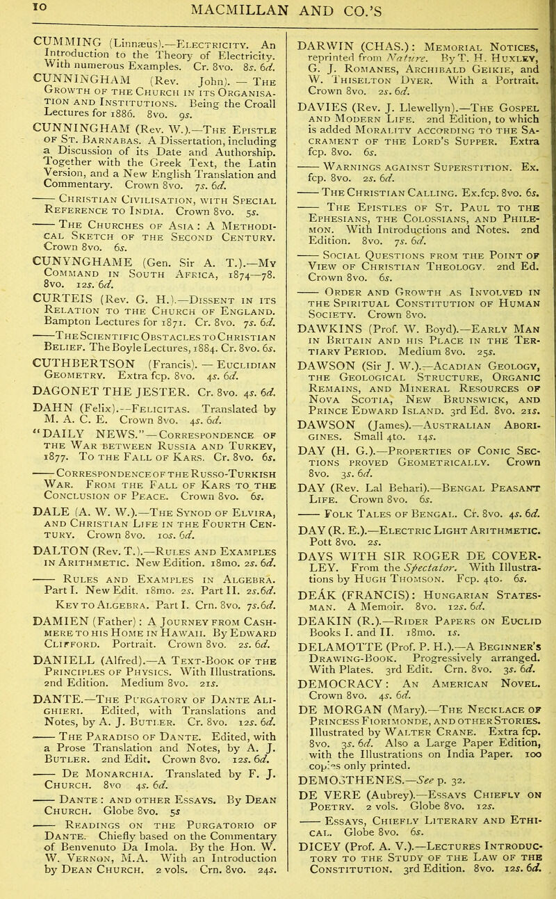 IO CUMMING (Linnaeus).—Electricity. An Introduction to the Theory of Electricity. With numerous Examples. Cr. 8vo. 8s. 6d. CUNNINGHAM (Rev. John). — The Growth of the Church in its Organisa- tion and Institutions. Being the Croall Lectures for 1886. 8vo. 9s. CUNNINGHAM (Rev. W.).—The Epistle of Sj. Barnabas. A Dissertation, including a Discussion of its Date and Authorship. Together with the Greek Text, the Latin Version, and a New English Translation and Commentary. Crown 8vo. 7s. 6d. * Christian Civilisation, with Special Reference to India. Crown 8vo. 5s. The Churches of Asia : A Methodi- cal Sketch of the Second Century. Crown 8vo. 6s. CUNYNGHAME (Gen. Sir A. T.).-Mv Command in South Africa, 1874—78. 8vo. 12$. 6d. CURTEIS (Rev. G. H.).—Dissent in its Relation to the Church of England. Bampton Lectures for 1871. Cr. 8vo. 7s. 6d. • The Scientific Obstacles to Christian Belief. The Boyle Lectures, 1884. Cr. 8vo. 6s. CUTHBERTSON (Francis). — Euclidian Geometry. Extra fcp. 8vo. 4s. 6d. DAGONET THE JESTER. Cr. 8vo. 4s. 6d. DAHN (Felix).—Felicitas. Translated by M. A. C. E. Crown 8vo. 4s. 6d. “ DAILY NEWS.”—Correspondence of the Waribetween Russia and Turkey, 1877. To the Fall of Kars. Cr. 8vo. 6s. CORRESPONDENCEOF THE RuSSO-TuRKISH War. From the Fall of Kars to the Conclusion of Peace. Crown 8vo. 6s. DALE (A. W. W.).—The Synod of Elvira, and Christian Life in the Fourth Cen- tury. Crown 8vo. zos. 6d. DALTON (Rev. T.).—Rules and Examples in Arithmetic. New Edition. i8rno. 2s. 6d. - Rules and Examples in Algebra. Parti. New Edit. i8mo. 2 s. Part II. 2 s.6d. Key to Algebra. Parti. Crn. 8vo. ys.6d. DAMIEN (Father): A Journey from Cash- mere to his Home in Hawaii. By Edward Clifford. Portrait. Crown 8vo. 2s. 6d. DANIELL (Alfred).—A Text-Book of the Principles of Physics. With Illustrations. 2nd Edition. Medium 8vo. 21$. DANTE.—The Purgatory of Dante Ali- ghieri. Edited, with Translations and Notes, by A. J. Butler. Cr. 8vo. 12s. 6d. - The Paradiso of Dante. Edited, with a Prose Translation and Notes, by A. J. Butler. 2nd Edit. Crown 8vo. 12$. 6d. De Monarchia. Translated by F. J. Church. 8vo 4s. 6d. ■ Dante : and other Essays. By Dean Church. Globe 8vo. 5s ■ Readings on the Purgatorio of Dante. Chiefly based on the Commentary of Benvenuto Da Imola. By the Hon. W. W. Vernon, M.A. With an Introduction by Dean Church. 2 vols. Crn. 8vo. 24s. DARWIN (CHAS.): Memorial Notices, reprinted from Nature. ByT. H. Huxley, G. J. Romanes, Archibald Geikie, and W. Thiselton Dyer. With a Portrait. Crown 8vo. 2s. 6d. DAVIES (Rev. J. Llewellyn).—The Gospel and Modern Life. 2nd Edition, to which is added Morality according to the Sa- crament of the Lord’s Supper. Extra fcp. 8vo. 6s. Warnings against Superstition. Ex. fcp. 8vo. 2s. 6d. The Christian Calling. Ex.fcp. 8vo. 6$. The Epistles of St. Paul to the Ephesians, the Colossians, and Phile- mon. With Introductions and Notes. 2nd Edition. 8vo. 7s. 6d. Social Questions from the Point of View of Christian Theology. 2nd Ed. Crown 8vo. 6s. Order and Growth as Involved in the Spiritual Constitution of Human Society. Crown 8vo. DAWKINS (Prof. W. Boyd).—Early Man in Britain and his Place in the Ter- tiary Period. Medium 8vo. 25s. DAWSON (Sir J. W.).—Acadian Geology, the Geological Structure, Organic Remains, and Mineral Resources of Nova Scotia, New Brunswick, and Prince Edward Island. 3rd Ed. 8vo. 21s. DAWSON (James).—Australian Abori- gines. Small 4to. 14s. DAY (H. G.).—Properties of Conic Sec- tions proved Geometrically. Crown 8vo. 3j. 6d. DAY (Rev. Lai Behari).—Bengal Peasant Life. Crown 8vo. 6s. Folk Tales of Bengal. Cr. 8vo. 4s. 6d. DAY (R. E.).—Electric Light Arithmetic. Pott 8vo. 2s. DAYS WITH SIR ROGER DE COVER- LEY. From the Spectator. With Illustra- tions by Hugh Thomson. Fcp. 4to. 6s. DEAK (FRANCIS): Hungarian States- man. A Memoir. 8vo. 12s. 6d. DEAKIN (R.).—Rider Papers on Euclid Books I. and II. i8mo. is. DELAMOTTE (Prof. P. H.).—A Beginner’s Drawing-Book. Progressively arranged. With Plates. 3rd Edit. Crn. 8vo. 3s. 6d. DEMOCRACY: An American Novel. Crown 8vo. 4s. 6d. DE MORGAN (Mary).—The Necklace of Princess Fiorimonde, and otherStories. Illustrated by Walter Crane. Extra fcp. 8vo. 3s. 6d. Also a Large Paper Edition, with the Illustrations on India Paper. 100 copies only printed. DEMOSTHENES.—See p. 32. DE VERE (Aubrey).—Essays Chiefly on Poetry. 2 vols. Globe 8vo. 12s. Essays, Chiefly Literary and Ethi- cal. Globe 8vo. 6s. DICEY (Prof. A. V.).—Lectures Introduc- tory to the Study of the Law of the Constitution. 3rd Edition. 8vo. 12s. 6d.