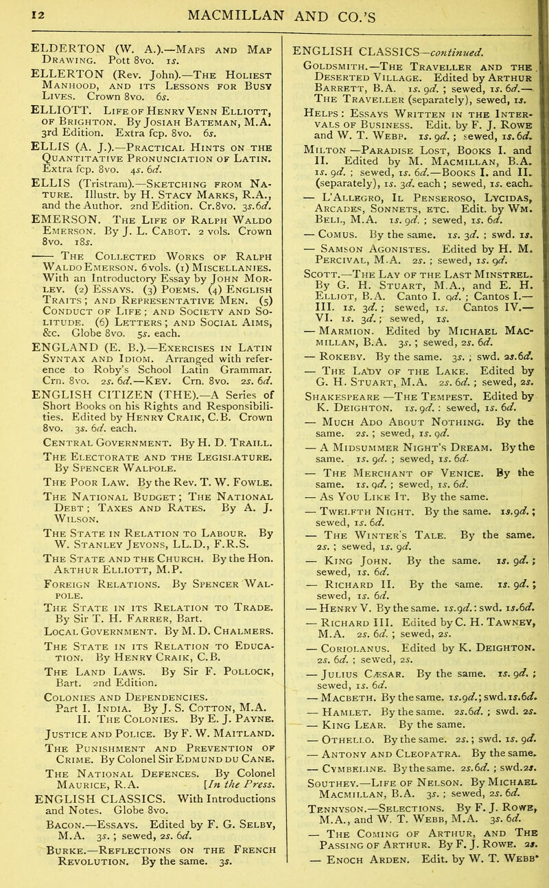 ELDERTON (W. A.).—Maps and Map Drawing. Pott 8vo. is. ELLERTON (Rev. John).—The Holiest Manhood, and its Lessons for Busy Lives. Crown 8vo. 6s. ELLIOTT. Life of Henry Venn Elliott, of Brighton. By Josiah Bateman, M.A. 3rd Edition. Extra fcp. 8vo. 6s. ELLIS (A. J.).—Practical Hints on the Quantitative Pronunciation of Latin. Extra fcp. 8vo. 4s. 6d. ELLIS (Tristram).—Sketching from Na- ture. Illustr. by H. Stacy Marks, R.A., and the Author. 2nd Edition. Cr.8vo. is.6d. EMERSON. The Life of Ralph Waldo Emerson. By J. L. Cabot. 2 vols. Crown 8vo. 18$. The Collected Works of Ralph WaldoEmerson. 6vols. (i) Miscellanies. With an Introductory Essay by John Mor- ley. (2) Essays. (3) Poems. (4) English Traits ; and Representative Men. (5) Conduct of Life ; and Society and So- litude. (6) Letters ; and Social Aims, &c. Globe 8vo. 5s. each. ENGLAND (E. B.).—Exercises in Latin Syntax and Idiom. Arranged with refer- ence to Roby’s School Latin Grammar. Crn. 8vo. 2s. 6d.—Key. Crn. 8vo. 2s. 6d. ENGLISH CITIZEN (THE).—A Series of Short Books on his Rights and Responsibili- ties. Edited by Henry Craik, C.B. Crown 8vo. 3s. 6d. each. Central Government. By H. D. Traill. The Electorate and the Legisi.ature. By Spencer Walpole. The Poor Law. By the Rev. T. W. Fowle. The National Budget; The National Debt ; Taxes and Rates. By A. J. Wilson. The State in Relation to Labour. By W. Stanley Jevons, LL.D., F.R.S. The State and the Church. By the Hon. Arthur Elliott, M.P. Foreign Relations. By Spencer Wal- pole. The State in its Relation to Trade. By Sir T. H. Farrer, Bart. Local Government. By M. D. Chalmers. The State in its Relation to Educa- tion. By Henry Craik, C.B. The Land Laws. By Sir F. Pollock, Bart. 2nd Edition. Colonies and Dependencies. Part I. India. By J. S. Cotton, M.A. II. The Colonies. By E. J. Payne. Justice and Police. By F. W. Maitland. The Punishment and Prevention of Crime. By Colonel Sir Edmund du Cane. The National Defences. By Colonel Maurice, R.A. [In the Press. ENGLISH CLASSICS. With Introductions and Notes. Globe 8vo. Bacon.—Essays. Edited by F. G. Selby, M.A. 3s. ; sewed, 2s. 6d. Burke.—Reflections on the French Revolution. By the same. 3$. ENGLISH CLASSICS—continued. Goldsmith.—The Traveller and the . Deserted Village. Edited by Arthur Barrett, B.A. 15. 9d. ; sewed, is. 6d.— The Traveller (separately), sewed, is. Helps: Essays Written in the Inter- vals of Business. Edit, by F. J. Rowe and W. T. Webb. is. 9d. ; sewed, is.6d* Milton —Paradise Lost, Books I. and II. Edited by M. Macmillan, B.A. is. 9d. ; sewed, is. 6d.—Books I. and II. (separately), is. 3d. each ; sewed, is. each. — L’Allegro, II Penseroso, Lycidas, Arcades, Sonnets, etc. Edit, by Wm. Bell, M.A. u. 9d. ; sewed, is. 6d. — Comus. By the same. is. 3d. ; swd. is. — Samson Agonistes. Edited by H. M. Percival, M.A. 2s. ; sewed, is. gd. Scott.—The Lay of the Last Minstrel. By G. H. Stuart, M.A., and E. H. Elliot, B.A. Canto I. gd. ; Cantos I.— III. is. 3d. ; sewed, is. Cantos IV.— VI. is. 3d.; sewed, is. — Marmion. Edited by Michael Mac millan, B.A. 3s.; sewed, 2s. 6d. — Rokeby. By the same. 3s. ; swd. as. 6d. — The La^y of the Lake. Edited by G. H. Stuart, M.A. 2s. 6d. ; sewed, 2s. Shakespeare —The Tempest. Edited by K. Deighton. is. gd. : sewed, is. 6d. — Much Ado About Nothing. By the same. 2s. ; sewed, is. gd. — A Midsummer Night’s Dream. By the same. is. gd. ; sewed, is. 6d. — The Merchant of Venice. By the same. is. gd. ; sewed, is. 6d. — As You Like It. By the same. — Twelfth Night. By the same, is.gd.; sewed, is. 6d. — The Winter’s Tale. By the same. 2s. ; sewed, is. gd. — King John. By the same. is. gd.; sewed, is. 6d. — Richard II. By the same. is. gd. ; sewed, is. 6d. — Henry V. By the same. is.9<i.:swd. is,6d. — Richard III. Edited byC. H. Tawney, M.A. 2s. 6d. ; sewed, 2s. — Coriolanus. Edited by K. Deighton. 2s. 6d. ; sewed, 2s. — Julius Caesar. By the same, is.gd. ; sewed, is. 6d. — Macbeth. Bythesame. is.gd.', swd.is.6d* — Hamlet. Bythesame. 2s.6d. ; swd. 2s. — King Lear. By the same. — Othello. By the same. 2s.; swd. is. gd. — Antony and Cleopatra. By the same. — Cymbei.ine. Bythesame. 2s.6d. ; swd.2s. Southey.—Life of Nelson. By Michael Macmillan, B.A. 3s. ; sewed, 2s. 6d. Tennyson.—Selections. By F. J. Rowe, M.A., and W. T. Webb, M.A. 3s. 6d. — The Coming of Arthur, and The Passing of Arthur. By F. J. Rowe. as. — Enoch Arden. Edit, by W. T. Webb*