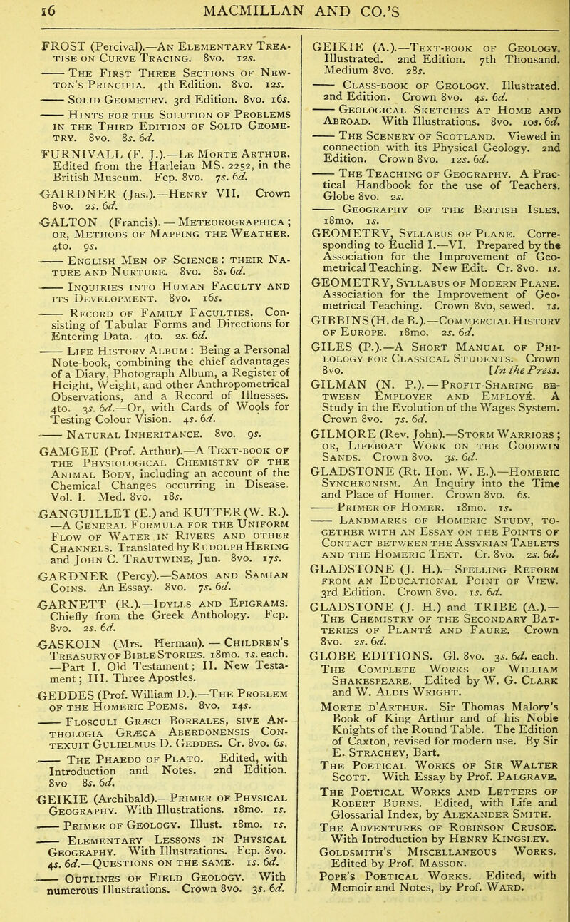 FROST (Percival).—An Elementary Trea- tise on Curve Tracing. 8vo. 12s. The First Three Sections of New- ton’s Principia. 4th Edition. 8vo. 12s. Solid Geometry. 3rd Edition. 8vo. 165. Hints for the Solution of Problems in the Third Edition of Solid Geome- try. 8vo. 8s. 6d. FURNIVALL (F. J.).— Le Morte Arthur. Edited from the Harleian MS. 2252, in the British Museum. Fcp. 8vo. 7j. 6d. ■GAIRDNER (Jas.).— Henry VII. Crown 8 vo. 2s. 6d. •GALTON (Francis). — Meteorographica ; or, Methods of Mapping the Weather. 4to. gs. English Men of Science: their Na- ture and Nurture. 8vo. 8 s. 6d. Inquiries into Human Faculty and its Development. 8vo. i6j. Record of Family Faculties. Con- sisting of Tabular Forms and Directions for Entering Data. 4to. 2s. 6d. • Life History Album : Being a Personal Note-book, combining the chief advantages of a Diary, Photograph Album, a Register of Height, Weight, and other Anthropometrical Observations, and a Record of Illnesses. 4to. 3J. 6d.—Or, with Cards of Wools for Testing Colour Vision. 4$. 6d. - Natural Inheritance. 8vo. gs. GAMGEE (Prof. Arthur).—A Text-book of the Physiological Chemistry of the Animal Body, including an account of the Chemical Changes occurring in Disease. Vol. I. Med. 8vo. i8j. GANGUILLET (E.) and KUTTER (W. R.). —A General Formula for the Uniform Flow of Water in Rivers and other ■Channels. Translated by Rudolph Hering and John C. Trautwine, Jun. 8vo. 17s. GARDNER (Percy).—Samos and Samian Coins. An Essay. 8vo. ys. 6d. GARNETT (R.).—Idylls and Epigrams. Chiefly from the Greek Anthology. Fcp. 8vo. 2s. 6d. GASKOIN (Mrs. Herman). — Children’s TreasuryofBibleStories. i8mo. is. each. —Part I. Old Testament; II. New Testa- ment ; III. Three Apostles. GEDDES (Prof. William D.).—The Problem of the Homeric Poems. 8vo. 14$. Flosculi Grjeci Boreales, sive An- thologia Gr^ca Aberdonensis Con- texuit Gulielmus D. Geddes. Cr. 8vo. 6$. The Phaedo of Plato. Edited, with Introduction and Notes. 2nd Edition. 8vo 8^. 6d. GEIKIE (Archibald).—Primer of Physical Geography. With Illustrations. i8mo. is. Primer of Geology. Illust. i8mo. is. Elementary Lessons in Physical Geography. With Illustrations. Fcp. 8vo. 4s. 6d.—Questions on the same. is. 6d. =— Outlines of Field Geology. With numerous Illustrations. Crown 8vo. 3s. 6d. GEIKIE (A.).—Text-book of Geology. Illustrated. 2nd Edition. 7th Thousand. Medium 8vo. 28J. Class-book of Geology. Illustrated. 2nd Edition. Crown 8vo. 4$. 6d. Geological Sketches at Home and Abroad. With Illustrations. 8vo. 101.6d. The Sceneryof Scotland. Viewed in connection with its Physical Geology. 2nd Edition. Crown 8vo. 12s. 6d. —- The Teaching of Geography. A Prac- tical Handbook for the use of Teachers. Globe 8vo. 2 s. Geography of the British Isles. i8mo. is. GEOMETRY, Syllabus of Plane. Corre- sponding to Euclid I.—VI. Prepared by the Association for the Improvement of Geo- metrical Teaching. New Edit. Cr. 8vo. is. GEOMETRY, Syllabus of Modern Plane. Association for the Improvement of Geo- metrical Teaching. Crown 8vo, sewed, is. GIBBINS (H. de B.).—Commercial History of Europe. i8mo. 2s. 6d. GILES (P.).—A Short Manual of Phi- lology for Classical Students. Crown 8vo. [In the Press. GILMAN (N. P.). — Profit-Sharing be- tween Employer and Employ^. A Study in the Evolution of the Wages System. Crown 8vo. ys. 6d. GILMORE (Rev. John).—Storm Warriors ; or, Lifeboat Work on the Goodwin Sands. Crown 8vo. 3s. 6d. GLADSTONE (Rt. Hon. W. E.).—Homeric Synchronism. An Inquiry into the Time and Place of Homer. Crown 8vo. 6s. Primer of Homer. i8mo. is. Landmarks of Homeric Study, to- gether with an Essay on the Points of Contact between the Assyrian Tablets and the Homeric Text. Cr. 8vo. 2s. 6d. GLADSTONE (J. H.).—Spelling Reform from an Educational Point of View. 3rd Edition. Crown 8vo. is. 6d. GLADSTONE (J. H.) and TRIBE (A.).— The Chemistry of the Secondary Bat- teries of Plants and Faure. Crown 8vo. 2s. 6d. GLOBE EDITIONS. Gl. 8vo. 3s. 6d. each. The Complete Works of William Shakespeare. Edited by W. G. Clark and W. Ai.dis Wright. Morte d’Arthur. Sir Thomas Malory’s Book of King Arthur and of his Noble Knights of the Round Table. The Edition of Caxton, revised for modern use. By Sir E. Strachey, Bart. The Poeticai. Works of Sir Walter Scott. With Essay by Prof. Palgravr. The Poetical Works and Letters of Robert Burns. Edited, with Life and Glossarial Index, by Alexander Smith. The Adventures of Robinson Crusoe. With Introduction by Henry Kingsley. Goldsmith’s Miscellaneous Works. Edited by Prof. Masson. Pope’s Poetical Works. Edited, with Memoir and Notes, by Prof. Ward.