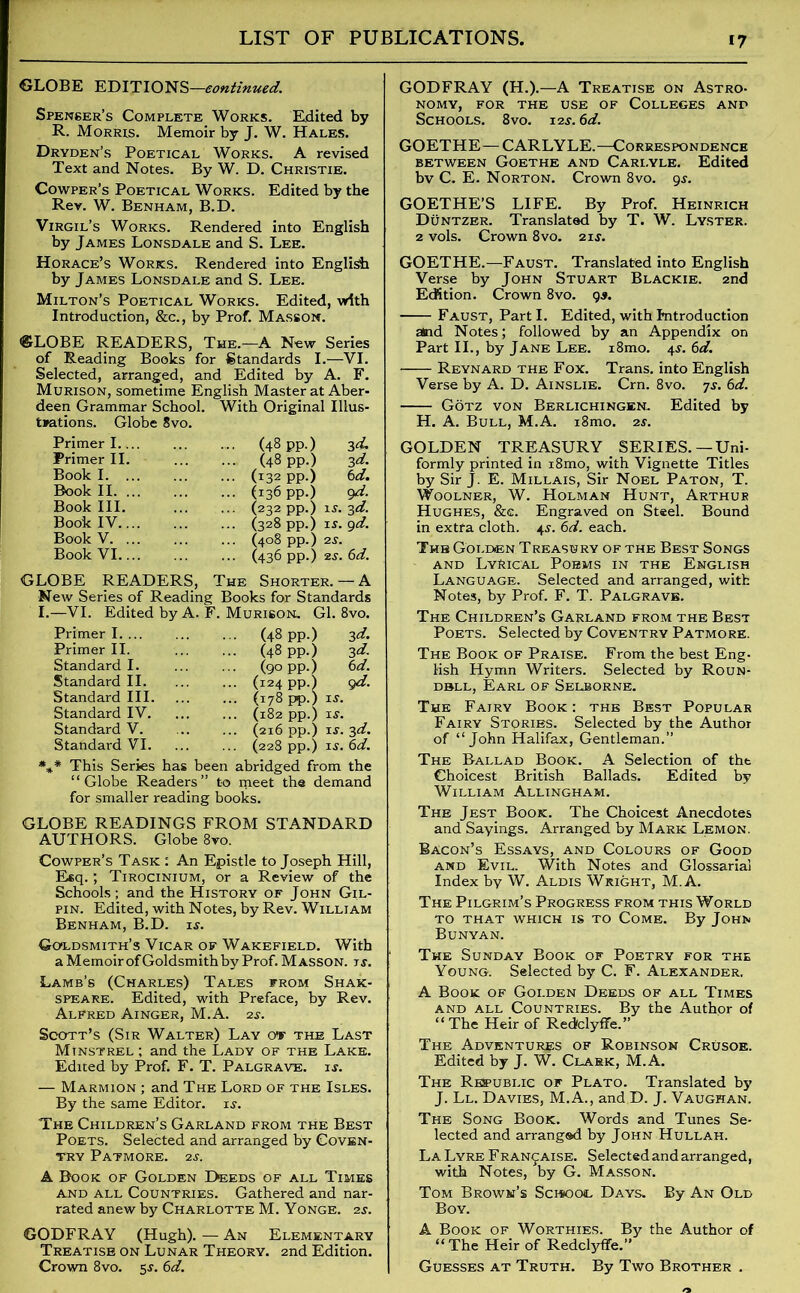 GLOBE EDITIONS—continued. Spenser’s Complete Works. Edited by R. Morris. Memoir by J. W. Hales. Dryden’s Poetical Works. A revised Text and Notes. By W. D. Christie. Cowper’s Poetical Works. Edited by the Rev. W. Benham, B.D. Virgil’s Works. Rendered into English by James Lonsdale and S. Lee. Horace’s Works. Rendered into English by James Lonsdale and S. Lee. Milton’s Poetical Works. Edited, with Introduction, &c., by Prof. Masson. GLOBE READERS, The.—A New Series of Reading Books for Standards I.—VI. Selected, arranged, and Edited by A. F. Murison, sometime English Master at Aber- deen Grammar School. With Original Illus- trations. Globe 8vo. Primer I.... Primer II. Book I. ... Book II. ... Book III. Book IV.... Book V. ... Book VI.... (48 pp.) (48 pp.) (132 pp.) (136 pp.) (232 pp.) is. 3d. (328 pp.) is. 9d. (408 pp.) 2J. (436 pp.) 2S. 6d. 3d. 3 d. 6 d. 9d- GLOBE READERS, The Shorter. — A New Series of Reading Books for Standards I.—VI. Edited by A. F. Murison. Gl. 8vo. Primer I (48 pp.) 3d. Primer II. Standard I. Standard II. Standard III. Standard IV. Standard V. Standard VI. (48 pp.) 3d. (90 pp.) 6d. (124 pp.) 9d. (178 pp.) is. (182 pp.) is. (216 pp.) is. 3d. (228 pp.) is. 6d. *** This Series has been abridged from the “Globe Readers” to meet the demand for smaller reading books. GLOBE READINGS FROM STANDARD AUTHORS. Globe 8vo. Cowper’s Task : An Epistle to Joseph Hill, Esq. ; Tirocinium, or a Review of the Schools; and the History of John Gil- pin. Edited, with Notes, by Rev. William Benham, B.D. is. Goldsmith’s Vicar of Wakefield. With a Memoir of Goldsmith by Prof. Masson, is. Lamb’s (Charles) Tales from Shak- speare. Edited, with Preface, by Rev. Alfred Ainger, M.A. 2s. Scott’s (Sir Walter) Lay or the Last Minstrel ; and the Lady of the Lake. Edited by Prof. F. T. Palgrave. is. — Marmion ; and The Lord of the Isles. By the same Editor, is. The Children’s Garland from the Best Poets. Selected and arranged by Coven- try Patmore. 2s. A Book of Golden Deeds of all Times and all Countries. Gathered and nar- rated anew by Charlotte M. Yonge. 2s. GODFRAY (Hugh). — An Elementary Treatise on Lunar Theory. 2nd Edition. Crown 8vo. 5s. 6d. GODFRAY (H.).—A Treatise on Astro- nomy, FOR THE USE OF COLLEGES AND Schools. 8vo. 12s. 6d. GOETHE—CARLYLE.—Correspondence between Goethe and Cari.yle. Edited bv C. E. Norton. Crown 8vo. 9s. GOETHE’S LIFE. By Prof. Heinrich Duntzer. Translated by T. W. Lyster. 2 vols. Crown 8vo. 21s. GOETHE.—Faust. Translated into English Verse by John Stuart Blackie. 2nd Edition. Crown 8vo. gs. Faust, Parti. Edited, with Introduction and Notes; followed by an Appendix on Part II., by Jane Lee. i8mo. 4s. 6d. Reynard the Fox. Trans, into English Verse by A. D. Ainslie. Crn. 8vo. js. 6d. Gotz von Berlichingen.. Edited by H. A. Bull, M.A. i8mo. 2s. GOLDEN TREASURY SERIES.—Uni- formly printed in i8mo, with Vignette Titles by Sir J. E. Millais, Sir Noel Paton, T. Woolner, W. Holman Hunt, Arthur Hughes, &c. Engraved on Steel. Bound in extra cloth. 45. 6d. each. The Golden Treasury of the Best Songs and Lyrical Poems in the English Language. Selected and arranged, with Notes, by Prof. F. T. Palgrave. The Children’s Garland from the Best Poets. Selected by Coventry Patmore. The Book of Praise. From the best Eng- lish Hymn Writers. Selected by Roun- d»ll, Earl of Selborne. The Fairy Book: the Best Popular Fairy Stories. Selected by the Author of “John Halifax, Gentleman.” The Ballad Book. A Selection of the Choicest British Ballads. Edited by William Allingham. The Jest Book. The Choicest Anecdotes and Sayings. Arranged by Mark Lemon. Bacon’s Essays, and Colours of Good and Evil. With Notes and Glossarial Index by W. Aldis Wright, M.A. The Pilgrim’s Progress from this World TO THAT WHICH IS TO COME. By JOHN Bunyan. The Sunday Book of Poetry for the Young. Selected by C. F. Alexander. A Book of Golden Deeds of all Times and all Countries. By the Author of “The Heir of RedfclyfFe.” The Adventures of Robinson Crusoe. Edited by J. W. Clark, M.A. The Republic of Plato. Translated by J. Ll. Davies, M.A., and D. J. Vaughan. The Song Book. Words and Tunes Se- lected and arranged by John Hullah. La Lyre Fran^aise. Selected and arranged, with Notes, by G. Masson. Tom Brown’s Sci*oo<l Days. By An Old Boy. A Book of Worthies. By the Author of “ The Heir of Redclyffe.” Guesses at Truth. By Two Brother .