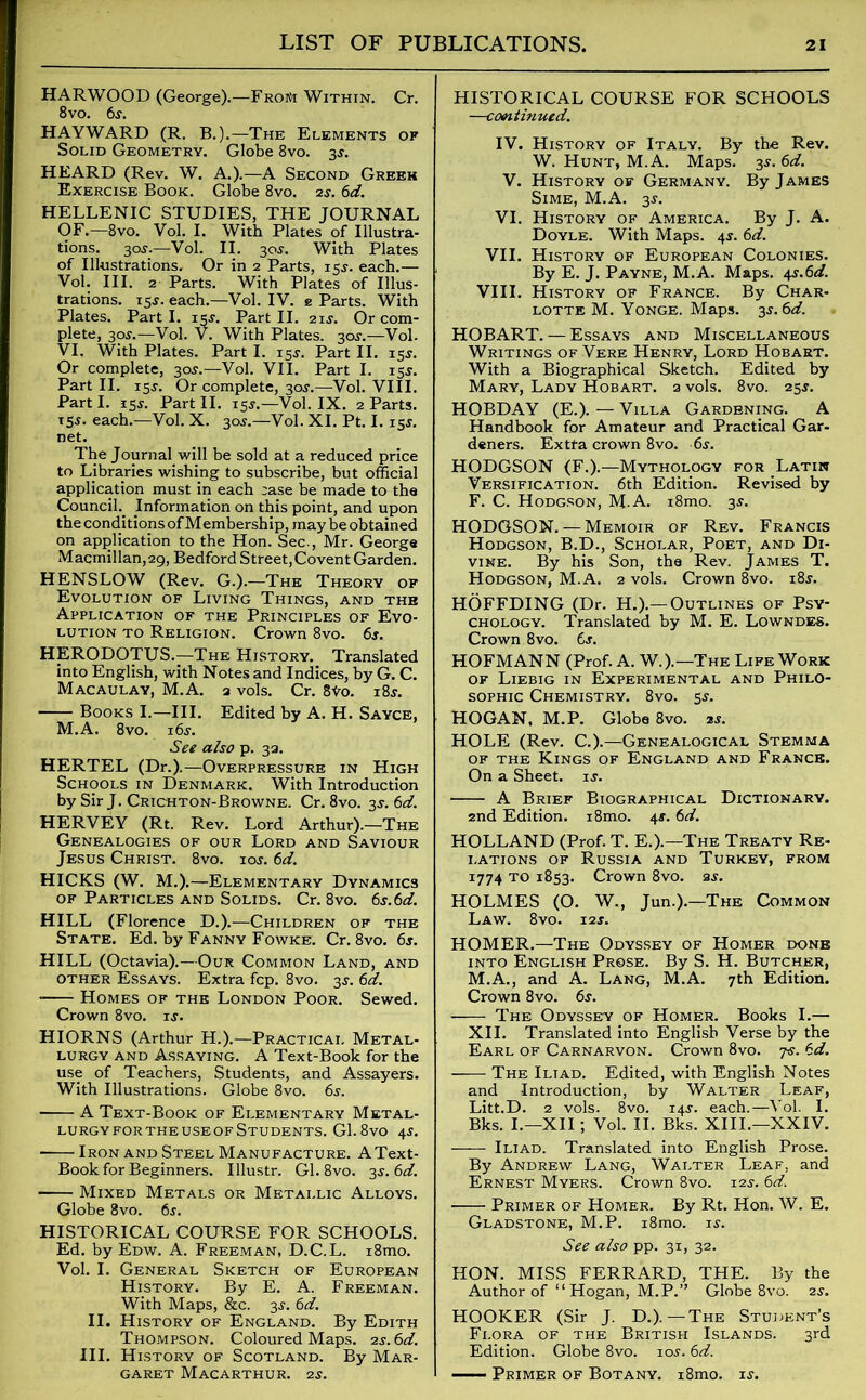 HARWOOD (George).—From Within. Cr. 8vo. 6s. HAYWARD (R. B.).—The Elements of Solid Geometry. Globe 8vo. 3$. HEARD (Rev. W. A.).—A Second Greek Exercise Book. Globe 8vo. 2s. 6d. HELLENIC STUDIES, THE JOURNAL OF.—8vo. Vol. I. With Plates of Illustra- tions. 30J.—Vol. II. 30J. With Plates of Illustrations. Or in 2 Parts, 15J. each.— Vol. III. 2 Parts. With Plates of Illus- trations. 15j. each.—Vol. IV. e Parts. With Plates. Part I. 15s. Part II. 21s. Or com- plete, 30.r.—Vol. V. With Plates. 30^.—Vol. VI. With Plates. Part I. 15J. Part II. 15$. Or complete, 30*.—Vol. VII. Part I. 15$. Part II. 15J. Or complete, 30J.—Vol. VIII. Part I. 15j. Part II. 15s.—Vol. IX. 2 Parts. T5J. each.—Vol. X. 3oj.—Vol. XI. Pt. I. 15*. net. The Journal will be sold at a reduced price to Libraries wishing to subscribe, but official application must in each ;ase be made to the Council. Information on this point, and upon the conditions of Membership, may be obtained on application to the Hon. Sec., Mr. George Macmillan, 29, Bedford Street, Covent Garden. HENSLOW (Rev. G-).—The Theory of Evolution of Living Things, and the Application of the Principles of Evo- lution to Religion. Crown 8vo. 6j. HERODOTUS.—The History. Translated into English, with Notes and Indices, by G. C. Macaulay, M.A. 2 vols. Cr. 8to. i8j. Books I.—III. Edited by A. H. Sayce, M.A. 8vo. i6j. See also p. 32. HERTEL (Dr.).—Overpressure in High Schools in Denmark. With Introduction by Sir J. Crichton-Browne. Cr. 8vo. 3*. 6d. HERVEY (Rt. Rev. Lord Arthur).—The Genealogies of our Lord and Saviour Jesus Christ. 8vo. ioj. 6d. HICKS (W. M.).—Elementary Dynamics of Particles and Solids. Cr. 8vo. 6s.6d. HILL (Florence D.).—Children of the State. Ed. by Fanny Fowke. Cr. 8vo. 6s. HILL (Octavia).—Our Common Land, and other Essays. Extra fcp. 8vo. 3$. 6d. * Homes of the London Poor. Sewed. Crown 8vo. is. HIORNS (Arthur H.).—Practical Metal- lurgy and Assaying. A Text-Book for the use of Teachers, Students, and Assayers. With Illustrations. Globe 8vo. 6s. A Text-Book of Elementary Metal- lurgy for the use of Students. Gl. 8vo 45. Iron and Steel Manufacture. AText- Book for Beginners. Illustr. Gl. 8vo. 3s. 6d. Mixed Metals or Metallic Alloys. Globe 8vo. 6j. HISTORICAL COURSE FOR SCHOOLS. Ed. by Edw. A. Freeman, D.C.L. i8mo. Vol. I. General Sketch of European History. By E. A. Freeman. With Maps, &c. 3s. 6d. II. History of England. By Edith Thompson. Coloured Maps. 2s. 6d. III. History of Scotland. By Mar- garet MACARTHUR. 2S. HISTORICAL COURSE FOR SCHOOLS —continued. IV. History of Italy. By the Rev. W. Hunt, M.A. Maps. 3$. 6d. V. History of Germany. By James Sime, M.A. 3j. VI. History of America. By J. A. Doyle. With Maps. 4$. 6d. VII. History of European Colonies. By E. J. Payne, M.A. Maps. 4s.6d. VIII. History of France. By Char- lotte M. Yonge. Maps. 3$. HOBART. — Essays and Miscellaneous Writings of Verb Henry, Lord Hobart. With a Biographical Sketch. Edited by Mary, Lady Hobart. 2 vols. 8vo. 25$. HOBDAY (E.). — Villa Gardening. A Handbook for Amateur and Practical Gar- deners. Extra crown 8vo. 6s. HODGSON (F.).—Mythology for Latin Versification. 6th Edition. Revised by F. C. Hodgson, M.A. i8mo. 3s. HODGSON. — Memoir of Rev. Francis Hodgson, B.D., Scholar, Poet, and Di- vine. By his Son, the Rev. James T. Hodgson, M.A. 2 vols. Crown 8vo. 18.?. HOFFDING (Dr. H.).— Outlines of Psy- chology. Translated by M. E. Lowndes. Crown 8vo. 6s. HOFMANN (Prof. A. W.).—The Life Work of Liebig in Experimental and Philo- sophic Chemistry. 8vo. sj. HOGAN, M.P. Globe 8vo. 2*. HOLE (Rev. C.).—Genealogical Stemma of the Kings of England and France. On a Sheet, is. A Brief Biographical Dictionary. 2nd Edition. i8mo. 4s. 6d. HOLLAND (Prof. T. E.).—The Treaty Re- lations of Russia and Turkey, from 1774 to 1853. Crown 8vo. as. HOLMES (O. W., Jun.).—The Common Law. 8vo. 12 s. HOMER.—The Odyssey of Homer done into English Prose. By S. H. Butcher, M.A., and A. Lang, M.A. 7th Edition. Crown 8vo. 6j. The Odyssey of Homer. Books I.— XII. Translated into English Verse by the Earl of Carnarvon. Crown 8vo. 7s. 6d. The Iliad. Edited, with English Notes and Introduction, by Walter Leaf, Litt.D. 2 vols. 8vo. 14J. each.—Yol. I. Bks. I.—XII; Vol. II. Bks. XIII.—XXIV. Iliad. Translated into English Prose. By Andrew Lang, Walter Leaf, and Ernest Myers. Crown 8vo. 12s. 6d. Primer of Homer. By Rt. Hon. W. E. Gladstone, M.P. i8mo. is. See also pp. 31, 32. HON. MISS FERRARD, THE. By the Author of “ Hogan, M.P.” Globe 8vo. 2s. HOOKER (Sir J. D.). — The Student’s Flora of the British Islands. 3rd Edition. Globe 8vo. ioj. 6d. — Primer of Botany. i8mo. is.