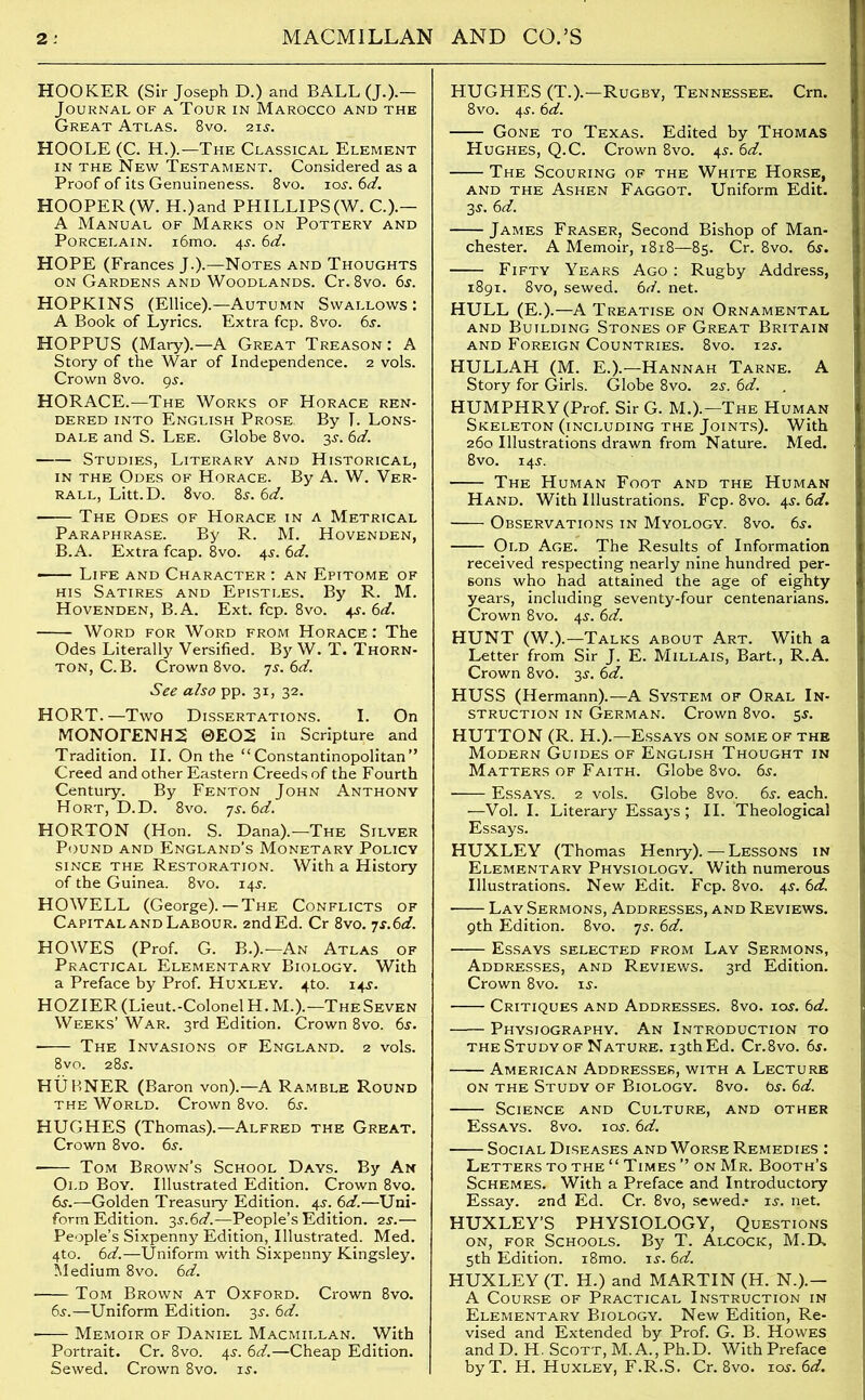 HOOKER (Sir Joseph D.) and BALL (J.).— Journal of a Tour in Marocco and the Great Atlas. 8vo. 2ij. HOOLE (C. H.).—The Classical Element in the New Testament. Considered as a Proof of its Genuineness. 8vo. ioi’. 6d. HOOPER(W. H.)and PHILLIPS(W. C.).— A Manual of Marks on Pottery and Porcelain. i6mo. 4s-. 6d. HOPE (Frances J.).—Notes and Thoughts on Gardens and Woodlands. Cr. 8vo. 6s. HOPKINS (Ellice).—Autumn Swallows: A Book of Lyrics. Extra fcp. 8vo. 6s. HOPPUS (Mary).—A Great Treason: A Story of the War of Independence. 2 vols. Crown 8vo. gs. HORACE.—The Works of Horace ren- dered into English Prose. By T. Lons- dale and S. Lee. Globe 8vo. 3j. 6d. Studies, Literary and Historical, in the Odes of Horace. By A. W. Ver- rall, Litt.D. 8vo. 8j. 6d. The Odes of Horace in a Metrical Paraphrase. By R. M. Hovenden, B.A. Extra fcap. 8vo. 4j. 6d. Life and Character : an Epitome of his Satires and Epistles. By R. M. Hovenden, B.A. Ext. fcp. 8vo. 4J. 6d. Word for Word from Horace : The Odes Literally Versified. By W. T. Thorn- ton, C. B. Crown 8vo. 7s. 6d. See also pp. 31, 32. HORT.—Two Dissertations. I. On MONOrENHS 0EO2 in Scripture and Tradition. II. On the “ Constantinopolitan” Creed and other Eastern Creeds of the Fourth Century. By Fenton John Anthony Hort, D.D. 8vo. 7s.6d. HORTON (Hon. S. Dana).—The Silver Pound and England’s Monetary Policy since the Restoration. With a History of the Guinea. 8vo. 14J. HOWELL (George). — The Conflicts of Capital and Labour. 2nd Ed. Cr 8vo. ys.6d. HOWES (Prof. G. B.).—An Atlas of Practical Elementary Biology. With a Preface by Prof. Huxley. 4to. 14J. HOZIER(Lieut.-ColonelH. M.).—The Seven Weeks’War. 3rd Edition. Crown 8vo. 6s. The Invasions of England. 2 vols. 8vo. 28^. HUBNER (Baron von).—A Ramble Round the World. Crown 8vo. 6s. HUGHES (Thomas).—Alfred the Great. Crown 8vo. 6s. ■ Tom Brown’s School Days. By An Old Boy. Illustrated Edition. Crown 8vo. 6s.—Golden Treasury Edition. 45-. 6d.—Uni- form Edition. 3s.6d.—People’s Edition. 2s.— People’s Sixpenny Edition, Illustrated. Med. 4to. 6d.—Uniform with Sixpenny Kingsley. Medium 8vo. 6d. Tom Brown at Oxford. Crown 8vo. 6j.—Uniform Edition. 3$. 6d. Memoir of Daniel Macmillan. With Portrait. Cr. 8vo. 4.?. 6d.—Cheap Edition. Sewed. Crown 8vo. is. HUGHES (T.).—Rugby, Tennessee. Crn. 8vo. 4-y. 6d. Gone to Texas. Edited by Thomas Hughes, Q.C. Crown 8vo. 45-. 6d. The Scouring of the White Horse, and the Ashen Faggot. Uniform Edit. 35-. 6d. James Fraser, Second Bishop of Man- chester. A Memoir, 1818—85. Cr. 8vo. 6s. Fifty Years Ago : Rugby Address, 1891. 8vo, sewed. 6d. net. HULL (E.).—A Treatise on Ornamental and Building Stones of Great Britain and Foreign Countries. 8vo. 12s. HULLAH (M. E.).—Hannah Tarne. A Story for Girls. Globe 8vo. zs. 6d. HUMPHRY (Prof. Sir G. M.).—The Human Skeleton (including the Joints). With 260 Illustrations drawn from Nature. Med. 8vo. 145. The Human Foot and the Human Hand. With Illustrations. Fcp. 8vo. 45-. 6d. Observations in Myology. 8vo. 6$. Old Age. The Results of Information received respecting nearly nine hundred per- sons who had attained the age of eighty years, including seventy-four centenarians. Crown 8vo. 4$. 6d. HUNT (W.).—Talks about Art. With a Letter from Sir J. E. Millais, Bart., R.A. Crown 8vo. 3s. 6d. HUSS (Hermann).—A System of Oral In- struction in German. Crown 8vo. 55. HUTTON (R. H.).—Essays on some of the Modern Guides of English Thought in Matters of Faith. Globe 8vo. 6s. Essays. 2 vols. Globe 8vo_. 6s. each. —Vol. I. Literary Essays; II. Theological Essays. HUXLEY (Thomas Henry). — Lessons in Elementary Physiology. With numerous Illustrations. New Edit. Fcp. 8vo. 4$. 6d. Lay Sermons, Addresses, and Reviews. 9th Edition. 8vo. ys. 6d. Essays selected from Lay Sermons, Addresses, and Reviews. 3rd Edition. Crown 8vo. is. Critiques and Addresses. 8vo. ioj. 6d. Physiography. An Introduction to the Study of Nature. 13th Ed. Cr.8vo. 6s. American Addresses, with a Lecture on the Study of Biology. 8vo. 6s. 6d. Science and Culture, and other Essays. 8vo. ios. 6d. Social Diseases and Worse Remedies : Letters to the “ Times ” on Mr. Booth’s Schemes. With a Preface and Introductory Essay. 2nd Ed. Cr. 8vo, sewed.* is. net. HUXLEY’S PHYSIOLOGY, Questions on, for Schools. By T. Alcock, M.D. 5th Edition. i8mo. is. 6d. HUXLEY (T. H.) and MARTIN (H. N.).- A Course of Practical Instruction in Elementary Biology. New Edition, Re- vised and Extended by Prof. G. B. Howes and D. H. Scott, M. A., Ph.D. With Preface byT. H. Huxley, F.R.S. Cr. 8vo. 10s. 6d.