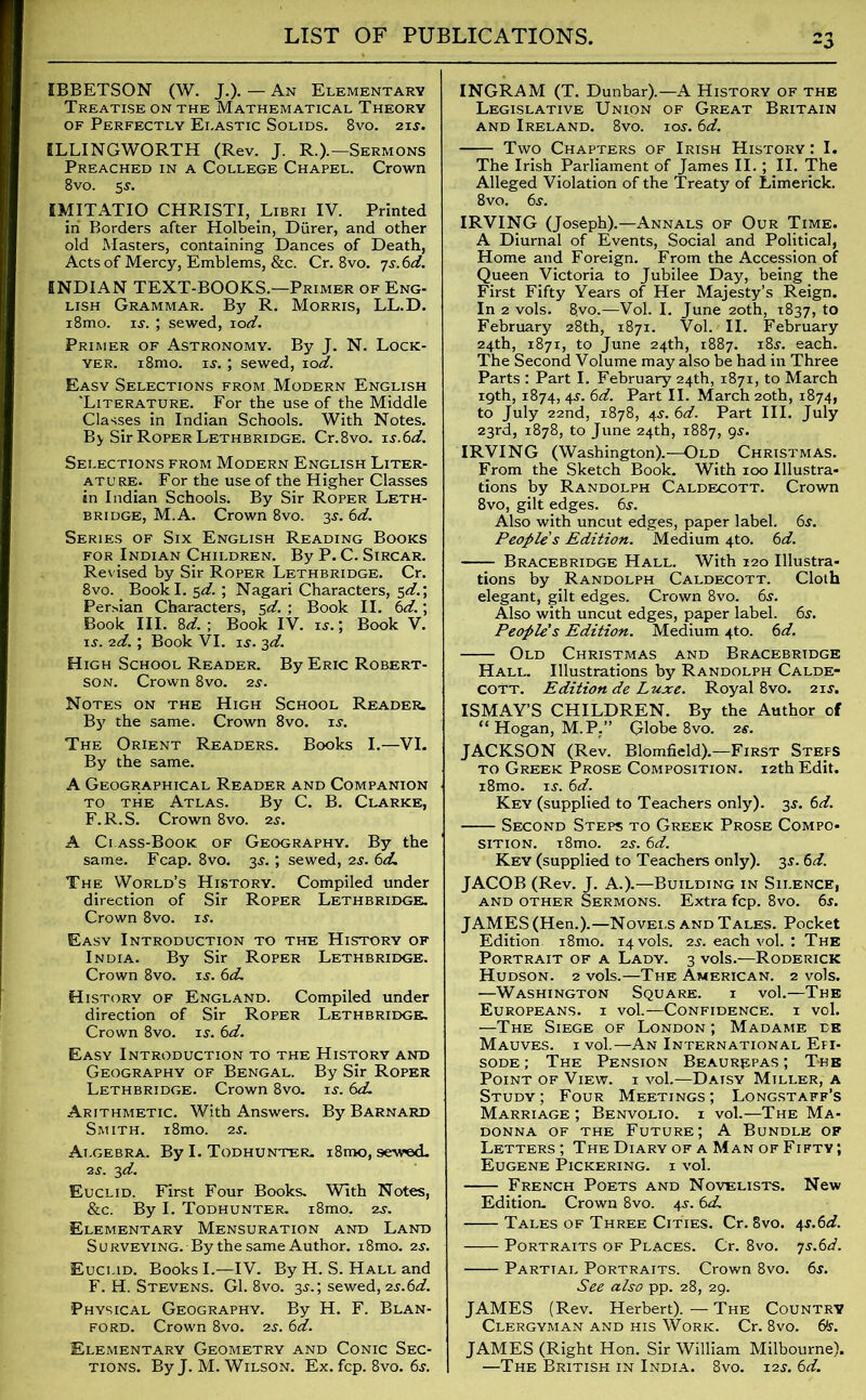 IBBETSON (W. J.). — An Elementary Treatise on the Mathematical Theory of Perfectly Elastic Solids. 8vo. 21 s. ILLINGWORTH (Rev. J. R.).—Sermons Preached in a College Chapel. Crown 8vo. 5$. IMITATIO CHRISTI, Libri IV. Printed in Borders after Holbein, Diirer, and other old Masters, containing Dances of Death, Acts of Mercy, Emblems, &c. Cr. 8vo. 7s. 6d. ENDIAN TEXT-BOOKS.—Primer of Eng- lish Grammar. By R. Morris, LL.D. i8mo. is. ; sewed, lod. Primer of Astronomy. By J. N. Lock- yer. i8mo. is. ; sewed, 10d. Easy Selections from Modern English 'Literature. For the use of the Middle Classes in Indian Schools. With Notes. By Sir Roper Lethbridge. Cr.8vo. is.6d. Selections from Modern English Liter- ature. For the use of the Higher Classes in Indian Schools. By Sir Roper Leth- bridge, M.A. Crown 8vo. 3s. 6d. Series of Six English Reading Books for Indian Children. By P. C. Sircar. Revised by Sir Roper Lethbridge. Cr. 8vo. BookI. sd. ; Nagari Characters, 5d.\ Persian Characters, 5d. ; Book II. 6d.; Book III. 8d. ; Book IV. nr.; Book V. is. 2d.; Book VI. is. 3d. High School Reader. By Eric Robert- son. Crown 8vo. 2s. Notes on the High School Reader. By' the same. Crown 8vo. if. The Orient Readers. Books I.—VI. By the same. A Geographical Reader and Companion to the Atlas. By C. B. Clarke, F.R.S. Crown 8vo. 2f. A Class-Book of Geography. By the same. Fcap. 8vo. 3s.; sewed, 2s. 6d. The World’s History. Compiled under direction of Sir Roper Lethbridge. Crown 8vo. is. Easy Introduction to the History of India. By Sir Roper Lethbridge. Crown 8vo. if. 6d. History of England. Compiled under direction of Sir Roper Lethbridge. Crown 8vo. is. 6d. Easy Introduction to the History and Geography of Bengal. By Sir Roper Lethbridge. Crown 8vo. if. 6d. Arithmetic. With Answers. By Barnard Smith. i8mo. 2 s. Algebra. By I. Todhunter. i8mo, sewed. 2f. 3d. Euclid. First Four Books. With Notes, &c. By I. Todhunter. i8mo. 2f. Elementary Mensuration and Land Surveying. By the same Author. i8mo. 2f. Euclid. Books I.—IV. By H. S. Hall and F. H. Stevens. Gl. 8vo. 3f.; sewed, 2s.6d. Physical Geography. By H. F. Blan- ford. Crown 8vo. 2f. 6d. Elementary Geometry and Conic Sec- tions. By J. M. Wilson. Ex. fcp. 8vo. 6f. INGRAM (T. Dunbar).—A History of the Legislative Union of Great Britain and Ireland. 8vo. iof. 6d. Two Chapters of Irish History : I. The Irish Parliament of James II. ; II. The Alleged Violation of the Treaty of Limerick. 8vo. 6s. IRVING (Joseph).—Annals of Our Time. A Diurnal of Events, Social and Political, Home and Foreign. From the Accession of Queen Victoria to Jubilee Day, being the First Fifty Years of Her Majesty’s Reign. In 2 vols. 8,vo.—Vol. I. June 20th, 1837, to February 28th, 1871. Vol. II. February 24th, 1871, to June 24th, 1887. i8f. each. The Second Volume may also be had in Three Parts : Part I. February 24th, 1871, to March 19th, 1874, 4f. 6d. Part II. March 20th, 1874, to July 22nd, 1878, 4f. 6d. Part III. July 23rd, 1878, to June 24th, 1887, 9f. IRVING (Washington).—Old Christmas. From the Sketch Book. With 100 Illustra- tions by Randolph Caldecott. Crown 8vo, gilt edges. 6f. Also with uncut edges, paper label. 6f. People s Edition. Medium 4to. 6d. Bracebridge Hall. With 120 Illustra- tions by Randolph Caldecott. Cloth elegant, gilt edges. Crown 8vo. 6f. Also with uncut edges, paper label. 6s. People's Edition. Medium 4to. 6d. Old Christmas and Bracebridge Hall. Illustrations by Randolph Calde- cott. Edition de Luxe. Royal 8vo. 2if. ISMAY’S CHILDREN. By the Author of “ Hogan, M.P.” Globe 8vo. 2f. JACKSON (Rev. Blomfield).—First Stefs to Greek Prose Composition. 12th Edit. i8mo. if. 6d. Key (supplied to Teachers only). 3f. 6d. Second Steps to Greek Prose Compo- sition. i8mo. 2f. 6d. Key (supplied to Teachers only). 3f. 6d. JACOB (Rev. J. A.).—Building in Silence, and other Sermons. Extra fcp. 8vo. 6f. JAMES (Hen.).—Novels and Tales. Pocket Edition. i8mo. 14 vols. 2f. each vol. : The Portrait of a Lady. 3 vols.—Roderick Hudson. 2 vols.—The American. 2 vols. —Washington Square. i vol.—The Europeans, i vol.—Confidence, i vol. —The Siege of London ; Madame de Mauves. 1 vol.—An International Efi- sode ; The Pension Beaurepas ; The Point of View, i vol.—Daisy Miller, a Study ; Four Meetings ; Longstaff’s Marriage; Benvolio. i vol.—The Ma- donna of the Future; A Bundle of Letters; The Diary of a Man of Fifty; Eugene Pickering, i vol. French Poets and Novelists. New Edition. Crown 8vo. 4f. 6cL Tales of Three Cities. Cr. 8vo. t,s.6d. Portraits of Places. Cr. 8vo. ys.6d. Partial Portraits. Crown 8vo. 6f. See also pp. 28, 29. JAMES (Rev. Herbert).—The Country Clergyman and his Work. Cr. 8vo. 6*f. JAMES (Right Hon. Sir William Milbourne). —The British in India. 8vo. i2f. 6d.