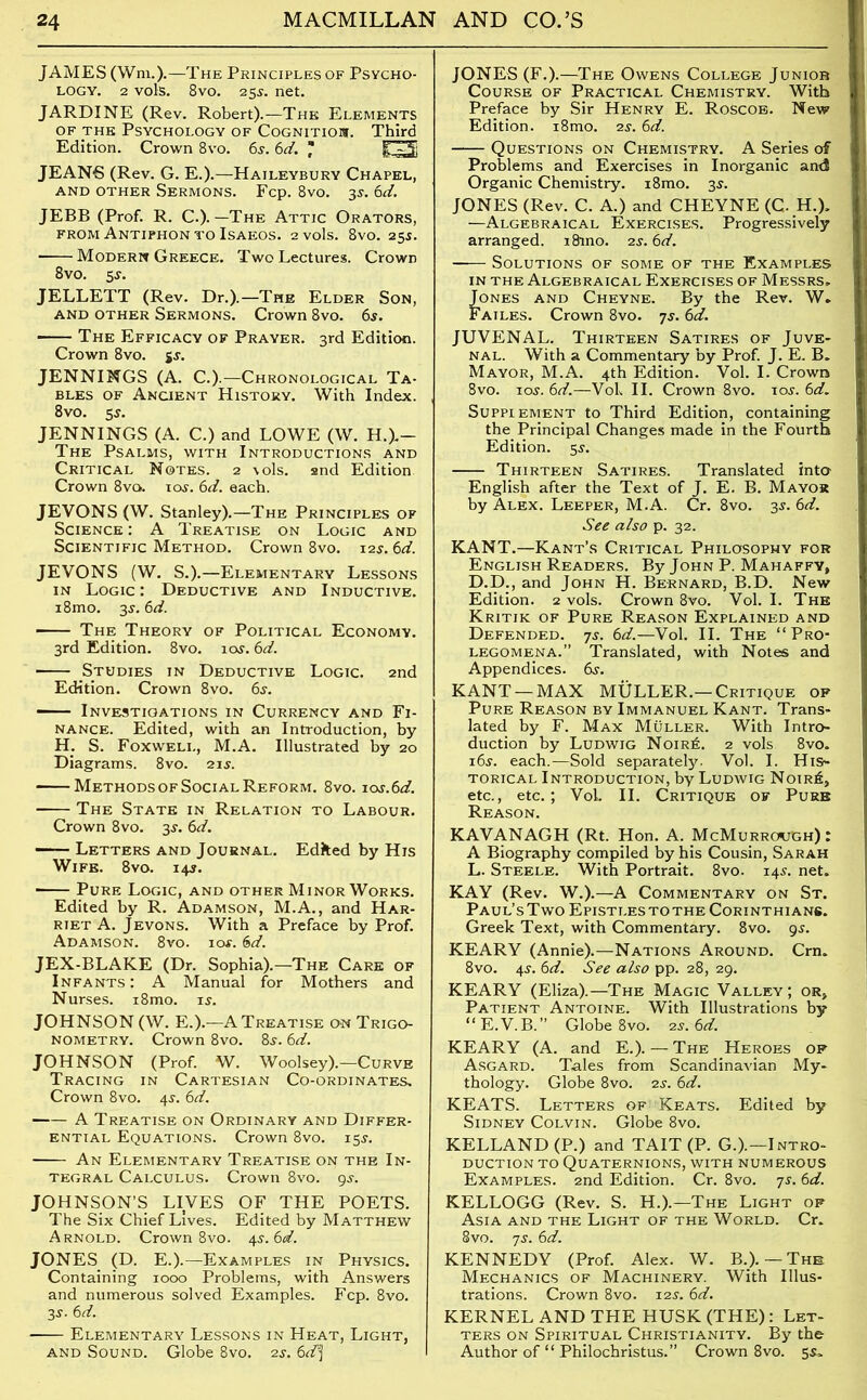 JAMES (Wm.).—The Principles of Psycho- logy. 2 vols. 8vo. 25s. net. JARDINE (Rev. Robert).—The Elements of the Psychology of Cognition. Third Edition. Crown 8vo. 6s. 6d. : E3 JEANS (Rev. G. E.).—Haileybury Chapel, AND OTHER SERMONS. Fcp. 8vO. 35. 6d. JEBB (Prof. R. C.). —The Attic Orators, from Antiphon to Isaeos. 2 vols. 8vo. 255. Modern Greece. Two Lectures. Crown 8vo. 5$. JELLETT (Rev. Dr.).—The Elder Son, and other Sermons. Crown 8vo. 6s. The Efficacy of Prayer. 3rd Edition. Crown 8vo. jj. JENNINGS (A. C.).—Chronological Ta- bles of Ancient History. With Index. 8vo. 5 s. JENNINGS (A. C.) and LOWE (W. H.J— The Psalms, with Introductions and Critical Notes. 2 \ols. and Edition Crown 8vo. tot. 6d. each. JEVONS (W. Stanley).—The Principles of Science : A Treatise on Logic and Scientific Method. Crown 8vo. 12s. 6d. JEVONS (W. S.).—Elementary Lessons in Logic : Deductive and Inductive. i8mo. 3-y. 6d. ■ The Theory of Political Economy. 3rd Edition. 8vo. ioy. 6d. • Studies in Deductive Logic. 2nd Edition. Crown 8vo. 6s. ■ Investigations in Currency and Fi- nance. Edited, with an Introduction, by H. S. Foxweli., M.A. Illustrated by 20 Diagrams. 8vo. 21 s. Methods of Social Reform. 8vo. ios.6d. The State in Relation to Labour. Crown 8vo. 3s. 6d. — Letters and Journal. Edited by His Wife. 8vo. 14s. Pure Logic, and other Minor Works. Edited by R. Adamson, M.A., and Har- riet A. Jevons. With a Preface by Prof. Adamson. 8vo. 10#. 6d. JEX-BLAKE (Dr. Sophia).—The Care of Infants: A Manual for Mothers and Nurses. i8mo. is. JOHNSON (W. E.).—A Treatise on Trigo- nometry. Crown 8vo. 8s. 6d. JOHNSON (Prof. W. Woolsey).—Curve Tracing in Cartesian Co-ordinates. Crown 8vo. 4s. 6d. A Treatise on Ordinary and Differ- ential Equations. Crown 8vo. 15s. An Elementary Treatise on the In- tegral Calculus. Crown 8vo. 9s. JOHNSON’S LIVES OF THE POETS. The Six Chief Lives. Edited by Matthew Arnold. Crown 8vo. 4s. 6d. JONES (D. E.).—Examples in Physics. Containing 1000 Problems, with Answers and numerous solved Examples. Fcp. 8vo. 3s. 6d. Elementary Lessons in Heat, Light, and Sound. Globe 8vo. 2s. 6d'] JONES (F.).—The Owens College Junior Course of Practical Chemistry. With Preface by Sir Henry E. Roscoe. New Edition. i8mo. 2s. 6d. Questions on Chemistry. A Series of Problems and Exercises in Inorganic an<3 Organic Chemistry. i8mo. 3s. JONES (Rev. C. A.) and CHEYNE (C. H.), —Algebraical Exercises. Progressively arranged. 18mo. 2s. 6d. Solutions of some of the Examples in the Algebraical Exercises of Messrs. Jones and Cheyne. By the Rev. W. Failes. Crown 8vo. 7s. 6d. JUVENAL. Thirteen Satires of Juve- nal. With a Commentary by Prof. J. E. B. Mayor, M.A. 4th Edition. Vol. I. Crown 8vo. ioj. 6d.—VoL II. Crown 8vo. 10s. 6d. Supplement to Third Edition, containing the Principal Changes made in the Fourth Edition. 5J. Thirteen Satires. Translated into English after the Text of J. E. B. Mayor by Alex. Leeper, M.A. Cr. 8vo. -5s. 6d. See also p. 32. KANT.—Kant’s Critical Philosophy for English Readers. By John P. Mahaffy, D.D., and John H. Bernard, B.D. New Edition. 2 vols. Crown 8vo. Vol. I. The Kritik of Pure Reason Explained and Defended. 7j. 6d.—Vol. II. The “Pro- legomena.” Translated, with Notes and Appendices. 6s. KANT — MAX MFILLER.— Critique op Pure Reason by Immanuel Kant. Trans- lated by F. Max Muller. With Intro- duction by Ludwig Noir£. 2 vols 8vo. 16s. each.—Sold separately. Vol. I. His- torical Introduction, by Ludwig Noir^, etc., etc.; VoL II. Critique of Pure Reason. KAVANAGH (Rt. Hon. A. McMurrough) : A Biography compiled by his Cousin, Sarah L. Steele. With Portrait. 8vo. 145. net. KAY (Rev. W.).—A Commentary on St. Paul’sTwo Epistlestothe Corinthians. Greek Text, with Commentary. 8vo. 9s. KEARY (Annie).—Nations Around. Cm. 8vo. 4s. 6d. See also pp. 28, 29. KEARY (Eliza).—The Magic Valley; or, Patient Antoine. With Illustrations by “E.V.B.” Globe 8vo. 2s.6d. KEARY (A. and E.). — The Heroes op Asgard. Tales from Scandinavian My- thology. Globe 8vo. 2s. 6d. KEATS. Letters of Keats. Edited by Sidney Colvin. Globe 8vo. KELLAND (P.) and TAIT (P. G.).—Intro- duction to Quaternions, with numerous Examples. 2nd Edition. Cr. 8vo. 7s. 6d. KELLOGG (Rev. S. H.).—The Light op Asia and the Light of the World. Cr. 8vo. ys. 6d. KENNEDY (Prof. Alex. W. B.). — The Mechanics of Machinery. With Illus- trations. Crown 8vo. 12s. 6d. KERNEL AND THE HUSK (THE): Let- ters on Spiritual Christianity. By the Author of “ Philochristus.” Crown 8vo. 5s.