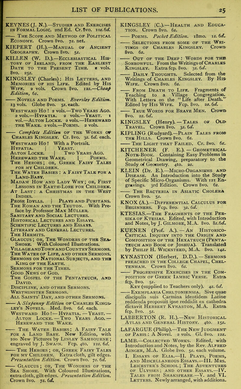 KEYNES (J. N.).—Studies and Exercises in Formal Logic. 2nd Ed. Cr. 8vo. ios.6d. The Scope and Method of Political Economy. Crown 8vo. 7j. net. KIEPERT (H.).—Manual of Aneient Geography. Crown 8vo. 5^. KILLEN (W. D.).—Ecclesiastical His- tory of Ireland, from the Earliest Date to the Present Time. 2 vols. 8vo. 25^. KINGSLEY (Charles): His Letters, and Memories of his Life. Edited by His Wife. 2 vols. Crown 8vo. 12s.—Cheap Edition, 6s. Novels and Poems. Evers ley Edition. 13 vols. Globe 8vo. 55. each. Westward Ho ! 2 vols.—Two Years Ago. 2 vols.—Hypatia. 2 vols.—Yeast. \ vol.—Alton Locke. 2 vols.—Hereward the Wake. 2 vols.—Poems. 2 vols. Complete Edition of the Works of Charles Kingsley. Cr. 8vo. 3s. 6d. each. Westward Ho ! With a Portrait. Hypatia. | Yeast. Alton Locke. | Two Years Ago. Hereward the Wake. | Poems. The Heroes; or, Greek Fairy Tales for my Children. The Water Babies : a FairyTale for a Land-Baby. Madam How and Lady Why; or, First Lessons in Earth-Lore for Children. At Last : a Christmas in the West Indies. Prose Idylls. | Plays and Puritans. The Roman and the Teuton. With Pre- face by Professor Max Muller. Sanitary and Social Lectures. Historical Lectures and Essays. Scientific Lectures and Essays. Literary and General Lectures. The Hermits. Glaucus ; or, The Wonders of the Sea- Shore. With Coloured Illustrations. Village andTown and Country Sermons. The Water of Life, and other Sermons. Sermons on National Subjects, and the King of the Earth. Sermons for the Times. Good News of God. The Gospel of the Pentateuch, and David. Discipline, and other Sermons. Westminster Sermons. All Saints’ Day, and other Sermons. A Sixpenny Edition of Charles Kings- ley’s Novels. Med. 8vo. 6d. each. Westward Ho! — Hypatia.—Yeast.— Alton Locke. — Two Years Ago. — Hereward the Wake. The Water Babies: A Fairy Tale for a Land Baby. New Edition, with 100 New Pictures by Linley Sambourne; engraved by J. Swain. Fcp. 4to. 12s. 6d. The Heroes ; or, Greek Fairy Tales for my Children. Extra cloth, gilt edges. Presentation Edition. Crown 8vo. js. 6d. ■ Glaucus ; or, The Wonders of the Sea Shore. With Coloured Illustrations, extra cloth, gilt edges. Presentation Edition. Crown 8vo. 7s. 6d. KINGSLEY (C.).—Health and Educa- tion. Crown 8vo. 6s. Poems. Pocket Edition. i8mo. is.6d~ Selections from some of the Wri- tings of Charles Kingsley. Crown' 8vo. 6s. Out of the Deep : Words for the Sorrowful. From the Writings of Charles Kingsley. Extra fcp. 8vo. 3s. 6d. Daily Thoughts. Selected from the Writings of Charles Kingsley. By His Wife. Crown 8vo. 6s. From Death to Life. Fragments of Teaching to a Village Congregation. With Letters on the “ Life after Death.' Edited by His Wife. Fcp. 8vo. 2s. 6d. True Words for Brave Men. Crown 8vo. 2s. 6d. KINGSLEY (Henry). — Tales of Old- Travel. Crown 8vo. 3s. 6d. KIPLING (Rudyard).—Plain Tales froiv® the Hills. Crown 8vo. 6s. The Light that Failed. Cr. 8vo. 6l KITCHENER (F. E.). — Geometrical- Note-Book. Containing Easy Problems in Geometrical Drawing, preparatory to the Study of Geometry. 4to. 2s. KLEIN (Dr. E.).—Micro-Organisms and Disease. An Introduction into the Study of Specific Micro-Organisms. With 121 En- gravings. 3rd Edition. Crown 8vo. 6s. The Bacteria in Asiatic Cholera Crown 8vo. gs. KNOX (A.).—Differential Calculus fob Beginners. Fcp. 8vo, 3.?. 6d. KTESIAS.—The Fragments of the Per- sika of Ktesias. Edited, with Introduction and Notes, by J. Gilmore, M. A. 8vo. ?>s.6d, KUENEN (Prof. A.).—An Historico- Critical Inquiry into the Origin and Composition of the Hexateuch (Penta- teuch and Book of Joshua). Translated by Philip H. Wicksteed, M.A. 8vo. 14$. KYNASTON (Herbert, D.D.). — Sermons PREACHED IN THE COLLEGE CHAPEL, CHEL- TENHAM. Crown 8vo. 6s. Progressive Exercises in the Com- position of Greek Iambic Verse. Extra fcp. 8vo. 5-y. Key (supplied to Teachers only). 4s. 6d. Exemplaria Cheltoniensia. Sive quae discipulis suis Carmina identidem Latine reddenda proposuit ipse reddidit ex cathedra dictavit Herbert Kynaston, M.A. Extra fcp. 8vo. 5$. LABBERTON (R. H.).—New Historical Atlas and General History. 4to. 15$. LAFARGUE (Philip).—The New Judgment of Paris : A Novel. 2 vols. Gl. 8vo. 12$, LAMB.—Collected Works. Edited, with Introduction and Notes, by the Rev. Alfred Ainger, M.A. Globe 8vo. 55-. each volume. I. Essays of Elia.—II. Plays, Poems,, and Miscellaneous Essays.—III. Mrs. Leicester’s School ; The Adventures of Ulysses ; and other Essays.—IV. Tales from Shakspeare.—V. and VI. Letters. Newly arranged, with additions.