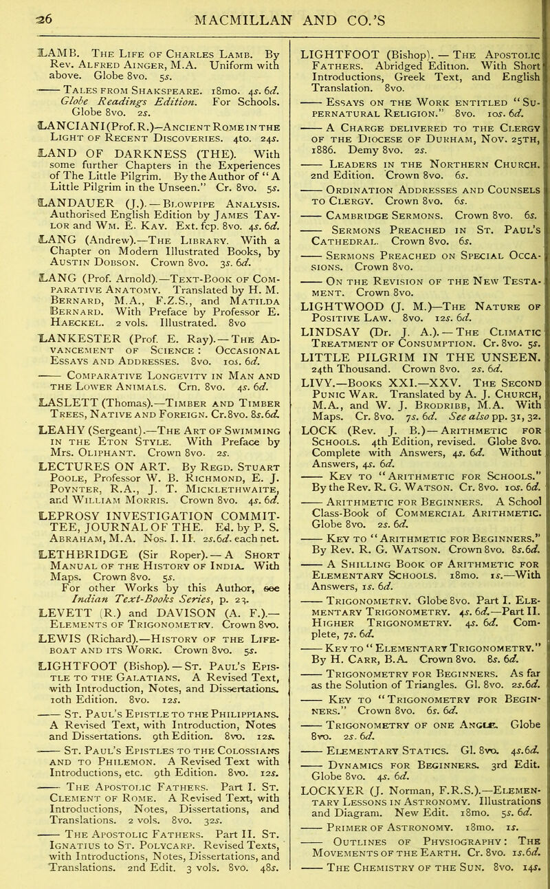 ILAMB. The Life of Charles Lamb. By- Rev. Alfred Ainger, M.A. Uniform with above. Globe 8vo. 5j. Tales from Shakspeare. i8mo. 4-s-. 6d. Globe Readings Edition. For Schools. Globe 8vo. 2s. LANCIANI (Prof. R.)—Ancient Rome in the Light of Recent Discoveries. 4to. 24s. iLAND OF DARKNESS (THE). With some further Chapters in the Experiences of The Little Pilgrim. By the Author of “ A Little Pilgrim in the Unseen.” Cr. 8vo. 5$. 1LANDAUER (J.). — Blowpipe Analysis. Authorised English Edition by James Tay- lor and Wm. E. Kay. Ext. fcp. 8vo. 45. 6d. LANG (Andrew).—The Library. With a Chapter on Modern Illustrated Books, by Austin Dobson. Crown 8vo. 3s. 6d. LANG (Prof. Arnold).—Text-Book of Com- parative Anatomy. Translated by H. M. Bernard, M.A., F.Z.S., and Matilda Bernard. With Preface by Professor E. Haeckel. 2 vols. Illustrated. 8vo XANKESTER (Prof. E. Ray). —The Ad- vancement of Science : Occasional Essays and Addresses. 8vo. ioj. 6d. - Comparative Longevity in Man and the Lower Animals. Cm. 8vo. 45-. 6d. 1LASLETT (Thomas).—Timber and Timber Trees, Native and Foreign. Cr.8vo. 0>s.6d. LEAHY (Sergeant).—The Art of Swimming in the Eton Style. With Preface by Mrs. Oliphant. Crown 8vo. 2s. LECTURES ON ART. By Regd. Stuart Poole, Professor W. B. Richmond, E. J. PoYNTER, R.A., J. T. MlCKLETH WAITE, and William Morris. Crown 8vo. 4s. 6d. LEPROSY INVESTIGATION COMMIT- TEE, JOURNAL O F THE. Ed. by P. S. Abraham, M.A. Nos. I. II. 2s.6d. each net. LETHBRIDGE (Sir Roper).— A Short Manual of the History of India. With Maps. Crown 8vo. 5s. For other Works by this Author, see Indian Text-Books Series, p. 23. LEVETT (R.) and DAVISON (A. F.).— Elements of Trigonometry. Crown 8vo. LEWIS (Richard).—History of the Life- boat and its Work. Crown 8vo. 5s. LIGHTFOOT (Bishop). — St. Paul’s Epis- tle to the Galatians. A Revised Text, with Introduction, Notes, and Dissertations. 10th Edition. 8vo. 12s. St. Paul’s Epistle to the Philippians. A Revised Text, with Introduction, Notes and Dissertations. 9th Edition. 8vo. 12s. St. Paul’s Epistles to the Colossians and to Philemon. A Revised Text with Introductions, etc. 9th Edition. 8vo. 12$. The Apostolic Fathers. Part I. St. Clement of Rome. A Revised Text, with Introductions, Notes, Dissertations, and Translations. 2 vols. 8vo. 32s. The Apostolic Fathers. Part II. St. Ignatius to St. Polycarp. Revised Texts, with Introductions, Notes, Dissertations, and Translations. 2nd Edit. 3 vols. 8vo. 48J. LIGHTFOOT (Bishop). — The Apostolic Fathers. Abridged Edition. With Short Introductions, Greek Text, and English Translation. 8vo. Essays on the Work entitled “Su- pernatural Religion.” 8vo. ioj. 6d. A Charge delivered to the Clergy of the Diocese of Durham, Nov. 25TH, 1886. Demy 8vo. 2s. Leaders in the Northern Church. 2nd Edition. Crown 8vo. 6s. Ordination Addresses and Counsels to Clergy. Crown 8vo. 6s. Cambridge Sermons. Crown 8vo. 6s. Sermons Preached in St. Paul’s Cathedral. Crown 8vo. 6s. Sermons Preached on Special Occa- sions. Crown 8vo. On the Revision of the New Testa-, ment. Crown 8vo. LIGHTWOOD (J. M.)—The Nature of Positive Law. 8vo. 12s. 6d. LINDSAY (Dr. J. A.).— The Climatic Treatment of Consumption. Cr. 8vo. 5s. LITTLE PILGRIM IN THE UNSEEN. 24th Thousand. Crown 8vo. 2s. 6d. LIVY.—Books XXI.—XXV. The Second Punic War. Translated by A. J. Church, M.A., and W. J. Brodribb, M.A. With Maps. Cr. 8vo. 7s. 6d. See also pp. 31, 32. LOCK (Rev. J. B.) —Arithmetic for Schools. 4th Edition, revised. Globe 8vo. Complete with Answers, 4s. 6d. Without Answers, 4s. 6d. Key to “Arithmetic for Schools.” By the Rev. R. G. Watson. Cr. 8vo. ios.6d. Arithmetic for Beginners. A School Class-Book of Commercial Arithmetic. Globe 8vo. 2s. 6d. Key to “Arithmetic for Beginners.” By Rev. R. G. Watson. Crown 8vo. &s.6d. A Shilling Book of Arithmetic for Elementary Schools. i8mo. is.—With Answers, is. 6d. Trigonometry. Globe 8vo. Part I. Ele- mentary Trigonometry. 4-y. 6d.—Part II. Higher Trigonometry. 4^. 6d. Com- plete, 7s. 6 d. Key to “ Elementary Trigonometry.” By H. Carr, B.A. Crown 8vo. Bs. 6d. Trigonometry for Beginners. As far as the Solution of Triangles. Gl. 8vo. 2s.6d. Key to “Trigonometry for Begin- ners.” Crown 8vo. 6s. 6d. Trigonometry of one Angle. Globe 8vo. 2s. 6d. Elementary Statics. Gl. 8vo. 4s.6d. Dynamics for Beginners. 3rd Edit. Globe 8vo. 4s. 6d. LOCKYER (J. Norman, F.R.S.).—Elemen- tary Lessons in Astronomy. Illustrations and Diagram. New Edit. i8mo. 5s. 6d. Primer of Astronomy. i8mo. is. Outlines of Physiography: The Movements of the Earth. Cr. 8vo. is.6d. The Chemistry of the Sun. 8vo. 145.