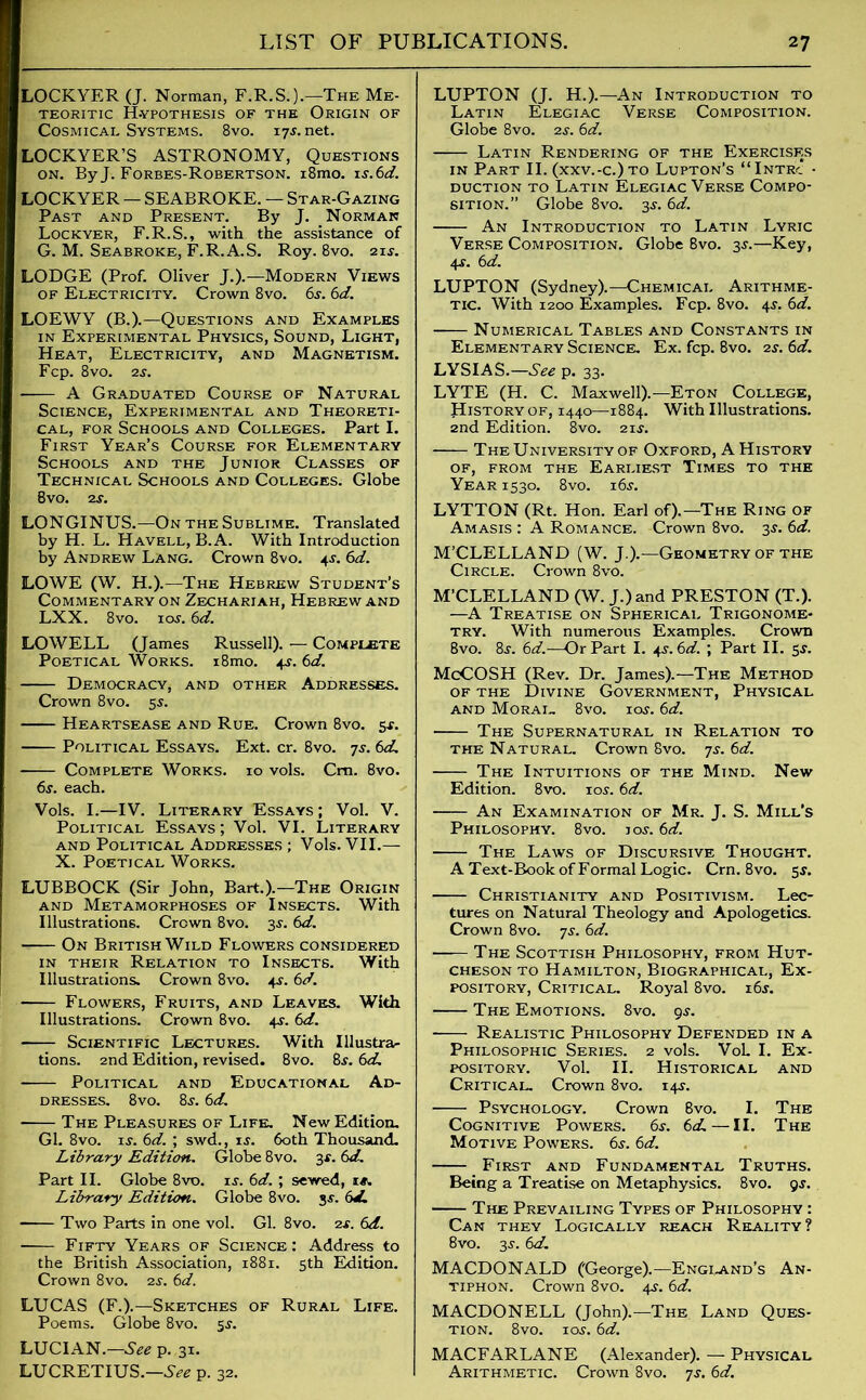LOCKYER (J. Norman, F.R.S.).—The Me- teoritic Hypothesis of the Origin of Cosmical Systems. 8vo. 17s. net. LOCKYER’S ASTRONOMY, Questions on. ByJ. Forbes-Robertson. i8mo. is.6d. LOCKYER — SEABROKE. — Star-Gazing Past and Present. By J. Norman Lockyer, F.R.S., with the assistance of G. M. Seabroke, F.R. A. S. Roy. 8vo. 21 y. LODGE (Prof. Oliver J.).—Modern Views of Electricity. Crown 8vo. 6s. 6d. LOEWY (B.).—Questions and Examples in Experimental Physics, Sound, Light, Heat, Electricity, and Magnetism. Fcp. 8 vo. 2s. A Graduated Course of Natural Science, Experimental and Theoreti- cal, for Schools and Colleges. Part I. First Year’s Course for Elementary Schools and the Junior Classes of Technical Schools and Colleges. Globe Bvo. ay. LONGINUS.—On the Sublime. Translated by H. L. Havell, B.A. With Introduction by Andrew Lang. Crown 8vo. 4j. 6d. LOWE (W. H.).—The Hebrew Student’s Commentary on Zechariah, Hebrew and LXX. 8vo. iay. 6d. LOWELL (James Russell). — Complete Poetical Works. i8mo. 4^. 6d. Democracy, and other Addresses. Crown 8vo. 55. Heartsease and Rue. Crown 8vo. 5*. Political Essays. Ext. cr. 8vo. 7s. 6d. Complete Works. 10 vols. Cm. 8vo. 6s. each. Vols. I.—IV. Literary Essays ; Vol. V. Political Essays ; Vol. VI. Literary and Political Addresses ; Vols. VII.— X. Poetical Works. LUBBOCK (Sir John, Bart.).—The Origin and Metamorphoses of Insects. With Illustrations. Crown 8vo. 3J. 6d. On British Wild Flowers considered in their Relation to Insects. With Illustrations. Crown 8vo. 4^. 6d. Flowers, Fruits, and Leaves. With Illustrations. Crown 8vo. 4^. 6d. Scientific Lectures. With Illustra- tions. 2nd Edition, revised. 8vo. 8y. 6d. Political and Educational Ad- dresses. 8vo. 8y. 6d. The Pleasures of Life. New Edition. Gl. 8vo. iy. 6d. ; swd., is. 60th Thousand. Library Edition. Globe 8vo. 3*. 6d. Part II. Globe 8vo. is. 6d. ; sewed, is. Library Edition. Globe 8vo. 3s. 6d. Two Parts in one vol. Gl. 8vo. ay. 6d. - Fifty Years of Science: Address to the British Association, 1881. 5th Edition. Crown 8vo. 2j. 6d. LUCAS (F.).—Sketches of Rural Life. Poems. Globe 8vo. 55. LUCIAN.—See p.,31. LUCRETIUS.—See p. 32. LUPTON (J. H.).—An Introduction to Latin Elegiac Verse Composition. Globe 8vo. 2s. 6d. Latin Rendering of the Exercises in Part II. (xxv.-c.)to Lupton’s “Intrc • duction to Latin Elegiac Verse Compo- sition.” Globe 8vo. 3*. 6d. An Introduction to Latin Lyric Verse Composition. Globe 8vo. 3^.—Key, 4s. 6d. LUPTON (Sydney).—Chemical Arithme- tic. With 1200 Examples. Fcp. 8vo. 4y. 6d. Numerical Tables and Constants in Elementary Science. Ex. fcp. 8vo. 2y. 6d. LYSIAS.—See p. 33. LYTE (H. C. Maxwell).—Eton College, History of, 1440—1884. With Illustrations. 2nd Edition. 8vo. 2iy. The University of Oxford, A History of, from the Earliest Times to the Year 1530. 8vo. i6y. LYTTON (Rt. Hon. Earl of).—The Ring of Amasis : A Romance. Crown 8vo. 3y. 6d. M’CLELLAND (W. J.).—Geometry of the Circle. Crown 8vo. M’CLELLAND (W. J.)and PRESTON (T.). —A Treatise on Spherical Trigonome- try. With numerous Examples. Crown 8vo. 8y. 6d.—Or Part I. 4s. 6d. ; Part II. sy. McCOSH (Rev. Dr. James).—The Method of the Divine Government, Physical and Moral. 8vo. ioy. 6d. The Supernatural in Relation to the Natural. Crown 8vo. 7s. 6d. The Intuitions of the Mind. New Edition. 8vo. ioy. 6d. An Examination of Mr. J. S. Mill’s Philosophy. 8vo. ioy. 6d. The Laws of Discursive Thought. A Text-Book of Formal Logic. Crn. 8vo. sy. Christianity and Positivism. Lec- tures on Natural Theology and Apologetics. Crown 8vo. 7s. 6d. —— The Scottish Philosophy, from Hut- cheson to Hamilton, Biographical, Ex- pository, Critical. Royal 8vo. i6y. The Emotions. 8vo. gs. - Realistic Philosophy Defended in a Philosophic Series. 2 vols. VoL I. Ex- pository. Vol. II. Historical and Critical. Crown 8vo. i4y. Psychology. Crown 8vo. I. The Cognitive Powers. 6y. 6cL—II. The Motive Powers. 6y. 6d. First and Fundamental Truths. Being a Treatise on Metaphysics. 8vo. gy. The Prevailing Types of Philosophy : Can they Logically reach Reality? 8vo. 3y. 6d. MACDONALD (George).—England’s An- tiphon. Crown 8vo. 4y. 6d. MACDONELL (John).—The Land Ques- tion. 8vo. ioy. 6d. MACFARLANE (Alexander). — Physical Arithmetic. Crown 8vo. 7s. 6d.