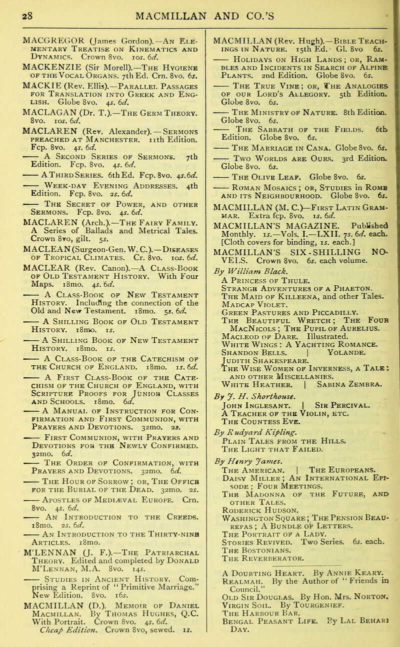 MACGREGOR (James Gordon).—An Ele- mentary Treatise on Kinematics and Dynamics. Crown 8vo. ioj. 6d. MACKENZIE (Sir Morell).—The Hygiene of the Vocal Organs. 7th Ed. Cm. 8vo. 6s. MACKIE (Rev. Ellis).—Parallel Passages for Translation into Greek and Eng- lish. Globe 8vo. 4$. 6d. MACLAGAN (Dr. T.).—The Germ Theory. 8vo. 1 os. 6d. MACLAREN (Rev. Alexander). — Sermons PREACHED AT MANCHESTER. Ilth Edition. Fcp. 8vo. 4-y. 6d. A Second Series of Sermons. 7th Edition. Fcp. 8vo. 4$. 6d. AThirdSeries. 6thEd. Fcp. 8vo. 4s.6d. Week-day Evening Addresses. 4th Edition. Fcp. 8vo. 2s. 6d. ■ The Secret of Power, and other Sermons. Fcp. 8vo. 4j. 6d. MACLAREN (Arch.).—The Fairy Family. A Series of Ballads and Metrical Tales. Crown 8vo, gilt. 5$. MACLEAN (Surgeon-Gen. W. C.).—Diseases of Tropical Climates. Cr. 8vo. 10s. 6d. MACLEAR (Rev. Canon).—A Class-Book of Old Testament History. With Four Maps. i8mo. 4$. 6d. A Class-Book of New Testament History. Including the connection of the Old and New Testament. i8mo. 5$. 6d. A Shilling Book of Old Testament History. i8mo. is. A Shilling Book of New Testament History. i8mo. is. A Class-Book of the Catechism of the Church of England. i8mo. is. 6d. A First Class-Book of the Cate- chism of the Church of England, with Scripture Proofs for Junior Classes and Schools. i8mo. 6d. A Manual of Instruction for Con- firmation and First Communion, with Prayers and Devotions. 32mo. 2s. —— First Communion, with Prayers and Devotions for the Newly Confirmed. 32mo. 6 d. The Order of Confirmation, with Prayers and Devotions. 32mo. 6d. The Hour of Sorrow ; or, The Office for the Burial of the Dead. 32mo. 2s. Apostles of Mediaeval Europe. Cm. 8vo. 4J. 6d. An Introduction to the Creeds. i8mo. zs. 6d. An Introduction to the Thirty-nine Articles. i8mo. M’LENNAN (J. F.).—The Patriarchal Theory. Edited and completed by Donald M’Lennan, M.A. 8vo. 145. Studies in Ancient History. Com- prising a Reprint of “Primitive Marriage.” New Edition. 8vo. i6j. MACMILLAN (D.). Memoir of Daniel Macmillan. By Thomas Hughes, Q.C. With Portrait. Crown 8vo. 45-. 6d. Cheap Edition. Crown 8vo, sewed, is. MACMILLAN (Rev. Hugh).—Bible Teach- ings in Nature. 15th Ed. • Gl. 8vo 6s. Holidays on High Lands ; or, Ram- bles and Incidents in Search of Alpine Plants. 2nd Edition. Globe 8vo. 6s. The True Vine; or, The Analogies of our Lord’s Allegory. 5th Edition. Globe 8vo. 6s. The Ministry of Nature. 8th Edition. Globe 8vo. 6s. The Sabbath of the Fields. 6tb Edition. Globe 8vo. 6s. The Marriage in Cana. Globe 8vo. 6s. Two Worlds are Ours. 3rd Edition. Globe 8vo. 6s. The Olive Leaf. Globe 8vo. 6s. Roman Mosaics ; or, Studies in Rome and its Neighbourhood. Globe 8vo. 6s. MACMILLAN (M. C.)—First Latin Gram- mar. Extra fcp. 8vo. is. 6d. MACMILLAN’S MAGAZINE. Published Monthly, is.—Vols. I.—LXII. 7s. 6d. each. [Cloth covers for binding, is. each.] MACMILLAN’S SIX-SHILLING NO- VELS. Crown 8vo. 6s. each volume. By William Black. A Princess of Thule. Strange Adventures of a Phaeton. The Maid of Killeena, and other Tales. Madcap Violet. Green Pastures and Piccadilly. The Beautiful Wretch ; The Four MacNicols ; The Pupil of Aurelius. Macleod of Dare. Illustrated. White Wings : A Yachting Romance. Shandon Bells. | Yolande. Judith Shakespeare. The Wise Women of Inverness, a Tale : AND OTHER MISCELLANIES. White Heather. | Sabina Zembra. By J. H. Shorthouse. John Inglesant. | Sir Percival. A Teacher of the Violin, etc. The Countess Eve. By Rudyard Kipling. Plain Tales from the Hills.. The Light that Failed. By Henry James. The American. | The Europeans. Daisy Miller ; An International Epi- sode ; Four Meetings. The Madonna of the Future, and other Tales. Roderick Hudson. Washington Square ; The Pension Beau- repas ; A Bundle of Letters. The Portrait of a Lady. Stories Revived. Two Series. 6s. each. The Bostonians. The Reverberator. A Doubting Heart. By Annie Keary. Realm ah. By the Author of “Friends in Council.” Old Sir Douglas. By Hon. Mrs. Norton. Virgin Soil. By Tourgenief. The Harbour Bar. Bengal Peasant Life. By Lal Behari Day.