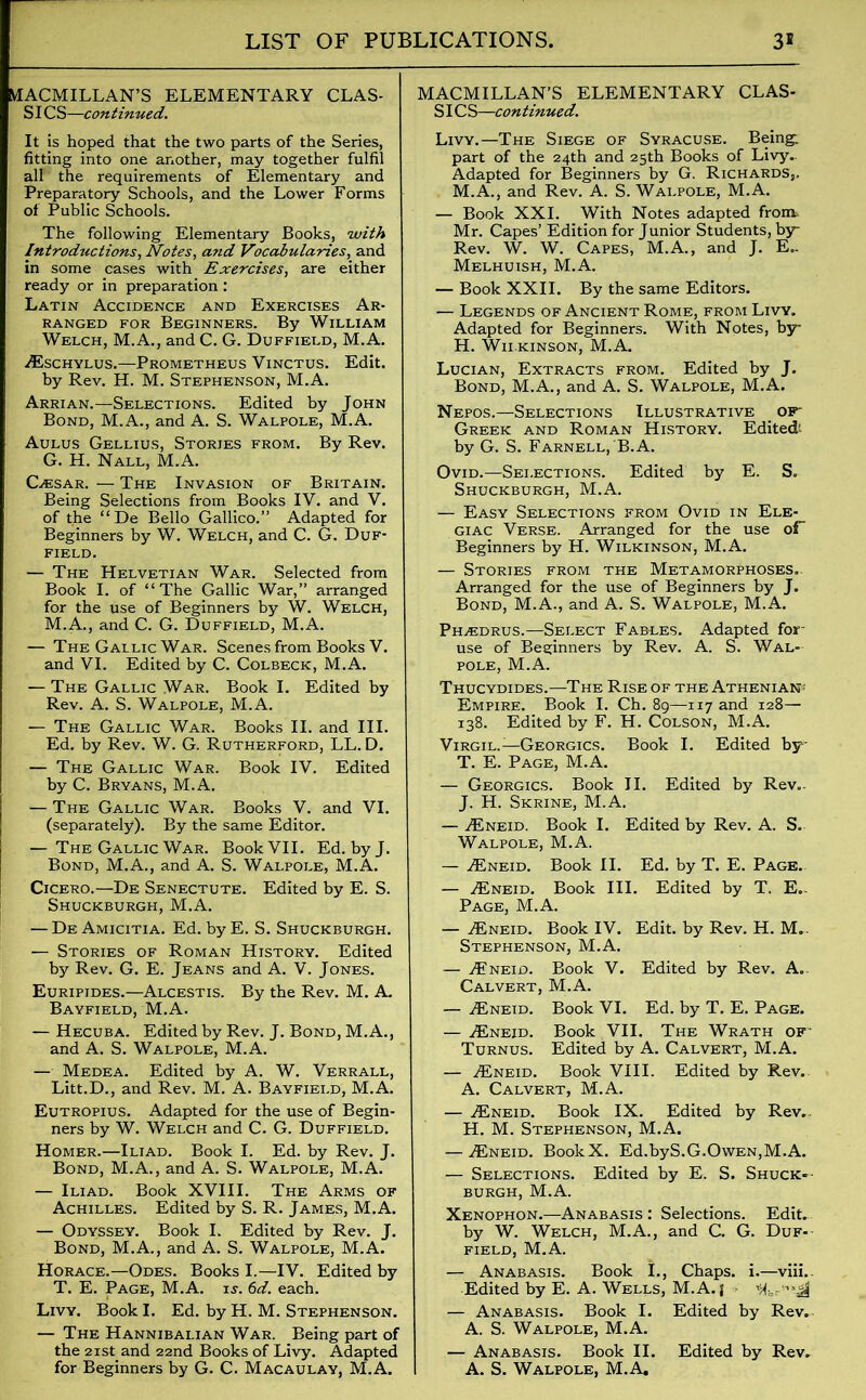 MACMILLAN’S ELEMENTARY CLAS- SICS—continued. It is hoped that the two parts of the Series, fitting into one another, may together fulfil all the requirements of Elementary and Preparatory Schools, and the Lower Forms of Public Schools. The following Elementary Books, with Introductions, Notes, and Vocabularies, and in some cases with Exercises, are either ready or in preparation : Latin Accidence and Exercises Ar- ranged for Beginners. By William Welch, M.A., and C. G. Duffield, M.A. ^Eschylus.—Prometheus Vinctus. Edit. by Rev. H. M. Stephenson, M.A. Arrian.—Selections. Edited by John Bond, M.A., and A. S. Walpole, M.A. Aulus Gellius, Stories from. By Rev. G. H. Nall, M.A. GiEsar. — The Invasion of Britain. Being Selections from Books IV. and V. of the “De Bello Gallico.” Adapted for Beginners by W. Welch, and C. G. Duf- field. — The Helvetian War. Selected from Book I. of “The Gallic War,” arranged for the use of Beginners by W. Welch, M.A., and C. G. Duffield, M.A. — The Gallic War. Scenes from Books V. and VI. Edited by C. Colbeck, M.A. — The Gallic War. Book I. Edited by Rev. A. S. Walpole, M.A. ! — The Gallic War. Books II. and III. Ed. by Rev. W. G. Rutherford, LL. D. — The Gallic War. Book IV. Edited by C. Bryans, M.A. — The Gallic War. Books V. and VI. (separately). By the same Editor. — The Gallic War. Book VII. Ed. byj. Bond, M.A., and A. S. Walpole, M.A. Cicero.—De Senectute. Edited by E. S. Shuckburgh, M.A. — DeAmicitia. Ed. byE. S. Shuckburgh. — Stories of Roman History. Edited by Rev. G. E. Jeans and A. V. Jones. Euripides.—Alcestis. By the Rev. M. A. Bayfield, M.A. — Hecuba. Edited by Rev. J. Bond, M.A., and A. S. Walpole, M.A. — Medea. Edited by A. W. Verrall, Litt.D., and Rev. M. A. Bayfield, M.A. Eutropius. Adapted for the use of Begin- ners by W. Welch and C. G. Duffield. Homer.—Iliad. Book I. Ed. by Rev. J. Bond, M.A., and A. S. Walpole, M.A. — Iliad. Book XVIII. The Arms of Achilles. Edited by S. R. James, M.A. — Odyssey. Book I. Edited by Rev. J. Bond, M.A., and A. S. Walpole, M.A. Horace.—Odes. Books I.—IV. Edited by T. E. Page, M.A. u. 6d. each. Livy. Book I. Ed. by H. M. Stephenson. — The Hannibalian War. Being part of the 21st and 22nd Books of Livy. Adapted MACMILLAN’S ELEMENTARY CLAS- SICS—continued. Livy.—The Siege of Syracuse. Being: part of the 24th and 25th Books of Livy. Adapted for Beginners by G. Richards,. M.A., and Rev. A. S. Walpole, M.A. — Book XXI. With Notes adapted from. Mr. Capes’ Edition for Junior Students, by Rev. W. W. Capes, M.A., and J. E.. Melhuish, M.A. — Book XXII. By the same Editors. — Legends of Ancient Rome, from Livy. Adapted for Beginners. With Notes, by H. ’Wilkinson, M.A. Lucian, Extracts from. Edited by J. Bond, M.A., and A. S. Walpole, M.A. Nepos.—Selections Illustrative of- Greek and Roman History. Edited; by G. S. Farnell,'B.A. Ovid.—Selections. Edited by E. S. Shuckburgh, M.A. — Easy Selections from Ovid in Ele- giac Verse. Arranged for the use of Beginners by H. Wilkinson, M.A. — Stories from the Metamorphoses.. Arranged for the use of Beginners by J. Bond, M.A., and A. S. Walpole, M.A. Ph,edrus.—Select Fables. Adapted for- use of Beginners by Rev. A. S. Wal- pole, M.A. Thucydides.—The Rise of the Athenian- Empire. Book I. Cb. 89—117 and 128— 138. Edited by F. H. Colson, M.A. Virgil.—Georgics. Book I. Edited by T. E. Page, M.A. — Georgics. Book II. Edited by Rev.. J. H. Skrine, M.A. — ^Eneid. Book I. Edited by Rev. A. S. Walpole, M.A. — ^Eneid. Book II. Ed. by T. E. Page. — ./Eneid. Book III. Edited by T. E.. Page, M.A. — jEneid. Book IV. Edit, by Rev. H. M.. Stephenson, M.A. — A?neid. Book V. Edited by Rev. A.. Calvert, M.A. — A£neid. Book VI. Ed. by T. E. Page. — ^Eneid. Book VII. The Wrath of Turnus. Edited by A. Calvert, M.A. — ^Eneid. Book VIII. Edited by Rev. A. Calvert, M.A. — ^Eneid. Book IX. Edited by Rev.. H. M. Stephenson, M.A. — ^Eneid. BookX. Ed.byS.G.Owen,M.A. — Selections. Edited by E. S. Shuck-• burgh, M.A. Xenophon.—Anabasis : Selections. Edit, by W. Welch, M.A., and C. G. Duf- field, M.A. — Anabasis. Book I., Chaps, i.—viii.. Edited by E. A. Wells, M.A.} - — Anabasis. Book I. Edited by Rev. A. S. Walpole, M.A. | — Anabasis. Book II. Edited by Rev.