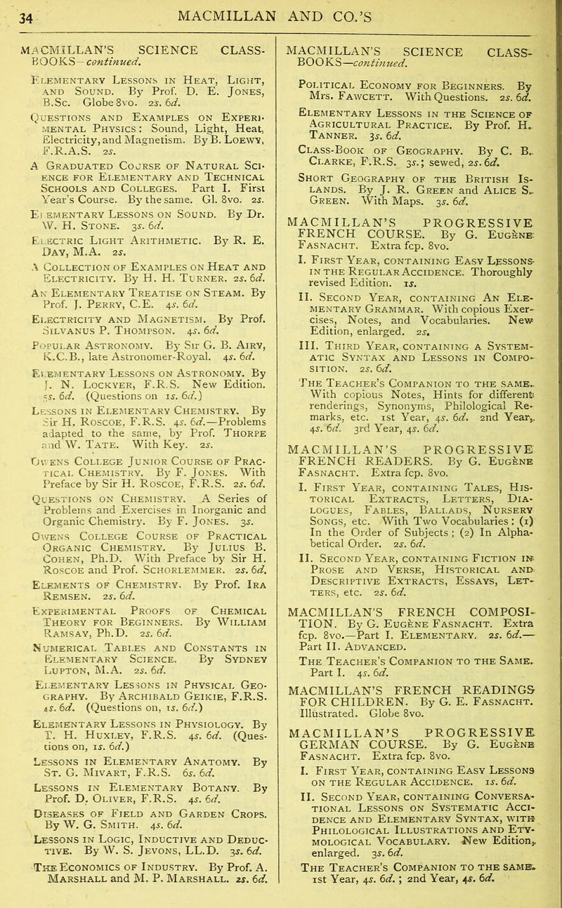 MACMILLAN’S SCIENCE CLASS- BOOKS— continued. Elementary Lessons in Heat, Light, and Sound. By Prof. D. E. Jones, B.Sc. Globe 8vo. 2s. 6d. Questions and Examples on Experi- mental Physics : Sound, Light, Heat, Electricity, and Magnetism. By B. Loewy, F.R.A.S. 25. A Graduated Course of Natural Sci- ence for Elementary and Technical Schools and Colleges. Part I. First Year’s Course. By the same. Gl. 8vo. 25. Elementary Lessons on Sound. By Dr. W. H. Stone. 3s. 6d. Electric Light Arithmetic. By R. E. Day, M.A. 2s. A Collection of Examples on Heat and Electricity. By H. H. Turner. 2s. 6d. An Elementary Treatise on Steam. By Prof. J. Perry, C.E. 45. 6d. Electricity and Magnetism. By Prof. Silvanus P. Thompson. 45. 6d. Popular Astronomy. By Sir G. B. Airy, K.C.B., late Astronomer-Royal. 45. 6d. Elementary Lessons on Astronomy. By J. N. Lockyer, F.R.S. New Edition. 55. 6d. (Questions on 15. 6d.) Lessons in Elementary Chemistry. By Sir H, Roscoe, F.R.S. 45. 6d.—Problems adapted to the same, by Prof. Thorpe and W. Tate. With Key. 2s. Owens College Junior Course of Prac- tical Chemistry. By F. Jones. With Preface by Sir H. Roscoe, F.R.S. 2s. 6d. Questions on Chemistry. A Series of Problems and Exercises in Inorganic and Organic Chemistry. By F. Jones. 35. Owens College Course of Practical Organic Chemistry. By Julius B. Cohen, Ph.D. With Preface by Sir H. Roscoe and Prof. Schorlemmer. 2s. 6d. Elements of Chemistry. By Prof. Ira Remsen. 2s. 6d. Experimental Proofs of Chemical Theory for Beginners. By William Ramsay, Ph.D. 2s. 6d. Numerical Tables and Constants in Elementary Science. By Sydney Lupton, M.A. 2j. 6d. Elementary Lessons in Physical Geo- graphy. By Archibald Geikie, F.R.S. 45.6<d. (Questions on, 15. 6d.) Elementary Lessons in Physiology. By T. H. Huxley, F.R.S. 45. 6d. (Ques- tions on, is. 6d.) Lessons in Elementary Anatomy. By St. G. Mivart, F.R.S. 6s. 6d. Lessons in Elementary Botany. By Prof. D. Oliver, F.R.S. 45. 6d. Diseases of Field and Garden Crops. By W. G. Smith. 45. 6d. Lessons in Logic, Inductive and Deduc- tive. By W. S. Jevons, LL.D. 35. 6d. The, Economics of Industry. By Prof. A. Marshall and M. P. Marshall, zs. 6d. MACMILLAN’S SCIENCE CLASS- BOOKS—continued. Political Economy for Beginners. By Mrs. Fawcett. With Questions. 2s.6d. Elementary Lessons in the Science of Agricultural Practice. By Prof. H.. Tanner. 35. 6d. Class-Book of Geography. By C. B.. Clarke, F.R.S. 35.; sewed, 25.6d. Short Geography of the British Is- lands. By J. R. Green and Alice S- Green. With Maps. 35. 6d. MACMILLAN’S PROGRESSIVE FRENCH COURSE. By G. Eugene: Fasnacht. Extra fcp. 8vo. I. First Year, containing Easy L^ssons- in the Regular Accidence. Thoroughly revised Edition, is. II. Second Year, containing An Ele- mentary Grammar. With copious Exer- cises, Notes, and Vocabularies. New Edition, enlarged. 25. III. Third Year, containing a System- atic Syntax and Lessons in Compo- sition. 25. 6d. The Teacher’s Companion to the same.. With copious Notes, Hints for different renderings, Synonyms, Philological Re- marks, etc. 1st Year, 45. 6d. 2nd Year* 45. 6d. 3rd Year, 45. 6d. MACMILLAN’S PROGRESSIVE FRENCH READERS. By G. Eugene Fasnacht. Extra fcp. 8vo. I. First Year, containing Tales, His- torical Extracts, Letters, Dia- logues, Fables, Ballads, Nursery Songs, etc. With Two Vocabularies : (1) In the Order of Subjects; (2) In Alpha- betical Order. 25.6d. II. Second Year, containing Fiction 11$ Prose and Verse, Historical and- Descriptive Extracts, Essays, Let- ters, etc. 25. 6d. MACMILLAN’S FRENCH COMPOSI- TION. By G. Eugene Fasnacht. Extra fcp. 8vo.—Part I. Elementary. 25. 6d.— Part II. Advanced. The Teacher’s Companion to the Same. Part I. 45. 6d. MACMILLAN’S FRENCH READINGS FOR CHILDREN. By G. E. Fasnacht. Illustrated. Globe 8vo. MACMILLAN’S PROGRESSIVE. GERMAN COURSE. By G. Eugene Fasnacht. Extra fcp. 8vo. I. First Year, containing Easy Lessons on the Regular Accidence. 15. 6d. II. Second Year, containing Conversa- tional Lessons on Systematic Acci- dence and Elementary Syntax, with Philological Illustrations and Ety- mological Vocabulary. New Edition* enlarged. 35. 6d. The Teacher’s Companion to the same. 1 st Year, 45. 6d.; 2nd Year, 45. 6d.