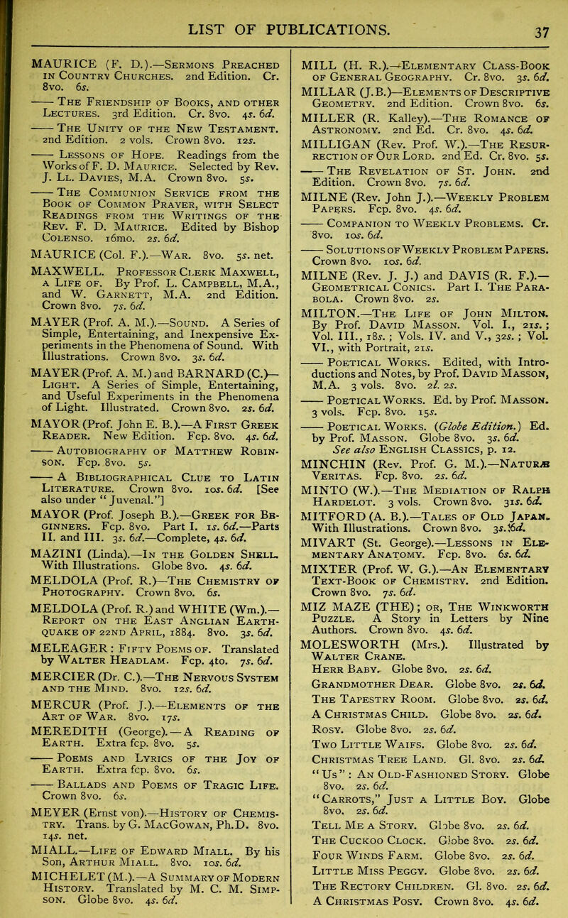 MAURICE (F. D.).—Sermons Preached in Country Churches. 2nd Edition. Cr. 8vo. 6s. The Friendship of Books, and other Lectures. 3rd Edition. Cr. 8vo. 45.6d. The Unity of the New Testament. 2nd Edition. 2 vols. Crown 8vo. 12s. Lessons of Hope. Readings from the Works of F. D. Maurice. Selected by Rev. J. Ll. Davies, M.A. Crown 8vo. 55-. The Communion Service from the Book of Common Prayer, with Select Readings from the Writings of the- Rev. F. D. Maurice. Edited by Bishop Colenso. i6mo. 2s. 6d. MAURICE (Col. F.).—War. 8vo. 5s. net. MAXWELL. Professor Clerk Maxwell, a Life of. By Prof. L. Campbell, M.A., and W. Garnett, M.A. 2nd Edition. Crown 8vo. 7s. 6d. MAYER (Prof. A. M.).—Sound. A Series of Simple, Entertaining, and Inexpensive Ex- periments in the Phenomena of Sound. With Illustrations. Crown 8vo. 35. 6d. MAYER (Prof. A. M.)and BARNARD (C.)— Light. A Series of Simple, Entertaining, and Useful Experiments in the Phenomena of Light. Illustrated. Crown 8vo. 2s. 6d. MAYOR (Prof. John E. B.).—A First Greek Reader. New Edition. Fcp. 8vo. 4J. 6d. Autobiography of Matthew Robin- son. Fcp. 8vo. 5^. A Bibliographical Clue to Latin Literature. Crown 8vo. iot. 6d. [See also under “ Juvenal.”] MAYOR (Prof. Joseph B.).—Greek for Be- ginners. Fcp. 8vo. Parti, is. 6d.—Parts II. and III. 3s. —Complete, 45. 6d. MAZINI (Linda).—In the Golden Shell. With Illustrations. Globe 8vo. 45. 6d. MELDOLA (Prof. R.)—The Chemistry of Photography. Crown 8vo. 6$. MELDOLA (Prof. R.)and WHITE (Wm.).— Report on the East Anglian Earth- quake of 22ND April, 1884. 8vo. 3$. 6d. MELEAGER: Fifty Poems of. Translated by Walter Headlam. Fcp. 4to. ys. 6d. MERCIER(Dr. C.).—The Nervous System and the Mind. 8vo. 12s. 6d. MERCUR (Prof. J.).—Elements of the Art of War. 8vo. iys. MEREDITH (George). — A Reading of Earth. Extra fcp. 8vo. 5r. Poems and Lyrics of the Joy of Earth. Extra fcp. 8vo. 6s. Ballads and Poems of Tragic Life. Crown 8vo. 6s. MEYER (Ernst von).—History of Chemis- try. Trans, by G. MacGowan, Ph.D. 8vo. 14$. net. MI ALL.—Life of Edward Miall. By his Son, Arthur Miall. 8vo. 10s. 6d. MICHELET (M.).—A Summary of Modern History. Translated by M. C. M. Simp- son. Globe 8vo. 45. 6d. MILL (H. R.).—^Elementary Class-Book of General Geography. Cr. 8vo. 35-. 6a?. MILLAR (J.B.)—Elements of Descriptive Geometry. 2nd Edition. Crown 8vo. 6s. MILLER (R. Kalley).—The Romance of Astronomy. 2nd Ed. Cr. 8vo. 4^. 6d. MILLIGAN (Rev. Prof. W.).—The Resur- rection of Our Lord. 2nd Ed. Cr. 8vo. 5*. -— The Revelation of St. John. 2nd Edition. Crown 8vo. ys. 6d. MILNE (Rev. John J.).—Weekly Problem Papers. Fcp. 8vo. 4J. 6d. Companion to Weekly Problems. Cr. 8vo. iay. 6d. Solutions of Weekly Problem Papers. Crown 8vo. iay. 6d. MILNE (Rev. J. J.) and DAVIS (R. F.).— Geometrical Conics. Part I. The Para- bola. Crown 8vo. 2s. MILTON.—The Life of John Milton. By Prof. David Masson. Vol. I., 21 s.; Vol. III., 18j. ; Vols. IV. and V., 32s. ; Vol. VI., with Portrait, 21 j. Poetical Works. Edited, with Intro- ductions and Notes, by Prof. David Masson, M.A. 3 vols. 8vo. 21. 2s. Poetical Works. Ed. by Prof. Masson. 3 vols. Fcp. 8vo. 155. Poetical Works. (Globe Edition.) Ed. by Prof. Masson. Globe 8vo. 3s. 6d. See also English Classics, p. 12. MINCHIN (Rev. Prof. G. M.).—Nature Veritas. Fcp. 8vo. 2s. 6d. MINTO (W.).—The Mediation of Ralph Hardelot. 3 vols. Crown 8vo. 31J. 6d. MITFORD(A. B.).—Tales of Old Japan. With Illustrations. Crown 8vo. 3s.%d. MIVART (St. George).—Lessons in Ele- mentary Anatomy. Fcp. 8vo. 6s. 6d. MIXTER (Prof. W. G.).—An Elementary Text-Book of Chemistry. 2nd Edition. Crown 8vo. ys. 6d. MIZ MAZE (THE); or, The Winkworth Puzzle. A Story in Letters by Nine Authors. Crown 8vo. 4$. 6d. MOLESWORTH (Mrs.). Illustrated by Walter Crane. Herr Baby. Globe 8vo. 2s. 6d. Grandmother Dear. Globe 8vo. 2s. 6d. The Tapestry Room. Globe 8vo. 2s. 6d. A Christmas Child. Globe 8vo. 2s. 6d. Rosy. Globe 8vo. 2s. 6d. Two Little Waifs. Globe 8vo. 2.y. 6d. Christmas Tree Land. Gl. 8vo. 2s. 6d. “Us”: An Old-Fashioned Story. Globe 8vo. 2s. 6d. “Carrots,” Just a Little Boy. Globe 8vo, 2s. 6d. Tell Me a Story. Globe 8vo. 2s. 6d. The Cuckoo Clock. Globe 8vo. 2s. 6d. Four Winds Farm. Globe 8vo. 2s. 6d. Little Miss Peggy. Globe 8vo. 2s. 6d. The Rectory Children. Gl. 8vo. 2s. 6d. A Christmas Posy. Crown 8vo. 4s. 6d.