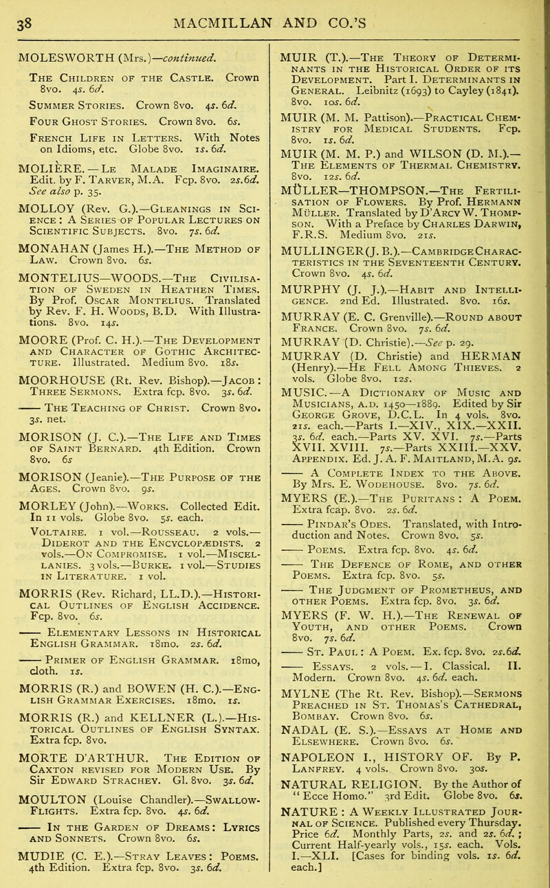 MOLESWORTH (Mrs.)—.continued. The Children of the Castle. Crown 8 vo. 45. 6d. Summer Stories. Crown 8vo. 4$. 6d. Four Ghost Stories. Crown 8vo. 6s. French Life in Letters. With Notes on Idioms, etc. Globe 8vo. is. 6d. MOLIERE. — Le Malade Imaginaire. Edit, by F. Tarver, M.A. Fcp. 8vo. 2s.6d. See also p. 35. MOLLOY (Rev. G.).—Gleanings in Sci- ence : A Series of Popular Lectures on Scientific Subjects. 8vo. 7s. 6d. MONAHAN (James H.).—The Method of Law. Crown 8vo. 6s. MONTELIUS—WOODS.—The Civilisa- tion of Sweden in Heathen Times. By Prof. Oscar Montelius. Translated by Rev. F. H. Woods, B.D. With Illustra- tions. 8 vo. 14s. MOORE (Prof C. H.).—The Development and Character of Gothic Architec- ture. Illustrated. Medium 8vo. 18s. MOORHOUSE (Rt. Rev. Bishop).—Jacob : Three Sermons. Extra fcp. 8vo. 3s. 6d. - The Teaching of Christ. Crown 8vo. 3s. net. MORISON (J. C.).—The Life and Times of Saint Bernard. 4th Edition. Crown 8vo. 6s MORISON (Jeanie).—The Purpose of the Ages. Crown 8vo. 9s. MORLEY (John).—Works. Collected Edit. In 11 vols. Globe 8vo. 5s. each. Voltaire, i vol.—Rousseau. 2 vols.— Diderot and the Encyclopaedists. 2 vols.—On Compromise, i vol.—Miscel- lanies. 3 vols.—Burke, i vol.—Studies in Literature. ' 1 vol. MORRIS (Rev. Richard, LL.D.).—Histori- cal Outlines of English Accidence. Fcp. 8vo. 6s. Elementary Lessons in Historical English Grammar. i8mo. 2s. 6d. Primer of English Grammar. i8mo, cloth, is. MORRIS (R.) and BOWEN (H. C.).—Eng- lish Grammar Exercises. i8mo. is. MORRIS (R.) and KELLNER (L.).—His- torical Outlines of English Syntax. Extra fcp. 8vo. MORTE D’ARTHUR. The Edition of Caxton revised for Modern Use. By Sir Edward Strachey. Gl. 8vo. 3s. 6d. MOULTON (Louise Chandler).—Swallow- Flights. Extra fcp. 8vo. 4s. 6d. ■ In the Garden of Dreams: Lyrics and Sonnets. Crown 8vo. 6s. MUDIE (C. E.).—Stray Leaves : Poems. 4th Edition. Extra fcp. 8vo. 3s. 6d. MUIR (T.).—The Theory of Determi- nants in the Historical Order of its Development. Part I. Determinants in General. Leibnitz (1693) to Cayley (1841). 8vo. 10s. 6d. MUIR (M. M. Pattison).—Practical Chem- istry for Medical Students. Fcp. 8vo. is. 6d. MUIR (M. M. P.) and WILSON (D. M.).— The Elements of Thermal Chemistry. 8vo. 12s. 6d. Mt)LLER—THOMPSON.—The Fertili- sation of Flowers. By Prof. Hermann Muller. Translated byD’ARCYW. Thomp- son. With a Preface by Charles Darwin, F.R.S. Medium 8vo. 21s. MULLINGER(J. B.).—CambridgeCharac- TERISTICS IN THE SEVENTEENTH CENTURY. Crown 8vo. 4s. 6d. MURPHY (J. J.).—Habit and Intei.li- gence. 2nd Ed. Illustrated. 8vo. 16s. MURRAY (E. C. Grenville).—Round about France. Crown 8vo. 7s. 6d. MURRAY (D. Christie).—See p. 29. MURRAY (D. Christie) and HERMAN (Henry).—He Fell Among Thieves. 2 vols. Globe 8vo. 12s. MUSIC.—A Dictionary of Music and Musicians, a.d. 1450—1889. Edited by Sir George Grove, D.C.L. In 4 vols. 8vo. 21s. each.—Parts I.—XIV., XIX.—XXII. 3s. 6d. each.—Parts XV. XVI. 7s.—Parts XVII. XVIII. 7s.—Parts XXIII.—XXV. Appendix. Ed. J. A. F. Maitland, M.A. 9s. A Complete Index to the Above. By Mrs. E. Wodehouse. 8vo. ys. 6d. MYERS (E.).—The Puritans : A Poem. Extra fcap. 8vo. 25-. 6d. Pindar’s Odes. Translated, with Intro- duction and Notes. Crown 8vo. 5s. Poems. Extra fcp. 8vo. 45-. 6d. The Defence of Rome, and other Poems. Extra fcp. 8vo. 5s. The Judgment of Prometheus, and other Poems. Extra fcp. 8vo. 3j. 6d. MYERS (F. W. H.).—The Renewal of Youth, and other Poems. Crown 8vo. ys. 6d. St. Paul : A Poem. Ex. fcp. 8vo. 2s.6d. Essays. 2 vols. — I. Classical. II. Modern. Crown 8vo. 4s. 6d. each. MYLNE (The Rt. Rev. Bishop).—Sermons Preached in St. Thomas’s Cathedral, Bombay. Crown 8vo. 6s. NADAL (E. S.).—Essays at Home and Elsewhere. Crown 8vo. 6s. NAPOLEON I., HISTORY OF. By P. Lanfrey. 4 vols.. Crown 8vo. 30s. NATURAL RELIGION. By the Author of “ Ecce Homo.” 3rd Edit. Globe 8vo. 6s. NATURE : A Weekly. Illustrated Jour- nal of Science. Published every Thursday. Price 6d. Monthly Parts, 2s. and 2s. 6d. ; Current Half-yearly vols., 15s. each. Vols. I.—XLI. [Cases for binding vols. is. 6d. each.]