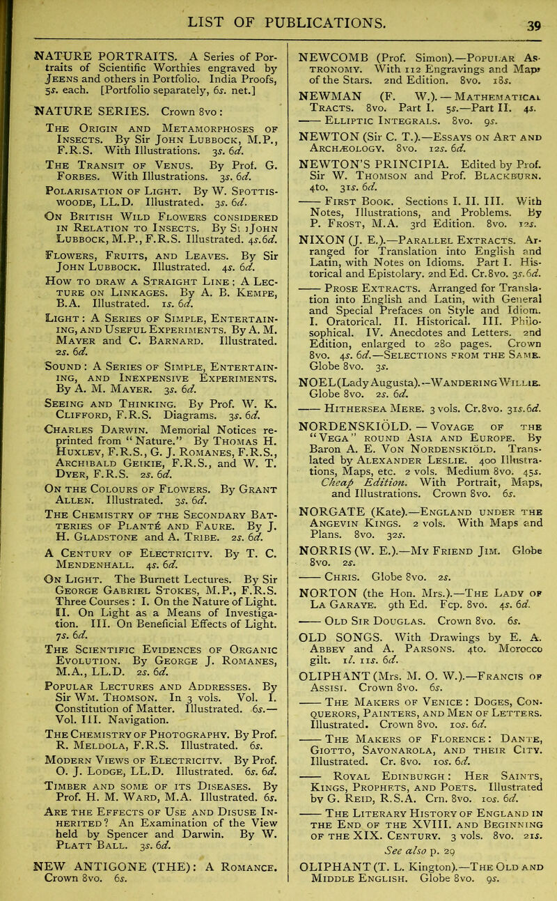 NATURE PORTRAITS. A Series of Por- traits of Scientific Worthies engraved by Jeens and others in Portfolio. India Proofs, 5s. each. [Portfolio separately, 6s. net.] NATURE SERIES. Crown 8vo : The Origin and Metamorphoses of Insects. By Sir John Lubbock, M.P., F.R.S. With Illustrations. 3J. 6d. The Transit of Venus. By Prof. G. Forbes. With Illustrations. 3s.6d. Polarisation of Light. By W. Spottis- woode, LL.D. Illustrated. 3s. 6d. On British Wild Flowers considered in Relation to Insects. By Si.jJohn Lubbock, M.P., F.R.S. Illustrated, \s.6d. Flowers, Fruits, and Leaves. By Sir John Lubbock. Illustrated. 4^. 6d. How TO DRAW A STRAIGHT LlNE ; A LEC- TURE on Linkages. By A. B. Kempe, B.A. Illustrated, is. 6d. Light : A Series of Simple, Entertain- ing, and Useful Experiments. By A. M. Mayer and C. Barnard. Illustrated. ■2S. 6d. Sound : A Series of Simple, Entertain- ing, and Inexpensive Experiments. By A. M. Mayer. 35. 6d. Seeing and Thinking. By Prof. W. K. Clifford, F.R.S. Diagrams. 3s.6d. Charles Darwin. Memorial Notices re- printed from “ Nature.” By Thomas H. Huxley, F.R.S., G. J. Romanes, F.R.S., Archibald Geikie, F.R.S., and W. T. Dyer, F.R.S. 2s. 6d. On the Colours of Flowers. By Grant Allen. Illustrated. 3^. 6d. The Chemistry of the Secondary Bat- teries of Plants and Faure. By J. H. Gladstone and A. Tribe. 2j. 6d. A Century of Electricity. By T. C. Mendenhall. 4J. 6d. On Light. The Burnett Lectures. By Sir George Gabriel Stokes, M.P., F.R.S. Three Courses : I. On the Nature of Light. II. On Light as a Means of Investiga- tion. III. On Beneficial Effects of Light. 7s. 6d. The Scientific Evidences of Organic Evolution. By George J. Romanes, M.A., LL.D. 2s. 6d. Popular Lectures and Addresses. By Sir Wm. Thomson. In 3 vols. Vol. I. Constitution of Matter. Illustrated. 6s.— Vol. III. Navigation. The Chemistry of Photography. By Prof. R. Meldola, F.R.S. Illustrated. 6s. Modern Views of Electricity. By Prof. O. J. Lodge, LL.D. Illustrated. 6s. 6d. Timber and some of its Diseases. By Prof. H. M. Ward, M.A. Illustrated. 6s. Are the Effects of Use and Disuse In- herited ? An Examination of the View held by Spencer and Darwin. By W. Platt Ball. 3.?. 6d. NEW ANTIGONE (THE): A Romance. Crown 8vo. 6s. NEWCOMB (Prof. Simon).—Popular As- tronomy. With 112 Engravings and Map* of the Stars. 2nd Edition. 8vo. 18$. NEWMAN (F. W.). — Mathematical Tracts. 8vo. Part I. 55.—Part II. 45. Elliptic Integrals. 8vo. 9s. NEWTON (Sir C. T.).—Essays on Art and Archaeology. 8vo. 12s. 6d. NEWTON’S PRINCIPIA. Edited by Prof. Sir W. Thomson and Prof. Blackburn. 4to. 31J. 6d. First Book. Sections I. II. III. With Notes, Illustrations, and Problems. By P. Frost, M.A. 3rd Edition. 8vo. 12s. NIXON (J. E.).—Parallel Extracts. Ar- ranged for Translation into English and Latin, with Notes on Idioms. Part I. His- torical and Epistolary. 2nd Ed. Cr.Svo. 3s.6d. Prose Extracts. Arranged for Transla- tion into English and Latin, with General and Special Prefaces on Style and Idiom. I. Oratorical. II. Historical. III. Philo- sophical. IV. Anecdotes and Letters. 2nd Edition, enlarged to 280 pages. Crown 8vo. 4s. 6d.—Selections from the Same. Globe 8vo. 3s. N OEL (Lady Augusta). — W anderi ng Willie. Globe 8vo. 2s. 6d. Hithersea Mere. 3 vols. Cr.8vo. 315-.6d. NORDENSKIOLD. — Voyage of the “Vega” round Asia and Europe. By Baron A. E. Von Nordenskiold. Trans- lated by Alexander Leslie. 400 Illustra- tions, Maps, etc. 2 vols. Medium 8vo. 455. Cheap Edition. With Portrait, Maps, and Illustrations. Crown 8vo. 6s. NORGATE (Kate).—England under the Angevin Kings. 2 vols. With Maps and Plans. 8vo. 32.?. NORRIS (W. E.).—My Friend Jim. Globe 8vo. 2S. Chris. Globe 8vo. 2s. NORTON (the Hon. Mrs.).—The Lady of La Gar aye. 9 th Ed. Fcp. 8vo. 4s. 6 d. - Old Sir Douglas. Crown 8vo. 6s. OLD SONGS. With Drawings by E. A. Abbey and A. Parsons. 4to. Morocco gilt. 11. ns. 6d. OLIPH ANT (Mrs. M. O. W.).—Francts of Assisi. Crown 8vo. 6s. The Makers of Venice : Doges, Con. querors, Painters, and Men of Letters. Illustrated. Crown 8vo. 10s. 6d. The Makers of Florence : Dante, Giotto, Savonarola, and their City. Illustrated. Cr. 8vo. ios. 6d. Royal Edinburgh : Her Saints, Kings, Prophets, and Poets. Illustrated by G. Reid, R.S.A. Crn. 8vo. 10s. 6d. The Literary History of England in the End of the XVIII. and Beginning of the XIX. Century. 3 vols. 8vo. 215. See also p. 29 OLIPHANT (T. L. Kington).—The Old and Middle English. Globe 8vo. 9s.