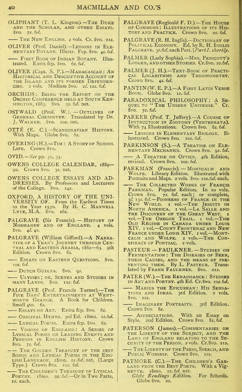 OLIPHANT (T. L. Kington).-The Duke and the Scholar, and other Essays. 8vo. 7-y. 6d. The New English. 2 vols. Cr. 8vo. 21 s. OLIVER (Prof. Daniel).—Lessons in Ele- mentary Botany. Illustr. Fcp. 8vo. 4s.6d. First Book of Indian Botany. Illus- trated. Extra fcp. 8vo. 65. 6d. OLIVER (Capt. S. P.).—Madagascar : An Historical and Descriptive Account of the Island and its former Dependen- cies. 2 vols. Medium 8vo. 2l. 125. 6d. ORCHIDS: Being the Report on the Orchid Conference held at South Ken- sington, 1885. 8vo. 2s. 6d. net. OSTWALD (Prof. W.). — Outlines of General Chemistry. Translated by Dr. J. Walker. 8vo. 105. net. OTTE (E. C.).—Scandinavian History. With Maps. Globe 8vo. 6s. OVERING (H.).—Tim : A Story of School Life. Crown 8vo. OVID.—See pp. 31, 33. OWENS COLLEGE CALENDAR, 1889- go. Crown 8vo. 3$. net. OWENS COLLEGE ESSAYS AND AD- DRESSES. By Professors and Lecturers of the College. 8vo. 14$. OXFORD, A HISTORY OF THE UNI- VERSITY OF. From the Earliest Times to the Year 1530. By H. C. Maxwell Lyte, M.A. 8vo. 165. PALGRAVE (Sir Francis). — History of Normandy and of England. 4 vols. 8vo. 4/. 45. PALGRAVE (William Gifford).—A Narra- tive of a Year’s Journey through Cen- tral and Eastern Arabia, 1862—63. 9th Edition. Crown 8vo. 6j. Essays on Eastern Questions. 8vo. 1 os. 6d. Dutch Guiana. 8vo. gs. Ulysses; or, Scenes and Studies in many Lands. 8vo. 12s. 6d. PALGRAVE (Prof. Francis Turner).—The Five Days’ Entertainments at Went- worth Grange. A Book for Children. Small 4to. 6s. Essays on Art. Extra fcp. 8vo. 6s. Original Hymns. 3rd Ed. i8mo. is.6d. Lyrical Poems. Extra fcp. 8vo. 6s. Visions of England : A Series of Lyrical Poems on Leading Events and Persons in English History. Crown 8vo. 7s. 6d. The Golden Treasury of the best Songs and Lyricai, Poems in the Eng- lish Language. i8mo. 2s. 6d. net. (Large Type.) Crown 8vo. 10s. 6d. - The Children’s Treasury of Lyrical Poetry. i8mo. 2s. 6d.—Or in Two Parts, is. each. PALGRAVE (Reginald F. D.).—The House of Commons : Illustrations of its His- tory and Practice. Crown 8vo. 2s. 6d. PALGRAVE (R. H. Inglis).—Dictionary of Political Economy. Ed. by R. H. Inglis Palgrave. 3S.6nf each Part. {Part I. shortly. PALMER (Lady Sophia).—Mrs. Penicott’s Lodger, and other Stories. Cr.8vo. zs.6d. PALMER (J. H.).—Text-Book of Practi- cal Logarithms and Trigonometry. Crown 8vo. 4s. 6d. PANTIN (W. E. P.).—A First Latin Verse Book. Globe 8vo. is. 6d. PARADOXICAL PHILOSOPHY: A Se- quel to “The Unseen Universe.” Cr. 8vo. 7s. 6d. PARKER (Prof. T. Jeffery).—A Course of Instruction in. Zootomy (Vertebrata). With 74 Illustrations. Crown 8vo. 8s. 6d. Lessons in Elementary Biology. Il- lustrated. Crown 8vo. 10s. 6d. PARKINSON (S.).—A Treatise on Ele- mentary Mechanics. Crown 8vo. 9s. 6d, .A Treatise on Optics. 4th Edition* revised. Crown 8vo. 10s. 6d. PARKMAN (Francis). — Montcalm and. Wolfe. Library Edition. Illustrated with Portraits and Maps. 2 vols. 8vo. 12s.6d. each. The Collected Works of Francis Parkman. Popular Edition. In 10 vols. Crown 8vo. 7s. 6d. each; or complete* 2,1. 13s. 6d.—Pioneers of France in the New World, i vol.—The Jesuits in North America, i vol.—La Salle and the Discovery of the Great West, i vol.—The Oregon Trail, i vol.—The Old Regime in Canada under Louis XIV. 1 vol.—Count Frontenac and New France under Louis XIV. ivol.—Mont- calm and Wolfe. 2 vols.—The Con- spiracy of Pontiac. 2 vols. PASTEUR — FAULKNER. — Studies on Fermentation : The Diseases of Beer, their Causes, and the means of pre- venting them. By L. Pasteur. Trans- lated by Frank Faui.kner. 8vo. 21J. PATER (W.).—The Renaissance : Studies in Art and Poetry. 4th Ed. Cr.8vo. i.os.6d, Marius the Epicurean : His Sensa- tions and Ideas. 3rd Edition. 2 vols. 8vo. 12 s. Imaginary Portraits. 3rd Edition. Crown 8vo. 6s. Appreciations. With an Essay on Style. 2nd Edition. Crown 8vo. 85.6d. PATERSON (James).—Commentaries on the Liberty of the Subject, and the Laws of England relating to the Se- curity of the Person. 2 vols. Cr.8vo. 21 s. The Liberty of the Press, Speech, and Public Worship. Crown 8vo. 12s. PATMORE (C.).—The Children’s Gar- land from the Best Poets. With a Vig- nette. i8mo. 2s. 6d. net. Globe Readings Edition. For Schools. Globe 8vo. zs.