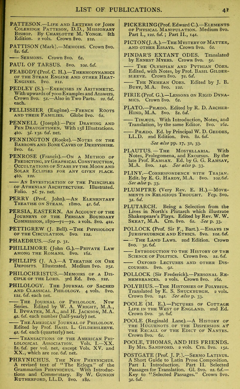 PATTESON.—Life and Letters of John Coleridge Patteson, D.D., Missionary Bishop. By Charlotte M. Yonge. 8th Edition. 2 vols. Crown 8vo. 12$. PATTISON (Mark).—Memoirs. Crown 8vo. 8s. 6d. Sermons. Crown 8vo. 6s. PAUL OF TARSUS. 8vo. ioj. 6d. PEABODY (Prof. C. H.).—Thermodynamics of the Steam Engine and other Heat- Engines. 8vo. 21 s. PEDLEY (S.).—Exercises in Arithmetic. With upwards of 7000 Examples and Answers. Crown 8vo. 5s.—Also in Two Parts. 2s. 6d. each. PELLISSIER (Eugene).—French Roots and their Families. Globe 8vo. 6$. PENNELL (Joseph).—Pen Drawing and Pen Draughtsmen. With 158 Illustrations. 4to. 31. 13^. 6d. net. PENNINGTON (Rooke).—Notes on the Barrows and Bone Caves of Derbyshire. 8 vo. 6s. PENROSE (Francis).—On a Method of Predicting, by Graphical Construction, Occultations of Stars by the Moon and Solar Eclipses for any given place. 4to. 12s. An Investigation of the Principles of Athenian Architecture. Illustrated. Folio, 7/. js. net. PERRY (Prof. John).—An Elementary Treatise on Steam. i8mo. 4$. 6d. PERSIA, EASTERN. An Account of the Journeys of the Persian Boundary Commission, 1870—71—72. 2 vols. 8vo. 42^. PETTIGREW (J. Bell). -The Physiology of the Circulation. 8vo. 12s. PHAEDRUS.—See p. 31. PHILLIMORE (John G.).—Private Law among the Romans. 8vo. i6j. PHILLIPS (J. A.).—A Treatise on Ore Deposits. Illustrated. Medium 8vo. 25j. PHILOCHRISTUS.—Memoirs of a Dis- ciple of the Lord. 3rd Ed. 8vo. 12$. PHILOLOGY. The Journal of Sacred and Classical Philology. 4 vols. 8vo. 12s. 6d. each net. The Journal of Philology. New Series. Edited by W. A. Wright, M.A., I. Bywater, M.A., and H. Jackson, M.A. 45'. 6d. each number (half-yearly) net. The American Journal of Philology. Edited by Prof. Basil L. Gildersleeve. 4$. 6d. each (quarterly) net. Transactions of the American Phi- lological Association. Vols. I.—XX. 8$. 6d. per vol. net, except Yols. XV. and XX., which are 10s. 6d. net. PHRYNICHUS. The New Phrynichus. A revised text of “The Ecloga” of the Grammarian Phrynichus. With Introduc- tions and Commentary. By W. Gunion Rutherford, LL.D. 8vo. i8j. PICKERING (Prof. Edward C.).—Elements- of Physical Manipulation. Medium 8vo. Part I., 12j. 6d.; Part II., 14s. PICTON (J. A.).—The Mystery of Matter, and other Essays. Crown 8vo. 6s. PINDAR’S EXTANT ODES. Translated by Ernest Myers. Crown 8vo. 5s. The Olympian and Pythian Odes. Edited, with Notes, by Prof. Basil Gilder- sleeve. Crown 8vo. 75. 6d. The Nemean Odes. Edited by J. B, Bury, M.A. 8vo. 12s. PIRIE (Prof. G.).—Lessons on Rigid Dyna- mics. Crown 8vo. 6s. PLATO.—Ph^edo. Edited by R. D. Archer- Hind, M.A. 8vo. 8s. 6d. Tim^eus. With Introduction, Notes, and Translation, by the same Editor. 8vo. i6j. Ph.edo. Ed. by Principal W. D. Geddes, LL.D. 2nd Edition. 8vo. 8$. 6d. See also pp. 17, 32, 33. PLAUTUS.—The Mostellaria. With Notes, Prolegomena, and Excursus. By the late Prof. Ramsay. Ed. by G. G. Ramsay, M.A. 8vo. 145-. See also p. 33. PLINY.—Correspondence with Trajan. Edit, by E. G. Hardy, M.A. 8vo. io.y.6^. See also p. 33. PLUMPTRE (Very Rev. E. H.).—Move- ments in Religious Thought. Fcp. 8vo. 3s. 6d. PLUTARCH. Being a Selection from the Lives in North’s Plutarch which illustrate Shakespeare’s Plays. Edited by Rev. W. W. Skeat, M.A. Cm. 8vo. 6s. See p. 33. POLLOCK (Prof. Sir F., Bart.).—Essays in Jurisprudence and Ethics. 8vo. ios.6d. The Land Laws. 2nd Edition. Crown 8vo. 3s. 6d. Introduction to the History of the Science of Politics. Crown 8vo. 2s. 6d. Oxford Lectures and other Dis- courses. 8vo. 9-r. POLLOCK (Sir Frederick).—Personal Re- membrances. 2 vols. Crown 8vo. 16s. POLYBIUS.—The Histories of Polybius. Translated by E. S. Shuckburgh. 2 vols. Crown 8vo. 24j. See also p. 33. POOLE (M. E.).—Pictures of Cottage Life in the West of England. 2nd Ed, Crown 8vo. 3j. 6d. POOLE (Reginald Lane).—A History of the Huguenots of the Dispersion at’ the Recall of the Edict of Nantes. Crown 8vo. 6s. POOLE, THOMAS, AND HIS FRIENDS. By Mrs. Sandford. 2 vols. Crn. 8vo. 15$. POSTGATE (Prof. J. P.).—Sermo Latinus. A Short Guide to Latin Prose Composition. Part I. Introduction. Part II. Selected Passages for Translation. Gl. 8vo. 2s. 6d.— Key to “Selected Passages.” Crown 8vo. 3s. 6d.