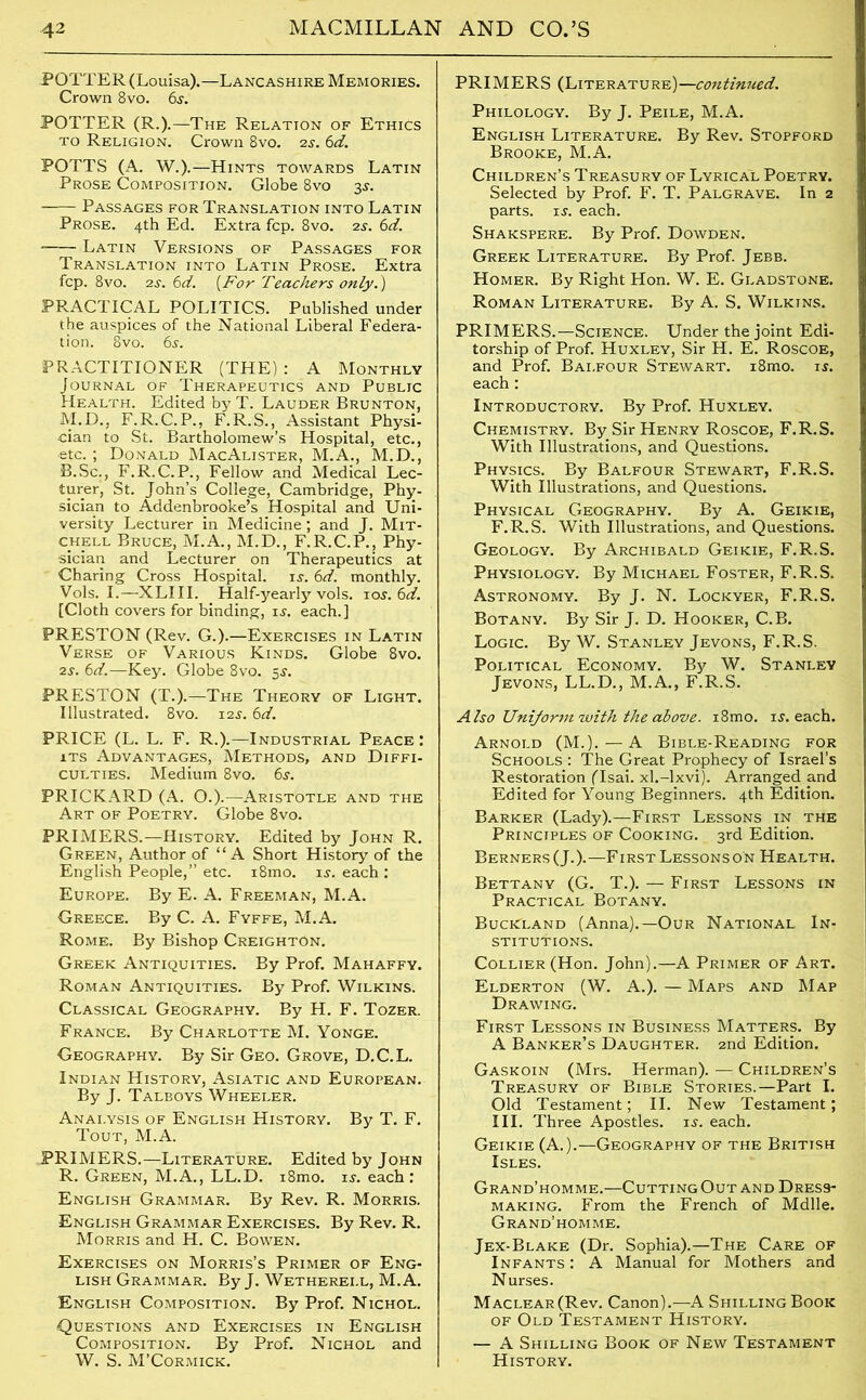 POTTER (Louisa).—Lancashire Memories. Crown 8vo. 6s. POTTER (R.).—The Relation of Ethics to Religion. Crown 8vo. 2s. 6d. POTTS (A. W.).—Hints towards Latin Prose Composition. Globe 8vo 3s. Passages for Translation into Latin Prose. 4th Ed. Extra fcp. 8vo. 2s. 6d. Latin Versions of Passages for Translation into Latin Prose. Extra fcp. 8vo. 2s. 6d. (For Teachers only.') PRACTICAL POLITICS. Published under the auspices of the National Liberal Federa- tion. 8vo. 6s. PRACTITIONER (THE) : A Monthly Journal of Therapeutics and Public Health. Edited by T. Lauder Brunton, M.D., F.R.C.P., F.R.S., Assistant Physi- cian to St. Bartholomew’s Hospital, etc., etc. ; Donald MacAlister, M.A., M.D., B.Sc., F.R.C.P., Fellow and Medical Lec- turer, St. John’s College, Cambridge, Phy- sician to Addenbrooke’s Hospital and Uni- versity Lecturer in Medicine; and J. Mit- chell Bruce, M.A., M.D., F.R.C.P., Phy- sician and Lecturer on Therapeutics at Charing Cross Hospital, is. 6d. monthly. Vols. I.—XLIII. Half-yearly vols. 10s. 6d. [Cloth covers for binding, is. each.] PRESTON (Rev. G.).—Exercises in Latin Verse of Various Kinds. Globe 8vo. 2s. 6d.—Key. Globe 8vo. 5s. PRESTON (T.).—The Theory of Light. Illustrated. 8vo. 12s. 6d. PRICE (L. L. F. R.).—Industrial Peace: its Advantages, Methods, and Diffi- culties. Medium 8vo. 6s. PRICKARD (A. O.).—Aristotle and the Art of Poetry. Globe 8vo. PRIMERS.—History. Edited by John R. Green, Author of “ A Short History of the English People,” etc. i8mo. is-, each : Europe. By E. A. Freeman, M.A. Greece. By C. A. Fyffe, M.A. Rome. By Bishop Creighton. Greek Antiquities. By Prof. Mahaffy. Roman Antiquities. By Prof. Wilkins. Classical Geography. By H. F. Tozer. France. By Charlotte M. Yonge. Geography. By Sir Geo. Grove, D.C.L. Indian History, Asiatic and European. By J. Talboys Wheeler. Analysis of English History. By T. F. Tout, M.A. PRIMERS.—Literature. Edited by John R. Green, M.A., LL.D. i8mo. is. each: English Grammar. By Rev. R. Morris. English Grammar Exercises. By Rev. R. Morris and H. C. Bowen. Exercises on Morris’s Primer of Eng- lish Grammar. By J. Wetherei.l, M.A. English Composition. By Prof. Nichol. Questions and Exercises in English Composition. By Prof. Nichol and W. S. M’Cormick. PRIMERS (Literature)—continued. Philology. By J. Peile, M.A. English Literature. By Rev. Stopford Brooke, M.A. Children’s Treasury of Lyrical Poetry. Selected by Prof. F. T. Palgrave. In 2 parts, is. each. Shakspere. By Prof. Dowden. Greek Literature. By Prof. Jebb. Homer. By Right Hon. W. E. Gladstone. Roman Literature. By A. S. Wilkins. PRIMERS.—Science. Under the joint Edi- torship of Prof. Huxley, Sir H. E. Roscoe, and Prof. Balfour Stewart. i8mo. is. each: Introductory. By Prof. Huxley. Chemistry. By Sir Henry Roscoe, F.R.S. With Illustrations, and Questions. Physics. By Balfour Stewart, F.R.S. With Illustrations, and Questions. Physical Geography. By A. Geikie, F.R.S. With Illustrations, and Questions. Geology. By Archibald Geikie, F.R.S. Physiology. By Michael Foster, F.R.S. Astronomy. By J. N. Lockyer, F.R.S. Botany. By Sir J. D. Hooker, C.B. Logic. By W. Stanley Jevons, F.R.S. Political Economy. By W. Stanley Jevons, LL.D., M.A., F.R.S. Also Uniform with the above. i8mo. is. each. Arnold (M.). — A Bible-Reading for Schools : The Great Prophecy of Israel’s Restoration (Isai. xl.-lxvi). Arranged and Edited for Young Beginners. 4th Edition. Barker (Lady).—First Lessons in the Principles of Cooking. 3rd Edition. Berners (J.).—First Lessons on Health. Bettany (G. T.). — First Lessons in Practical Botany. Buckland (Anna).—Our National In- stitutions. Collier (Hon. John).—A Primer of Art. Elderton (W. A.). — Maps and Map Drawing. First Lessons in Business Matters. By A Banker’s Daughter. 2nd Edition. Gaskoin (Mrs. Herman). — Children’s Treasury of Bible Stories.—Part I. Old Testament; II. New Testament; III. Three Apostles, is. each. Geikie (A.).—Geography of the British Isles. Grand’homme.—Cutting Out and Dress- making. From the French of Mdlle. Grand’homme. Jex-Blake (Dr. Sophia).—The Care of Infants : A Manual for Mothers and Nurses. Maclear(Rcv. Canon).—A Shilling Book of Old Testament History. — A Shilling Book of New Testament History.