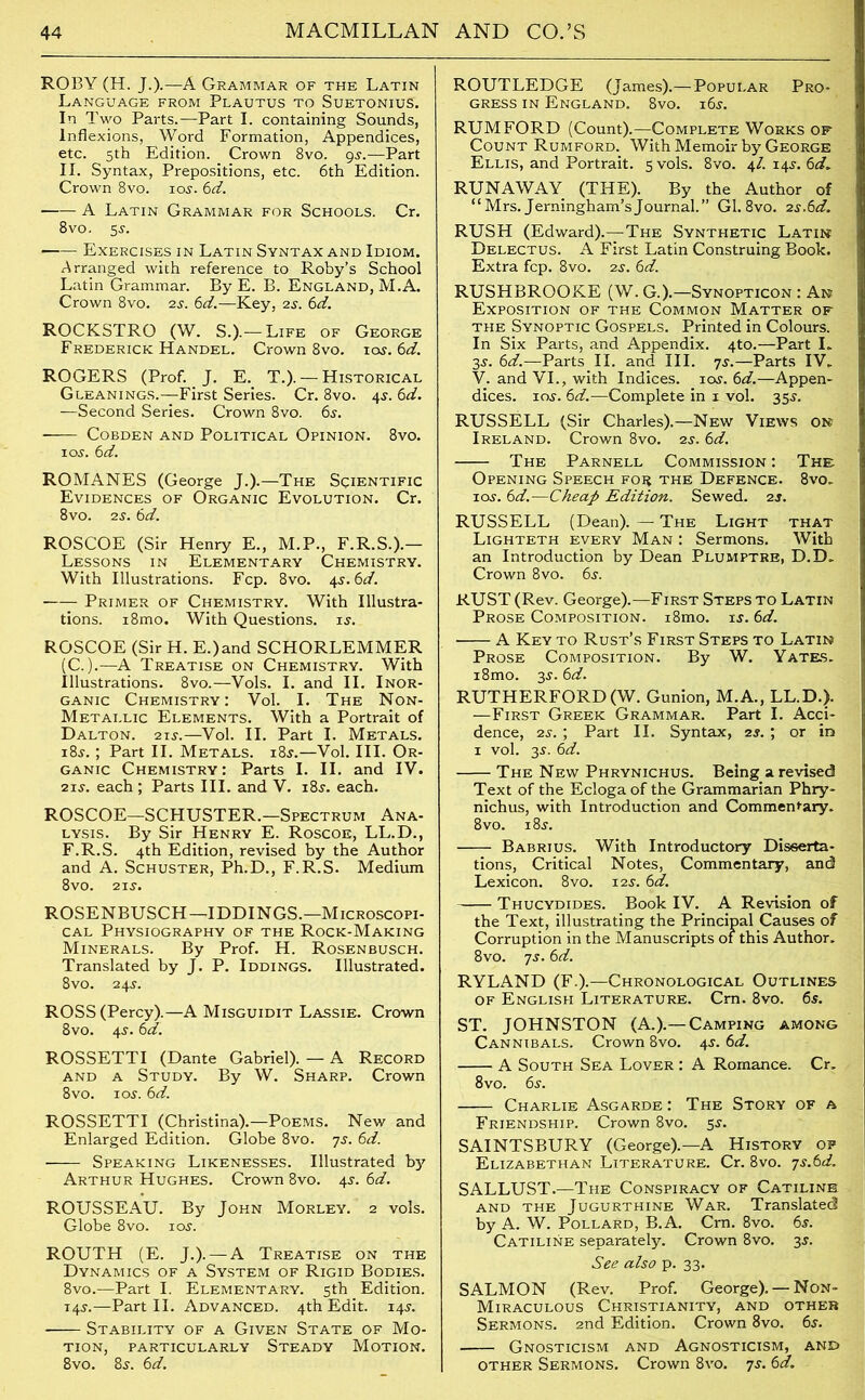 ROBY (H. J.).—A Grammar of the Latin Language from Plautus to Suetonius. In Two Parts.—Part I. containing Sounds, Inflexions, Word Formation, Appendices, etc. 5th Edition. Crown 8vo. 9s.—Part II. Syntax, Prepositions, etc. 6th Edition. Crown 8vo. 10s. 6d. A Latin Grammar for Schools. Cr. 8 vo. 5$. Exercises in Latin Syntax and Idiom. Arranged with reference to Roby’s School Latin Grammar. By E. B. England, M.A. Crown 8vo. 2s. 6d.—Key, 2s. 6d. ROCKSTRO (W. S.).— Life of George Frederick Handel. Crown 8vo. ios. 6d. ROGERS (Prof. J. E. T.). — Historical Gleanings.—First Series. Cr. 8vo. 4s. 6d. —Second Series. Crown 8vo. 6s. - COBDEN AND POLITICAL OPINION. 8vO. 10s. 6 d. ROMANES (George J.).—The Scientific Evidences of Organic Evolution. Cr. 8vo. 2S. 6d. ROSCOE (Sir Henry E., M.P., F.R.S.).— Lessons in Elementary Chemistry. With Illustrations. Fcp. 8vo. 4s. 6d. Primer of Chemistry. With Illustra- tions. i8mo. With Questions, is. ROSCOE (Sir H. E.)and SCHORLEMMER (C.).—A Treatise on Chemistry. With Illustrations. 8vo.—Vols. I. and II. Inor- ganic Chemistry: Vol. I. The Non- Metai.lic Elements. With a Portrait of Dalton. 215-.—Vol. II. Part I. Metals. 18s. ; Part II. Metals. 18s.—Vol. III. Or- ganic Chemistry: Parts I. II. and IV. 21s. each; Parts III. and V. 18s. each. ROSCOE—SCHUSTER.—Spectrum Ana- lysis. By Sir Henry E. Roscoe, LL.D., F.R.S. 4th Edition, revised by the Author and A. Schuster, Ph.D., F.R.S. Medium 8vo. 21s. ROSENBUSCH—IDDINGS.—Microscopi- cal Physiography of the Rock-Making Minerals. By Prof. H. Rosenbusch. Translated by J. P. Iddings. Illustrated. 8vo. 24s. ROSS (Percy).—A Misguidit Lassie. Crown 8vo. 4s. 6d. ROSSETTI (Dante Gabriel). — A Record and a Study. By W. Sharp. Crown 8vo. ios. 6d. ROSSETTI (Christina).—Poems. New and Enlarged Edition. Globe 8vo. 7s. 6d. Speaking Likenesses. Illustrated by Arthur Hughes. Crown 8vo. 45-. 6d. ROUSSEAU. By John Morley. 2 vols. Globe 8vo. ios. ROUTH (E. J.). — A Treatise on the Dynamics of a System of Rigid Bodies. 8vo.—Part I. Elementary. 5th Edition. 14s.—Part II. Advanced. 4th Edit. 14s. Stability of a Given State of Mo- tion, PARTICULARLY STEADY MOTION. 8vo. 8s. 6d. ROUTLEDGE (James).—Popular Pro- gress in England. 8vo. 16s. RUM FORD (Count).—Complete Works of Count Rumford. With Memoir by George Ellis, and Portrait. 5 vols. 8vo. 4/. 14s. 6d* RUNAWAY (THE). By the Author of “Mrs. Jerningham’sJournal.” Gl. 8vo. 2s.6d. RUSH (Edward).—The Synthetic Latin Delectus. A First Latin Construing Book. Extra fcp. 8vo. 2s. 6d. RUSHBROOKE (W. G.).—Synopticon : An Exposition of the Common Matter of the Synoptic Gospels. Printed in Colours. In Six Parts, and Appendix. 4to.—Part I. 3s. 6d.—Parts II. and III. 7s.—Parts IV. V. and VI., with Indices, ios. 6d.—Appen- dices. ios. 6d.—Complete in 1 vol. 35s. RUSSELL (Sir Charles).—New Views on Ireland. Crown 8vo. 2s. 6d. The Parnell Commission : The Opening Speech foe the Defence. 8vo. 1 os'. 6d.—Cheap Edition. Sewed. 2s. RUSSELL (Dean). — The Light that Lighteth every Man : Sermons. With an Introduction by Dean Plumptre, D.D. Crown 8vo. 6s. RUST (Rev. George).—First Steps to Latin Prose Composition. i8mo. is. 6d. A Key to Rust’s First Steps to Latin Prose Composition. By W. Yates. i8mo. 3s. 6d. RUTHERFORD (W. Gunion, M.A., LL.D.). —First Greek Grammar. Part I. Acci- dence, 2s. ; Part II. Syntax, 2s. ; or in 1 vol. 3s. 6d. The New Phrynichus. Being a revised Text of the Eclogaof the Grammarian Phry- nichus, with Introduction and Commentary. 8vo. 18s. Babrius. With Introductory Disserta- tions, Critical Notes, Commentary, and Lexicon. 8vo. 12s. 6d. Thucydides. Book IV. A Revision of the Text, illustrating the Principal Causes of Corruption in the Manuscripts of this Author. 8vo. 7s. 6d. RYLAND (F.).—Chronological Outlines of English Literature. Cm. 8vo. 6s. ST. JOHNSTON (A.).— Camping among Cannibals. Crown 8vo. 4s. 6d. A South Sea Lover : A Romance. Cr. 8vo. 6s. Charlie Asgarde : The Story of a Friendship. Crown 8vo. 5s. SAINTSBURY (George).—A History of Elizabethan Literature. Cr. 8vo. js.td. SALLUST.—The Conspiracy of Catiline and the Jugurthine War. Translated by A. W. Pollard, B.A. Cm. 8vo. 6s. Catiline separately. Crown 8vo. 3s. See also p. 33. SALMON (Rev. Prof. George). — Non- Miraculous Christianity, and other Sermons. 2nd Edition. Crown 8vo. 6s. Gnosticism and Agnosticism, and other Sermons. Crown 8vo. 7s. 6d.