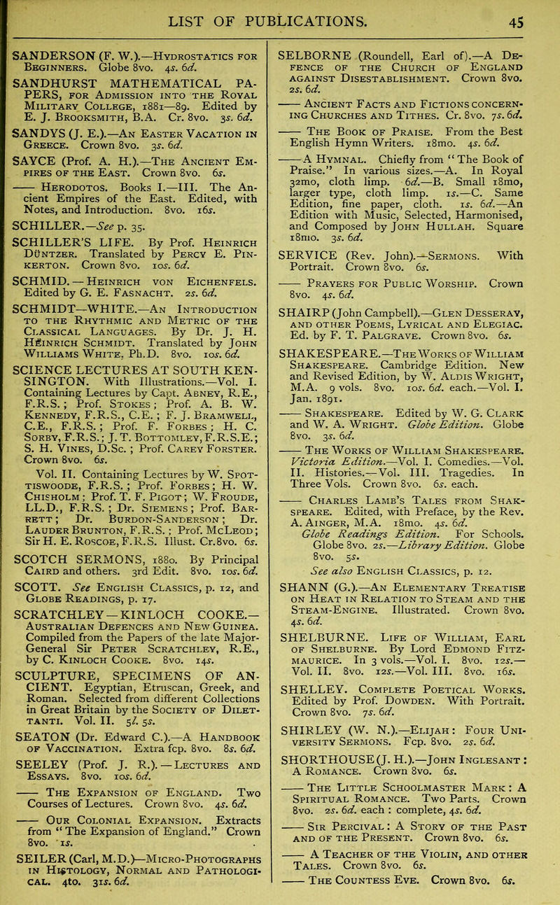 SANDERSON (F. W.).—Hydrostatics for Beginners. Globe 8vo. 4s. 6d. SANDHURST MATHEMATICAL PA- PERS, for Admission into the Royal Military College, 1881—89. Edited by E. J. Brooksmith, B.A. Cr. 8vo. 35-. 6d. SANDYS (J. E.).—An Easter Vacation in Greece. Crown 8vo. 3s. 6d. SAYCE (Prof. A. H.).—The Ancient Em- pires of the East. Crown 8vo. 6s. Herodotos. Books I.—III. The An- cient Empires of the East. Edited, with Notes, and Introduction. 8vo. 16s. SCHILLER.—p. 35. SCHILLER'S LIFE. By Prof. Heinrich Duntzer. Translated by Percy E. Pin- kerton. Crown 8vo. 10s. 6d. SCHMID. — Heinrich von Eichenfels. Edited by G. E. Fasnacht. 2s. 6d. SCHMIDT—WHITE.—An Introduction to the Rhythmic and Metric of the Classical Languages. By Dr. J. H. Heinrich Schmidt. Translated by John Williams White. Ph.D. 8vo. 10s. 6d. SCIENCE LECTURES AT SOUTH KEN- SINGTON. With Illustrations.—Vol. I. Containing Lectures by Capt. Abney, R. E., F. R.S.; Prof. Stokes ; Prof. A. B. W. Kennedy, F.R.S., C.E.; F. J. Bramwell, C.E., F.R.S. ; Prof. F. Forbes; H. C. Sorby, F.R.S.; J. T. Bottomley,F.R.S.E.; S. H. Vines, D.Sc. ; Prof. Carey Forster. Crown 8vo. 6s. Vol. II. Containing Lectures by W. Spot- tiswoode, F.R.S.; Prof. Forbes; H. W. Chisholm ; Prof. T. F. Pigot; W. Froude, LL.D., F.R.S.; Dr. Siemens; Prof. Bar- rett ; Dr. Burdon-Sanderson ; Dr. LauderBrunton, F.R.S.; Prof. McLeod; Sir H. E.Roscoe, F.R.S. Illust.Cr.8vo. 6s. SCOTCH SERMONS, 1880. By Principal Caird and others. 3rd Edit. 8vo. 10s. 6d. SCOTT. See English Classics, p. 12, and Globe Readings, p. 17. SCRATCHLEY —KINLOCH COOKE.— Australian Defences and New Guinea. Compiled from the Papers of the late Major- General Sir Peter Scratchley, R.E., by C. Kinloch Cooke. 8vo. 14s. SCULPTURE, SPECIMENS OF AN- CIENT. Egyptian, Etruscan, Greek, and Roman. Selected from different Collections in Great Britain by the Society of Dilet- tanti. Vol. II. 5/. 5s. SEATON (Dr. Edward C.).—A Handbook of Vaccination. Extra fcp. 8vo. 8s. 6d. SEELEY (Prof. J. R.). — Lectures and Essays. 8vo. 10s. 6d. The Expansion of England. Two Courses of Lectures. Crown 8vo. 4s. 6d. Our Colonial Expansion. Extracts from “ The Expansion of England.” Crown 8vo. is. SEILER (Carl, M.D.)—Micro-Photographs in Histology, Normal and Pathologi- cal. 4to. 31s. 6d. SELBORNE (Roundell, Earl of).—A De- fence of the Church of England against Disestablishment. Crown 8vo. 2s. 6d. Ancient Facts and Fictions concern- ing Churches and Tithes. Cr. 8vo. 7s. 6d. The Book of Praise. From the Best English Hymn Writers. i8mo. 4s. 6d. A Hymnal. Chiefly from “ The Book of Praise.” In various sizes.—A. In Royal 32mo, cloth limp. 6d.—B. Small i8mo, larger type, cloth limp. is.—C. Same Edition, fine paper, cloth. is. 6d.—An Edition with Music, Selected, Harmonised, and Composed by John Huli.ah. Square i8mo. 3s. 6d. SERVICE (Rev. John).—Sermons. With Portrait. Crown 8vo. 6s. Prayers for Public Worship. Crown 8vo. 4s. 6d. SHAIRP (John Campbell).—Glen Desseray, AND OTHER POEMS, LYRICAL AND ELEGIAC. Ed. by F. T. Palgrave. Crown 8vo. 6s. SHAKESPEARE.—The Works of William Shakespeare. Cambridge Edition. New and Revised Edition, by W. Aldis Wright, M.A. 9 vols. 8vo. 10s. 6d. each.—Vol. I. Jan.1891. Shakespeare. Edited by W. G. Clark and W. A. Wright. Globe Edition. Globe 8vo. 3s. 6d. The Works of William Shakespeare. Victoria Edition.—Vol. I. Comedies.—Vol. II. Histories.—Vol. III. Tragedies. In Three Vols. Crown 8vo. 6s. each. Charles Lamb’s Tales from Shak- Speare. Edited, with Preface, by the Rev. A. Ainger, M.A. i8mo. 4s. 6d. Globe Readings Edition. For Schools. Globe 8vo. 2s.—Library Edition. Globe 8vo. 5s. See also English Classics, p. 12. SHANN (G.).—An Elementary Treatise on Heat in Relation to Steam and the Steam-Engine. Illustrated. Crown 8vo. 4s. 6 d. SHELBURNE. Life of William, Earl of Shelburne. By Lord Edmond Fitz- maurice. In 3 vols.—Vol. I. 8vo. 12s.— Vol. II. 8vo. 12s.—Vol. III. 8vo. 16s. SHELLEY. Complete Poetical Works. Edited by Prof. Dowden. With Portrait. Crown 8vo. 7s. 6d. SHIRLEY (W. N.).—Elijah: Four Uni- versity Sermons. Fcp. 8vo. 2s. 6d. SHORTHOUSEQ. H.).—John Inglesant : A Romance. Crown 8vo. 6s. The Little Schoolmaster Mark : A Spiritual Romance. Two Parts. Crown 8vo. 2s. 6d. each : complete, 4s. 6d. Sir Percival : A Story of the Past AND OF THE PRESENT. CrOWn 8vO. 6s. A Teacher of the Violin, and other Tales. Crown 8vo. 6s. The Countess Eve. Crown 8vo. 6s.