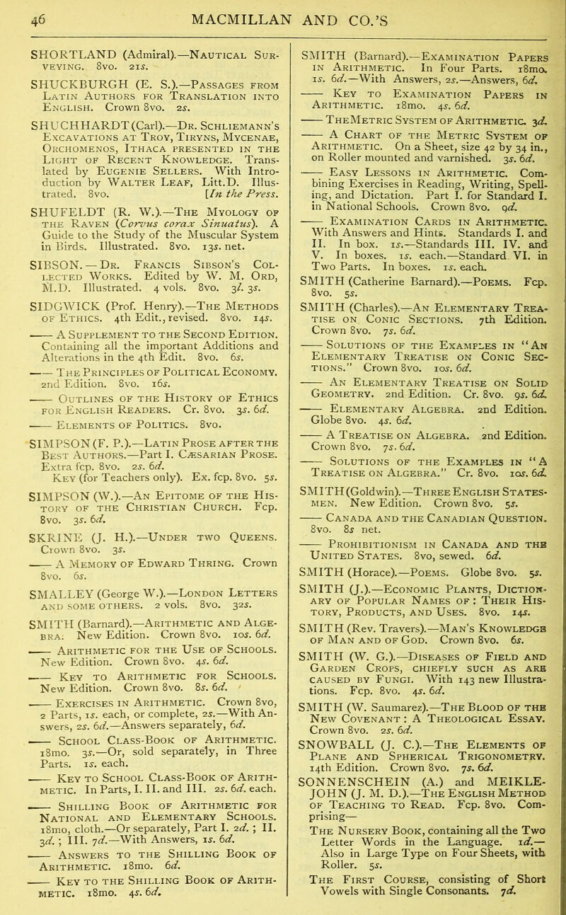 SHORTHAND (Admiral).—Nautical Sur- veying. 8vo. 21s. SHUCKBURGH (E. S.).—Passages from Latin Authors for Translation into English. Crown 8vo. 2s. SHUCHHARDT (Carl).—Dr. Schliemann’s Excavations at Troy, Tiryns, Mycenae, Orchomenos, Ithaca presented in the Light of Recent Knowledge. Trans- lated by Eugenie Sellers. With Intro- duction by Walter Leaf, Litt.D. Illus- trated. 8vo. [In the Press. SHUFELDT (R. W.).—The Myology of the Raven (Corvus corax Sinuatus). A Guide to the Study of the Muscular System in Birds. Illustrated. 8vo. 13.L net. SIBSON. — Dr. Francis Sibson’s Col- lected Works. Edited by W. M. Ord, M.D. Illustrated. 4 vols. 8vo. 3/. 35. SIDGWICK (Prof. Henry).—The Methods of Ethics. 4th Edit., revised. 8vo. 14$. A Supplement to the Second Edition. Containing all the important Additions and Alterations in the 4th Edit. 8vo. 6$. The Principles of Political Economy. 2nd Edition. 8vo. i6j. —^ Outlines of the History of Ethics for English Readers. Cr. 8vo. 3s. 6d. Elements of Politics. 8vo. SIMPSON (F. P.).—Latin Prose after the Best Authors.—Part I. Cjesarian Prose. Extra fcp. 8vo. 2j. 6d. Key (for Teachers only). Ex. fcp. 8vo. 5s. SIMPSON (W.).— An Epitome of the His- tory of the Christian Church. Fcp. 8vo. 3s. 6d. SKRINE (J. H.).—Under two Queens. Crown 8vo. 3j. A Memory of Edward Thring. Crown 8vo. 6s. SMALLEY (George W.).— London Letters and some others. 2 vols. 8vo. 32s. SMITH (Barnard).—Arithmetic and Alge- bra. New Edition. Crown 8vo. ioj. 6d. —— Arithmetic for the Use of Schools. New Edition. Crown 8vo. 45. 6d. Key to Arithmetic for Schools. New Edition. Crown 8vo. 8,r. 6d. - Exercises in Arithmetic. Crown 8vo, 2 Parts, is. each, or complete, 2s.—With An- swers, 2s. 6d.—Answers separately, 6d. -— School Class-Book of Arithmetic. i8mo. 3s.—Or, sold separately, in Three Parts, is. each. Key to School Class-Book of Arith- metic. In Parts, I. II. and III. 2s. 6d. each. . Shilling Book of Arithmetic for National and Elementary Schools. i8mo, cloth.—Or separately, Part I. 2d. ; II. 3d. ; III. 7d.—With Answers, is. 6d. , Answers to the Shilling Book of Arithmetic. i8mo. 6d. Key to the Shilling Book of Arith- metic. i8mo. 4s. 6d. SMITH (Barnard).—Examination Papers in Arithmetic. In Four Parts. i8mo. is. 6d.—With Answers, 2s.—Answers, 6d. Key to Examination Papers in Arithmetic. i8mo. 4s. 6d. TheMetric System of Arithmetic. 3d. A Chart of the Metric System op Arithmetic. On a Sheet, size 42 by 34 in., on Roller mounted and varnished. 3s. 6d. Easy Lessons in Arithmetic. Com- bining Exercises in Reading, Writing, Spell- ing, and Dictation. Part I. for Standard I. in National Schools. Crown 8vo. qd. Examination Cards in Arithmetic. With Answers and Hints. Standards I. and II. In box. is.—Standards III. IV. and V. In boxes, is. each.—Standard VI. in Two Parts. In boxes, is. each, SMITH (Catherine Barnard).—Poems. Fcp. 8vo. 5$. SMITH (Charles).—An Elementary Trea- tise on Conic Sections. 7th Edition. Crown 8vo. 7s. 6d. - Solutions of the Examples in “An Elementary Treatise on Conic Sec- tions.” Crown 8vo. xos.6d. - An Elementary Treatise on Solid Geometry. 2nd Edition. Cr. 8vo. gs. 6<L —— Elementary Algebra. 2nd Edition. Globe 8vo. 4s. 6d. A Treatise on Algebra. 2nd Edition. Crown 8vo. 7s. 6d. Solutions of the Examples in “A Treatise on Algebra.” Cr. 8vo. ioy. 6d. SMITH (Goldwin).—Three English States- men. New Edition. Crown 8vo. 5$. Canada and the Canadian Question. 8vo. 8s net. Prohibitionism in Canada and the United States. 8vo, sewed. 6d. SMITH (Horace).—Poems. Globe 8vo. 5$. SMITH (J.).—Economic Plants, Diction- ary of Popular Names of : Their His- tory, Products, and Uses. 8vo. 14$. SMITH (Rev. Travers).—Man’s Knowledge of Man and of God. Crown 8vo. 6j. SMITH (W. G.).—Diseases of Field and Garden Crops, chiefly such as are caused by Fungi. With 143 new Illustra- tions. Fcp. 8vo. 4$. 6d. SMITH (W. Saumarez).—The Blood of the New Covenant: A Theological Essay. Crown 8vo. 2s. 6d. SNOWBALL (J. C.).—The Elements of Plane and Spherical Trigonometry. 14th Edition. Crown 8vo. 7s. 6d. SONNENSCHEIN (A.) and MEIKLE- JOHN (J. M. D.).—The English Method of Teaching to Read. Fcp. 8vo. Com- prising— The Nursery Book, containing all the Two Letter Words in the Language. id..— Also in Large Type on Four Sheets, with Roller. 5s. The First Course, consisting of Short Vowels with Single Consonants. 7d.