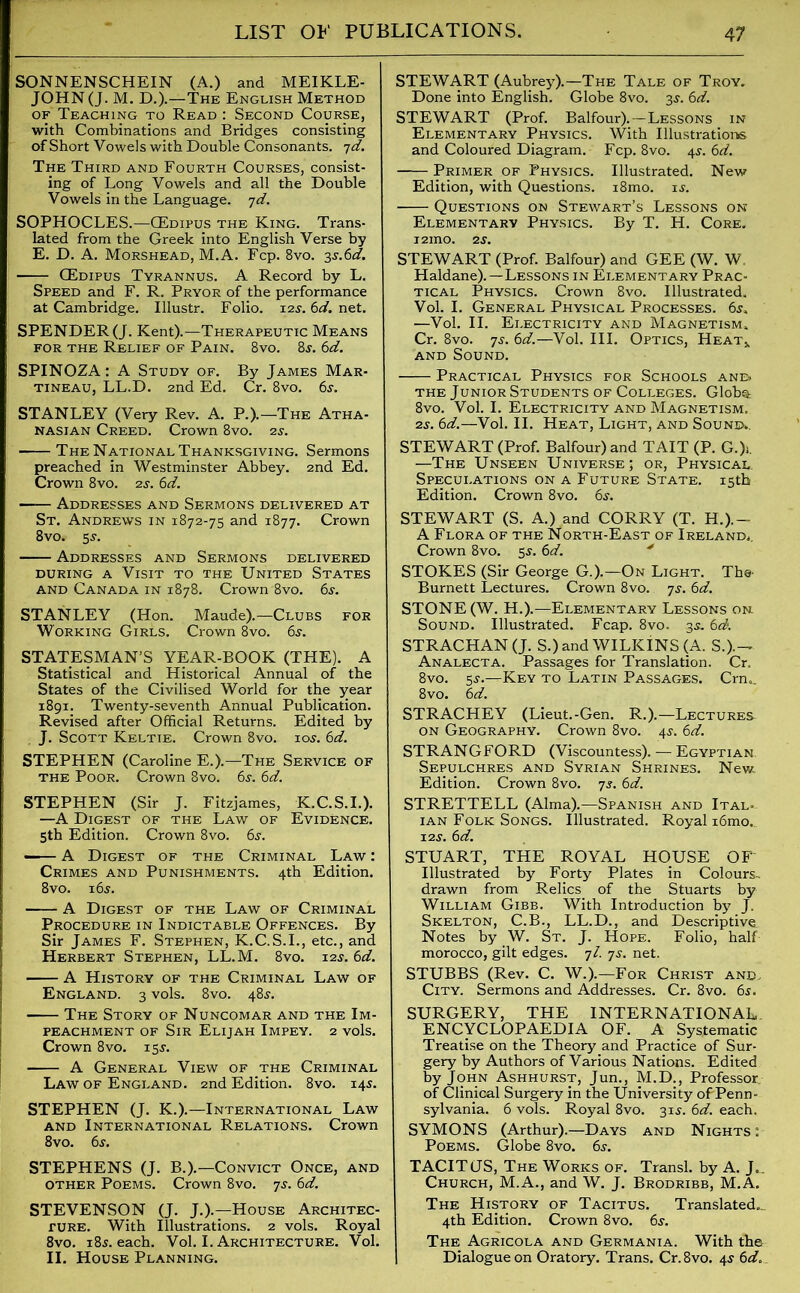 SONNENSCHEIN (A.) and MEIKLE- JOHN (J. M. D.).—The English Method of Teaching to Read : Second Course, with Combinations and Bridges consisting of Short Vowels with Double Consonants. yd. The Third and Fourth Courses, consist- ing of Long Vowels and all the Double Vowels in the Language, yd. SOPHOCLES.—GEdipus the King. Trans- lated from the Greek into English Verse by E. D. A. Morshead, M.A. Fcp. 8vo. 3s.6d. GEdipus Tyrannus. A Record by L. Speed and F. R. Pryor of the performance at Cambridge. Illustr. Folio. 12s. 6d. net. SPENDER (J. Kent).—Therapeutic Means for the Relief of Pain. 8vo. 8j. 6d. SPINOZA: A Study of. By James Mar- tineau, LL.D. 2nd Ed. Cr. 8vo. 6j. STANLEY (Very Rev. A. P.).—The Atha- nasian Creed. Crown 8vo. is. The National Thanksgiving. Sermons preached in Westminster Abbey. 2nd Ed. Crown 8vo. is. 6d. ■ Addresses and Sermons delivered at St. Andrews in 1872-75 and 1877. Crown 8vo. 5s. Addresses and Sermons delivered during a Visit to the United States and Canada in 1878. Crown 8vo. 6s. STANLEY (Hon. Maude).—Clubs for Working Girls. Crown 8vo. 6s. STATESMAN’S YEAR-BOOK (THE). A Statistical and Historical Annual of the States of the Civilised World for the year 1891. Twenty-seventh Annual Publication. Revised after Official Returns. Edited by J. Scott Keltie. Crown 8vo. 10s. 6d. STEPHEN (Caroline E.).—The Service of the Poor. Crown 8vo. 6s. 6d. STEPHEN (Sir J. Fitzjames, K.C.S.I.). —A Digest of the Law of Evidence. 5th Edition. Crown 8vo. 6s. - A Digest of the Criminal Law : Crimes and Punishments. 4th Edition. 8vo. 16s. A Digest of the Law of Criminal Procedure in Indictable Offences. By Sir James F. Stephen, K.C.S.I., etc., and Herbert Stephen, LL.M. 8vo. 12J. 6d. A History of the Criminal Law of England. 3 vols. 8vo. 48J. The Story of Nuncomar and the Im- peachment of Sir Elijah Impey. 2 vols. Crown 8vo. 15$. A General View of the Criminal Law of England. 2nd Edition. 8vo. 145. STEPHEN (J. K.).—International Law and International Relations. Crown 8vo. 6s. STEPHENS (J. B.).—Convict Once, and other Poems. Crown 8vo. 7j. 6d. STEVENSON (J. J.).—House Architec- ture. With Illustrations. 2 vols. Royal 8vo. 185. each. Vol. I. Architecture. Vol. II. House Planning. STEWART (Aubrey).—The Tale of Troy. Done into English. Globe 8vo. 3s. 6d. STEWART (Prof. Balfour).—Lessons in Elementary Physics. With Illustrations and Coloured Diagram. Fcp. 8vo. 4s. 6d. Primer of Physics. Illustrated. New Edition, with Questions. i8mo. is. Questions on Stewart’s Lessons on Elementary Physics. By T. H. Core. i2ino. is. STEWART (Prof. Balfour) and GEE (W. W. Haldane).—Lessons in Elementary Prac- tical Physics. Crown 8vo. Illustrated. Vol. I. General Physical Processes. —Vol. II. Electricity and Magnetism. Cr. 8vo. ys. 6d.—Vol. III. Optics, Heat* and Sound. Practical Physics for Schools and. the Junior Students of Colleges. Glob®: 8vo. Vol. I. Electricity and Magnetism. is. 6d.—Vol. II. Heat, Light, and Sound.. STEWART (Prof. Balfour) and TAIT (P. G.)i. —The Unseen Universe; or, Physical Speculations on a Future State. 15th Edition. Crown 8vo. 6s. STEWART (S. A.) and CORRY (T. H.).- A Flora of the North-East of Ireland.. Crown 8vo. 5s. 6d. STOKES (Sir George G.).—On Light. The- Burnett Lectures. Crown 8vo. ys. 6d. STONE (W. H.).—Elementary Lessons on Sound. Illustrated. Fcap. 8vo. 3s. 6d. STRACHAN (J. S.)and WILKiNS (A. S.).^ Analecta. Passages for Translation. Cr. 8vo. 5-y.—Key to Latin Passages. Crn„_ 8vo. 6d. STRACHEY (Lieut.-Gen. R.).—Lectures on Geography. Crown 8vo. 4J. 6d. STRANGFORD (Viscountess). — Egyptian Sepulchres and Syrian Shrines. New Edition. Crown 8vo. ys. 6d. STRETTELL (Alma).—Spanish and Ital- ian Folk Songs. Illustrated. Royal i6mo. 12$. 6d. STUART, THE ROYAL HOUSE OF' Illustrated by Forty Plates in Colours- drawn from Relics of the Stuarts by William Gibb. With Introduction by J. Skelton, C.B., LL.D., and Descriptive. Notes by W. St. J. Hope. Folio, half morocco, gilt edges, yl. ys. net. STUBBS (Rev. C. W.).—For Christ and. City. Sermons and Addresses. Cr. 8vo. 6s. SURGERY, THE INTERNATIONAL ENCYCLOPAEDIA OF. A Systematic Treatise on the Theory and Practice of Sur- gery by Authors of Various Nations. Edited by John Ashhurst, Jun., M.D., Professor, of Clinical Surgery in the University of Penn- sylvania. 6 vols. Royal 8vo. 31$. 6d. each. SYMONS (Arthur).—Days and Nights : Poems. Globe 8vo. 6j. TACITUS, The Works of. Transl. by A. J„. Church, M.A., and W. J. Brodribb, M.A. The History of Tacitus. Translated,. 4th Edition. Crown 8vo. 6$. The Agricola and Germania. With the Dialogue on Oratory. Trans. Cr.8vo. 4s 6d.