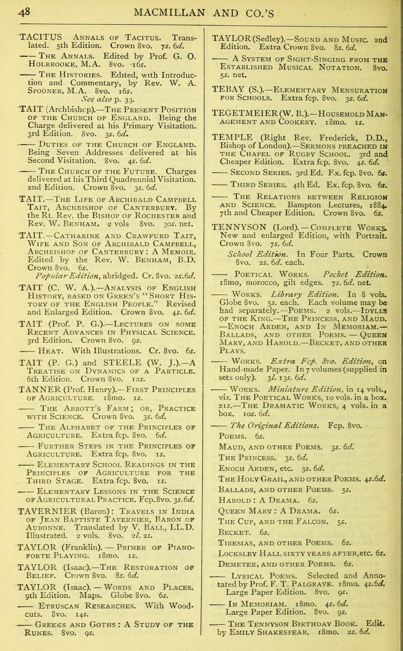 TACITUS Annals of Tacitus. Trans- lated. 5th Edition. Crown 8vo. 75. 6d. - The Annals. Edited by Prof. G. O. Holbrooke, M.A. 8vo. t6j. The Histories. Edited, with Introduc- tion and Commentary, by Rev. W. A. Spooner, M.A. 8vo. 16s. See also p. 33. TAIT (Archbishcp).—The Present Position of the Church of England. Being the Charge delivered at his Primary Visitation. 3rd Edition. 8vo. 3s. 6d. Duties of the Church of England. Being Seven Addresses delivered at his Second Visitation. 8vo. 45. 6d. - The Church of the Future. Charges delivered at his Third Quadrennial Visitation. 2nd Edition. Crown 8vo. 3s. 6d. TAIT.—The Life of Archibald Campbell Tait, Archbishop of Canterbury. By the Rt. Rev. the Bishop of Rochester and Rev. W. Benham. a vols 8vo. 305. net. TAIT.—Catharine and Crawfurd Tait, Wife and Son of Archibald Campbell, Archbishop of Canterbury : A Memoir. Edited by the Rev. W. Benham, B.D. Crown 8vo. 6s. Popular Edition, abridged. Cr. 8vo. 2 s.6d. TAIT (C. W. A.).—Analysis of English History, based on Green’s “ Short His- tory of the English People.” Revised and Enlarged Edition. Crown 8vo. 45. 6d. TAIT (Prof. P. G.).—Lectures on some Recent Advances in Physical Science. 3rd Edition. Crown 8vo. 9$. Heat. With Illustrations. Cr. 8vo. 6s. TAIT (P. G.) and STEELE (W. J.).—A Treatise on Dynamics of a Particle. 6th Edition. Crown 8vo. 125. TANNER (Prof. Henry).—First Principles of Agriculture. i8mo. is. The Abbott’s Farm ; or, Practice with Science. Crown 8vo. 35-. 6d. The Alphabet of the Principles of Agriculture. Extra fcp. 8vo. 6d. Further Steps in the Principles of Agriculture. Extra fcp. 8vo. is. Elementary School Readings in the Principles of Agriculture for the Third Stage. Extra fcp. 8vo. is. Elementary Lessons in the Science of Agricultural Practice. Fcp.8vo. 3s. 6d. TAVERNIER (Baron): Travels in India of Jean Baptiste Tavernier, Baron of Aubonne. Translated by V. Ball, LL.D. Illustrated. 2 vols. 8vo. 21. 2s. TAYLOR (Franklin). — Primer of Piano- forte Playing. i8mo. is. TAYLOR (Isaac).—The Restoration of Belief. Crown 8vo. 8s. 6d. TAYLOR (Isaac). — Words and Places. 9th Edition. Maps. Globe 8vo. 6s. ■ Etruscan Researches. With Wood- cuts. 8vo. 14s. Greeks and Goths : A Study of the Runes. 8vo. 9s. TAYLOR (Sedley).—Sound and Music. 2nd Edition. Extra Crown 8vo. 8s. 6d. A System of Sight-Singing from the Established Musical Notation. 8vo. 5s. net. TEBAY (S.).—Elementary Mensuration for Schools. Extra fcp. 8vo. 3s. 6d. TEGETMEIER(W. B.).—Household Man- agement and Cookery. . i8mo. is. TEMPLE (Right Rev. Frederick, D.D., Bishop of London).—Sermons preached in the Chapel of Rugby School. 3rd and Cheaper Edition. Extra fcp. 8vo. 4s. 6d. Second Series. 3rd Ed. Ex. fcp. 8vo. 6s. Third Series. 4th Ed. Ex. fcp. 8vo. 6s. The Relations between Religion and Science. Bampton Lectures, 1884. 7th and Cheaper Edition. Crown 8vo. 6s. TENNYSON (Lord). — Complete Works. New and enlarged Edition, with Portrait. Crown 8vo. 7s. 6d. School Edition. In Four Parts. Crown 8vo. 2s. 6d. each. Poetical Works. Pocket Edition. i8mo, morocco, gilt edges. 7s. 6d. net. Works. Library Edition. In 8 vols. Globe 8vo. 5s. each. Each volume may be had separately.—Poems. 2 vols.—Idylls of the King.—The Princess, and Maud. —Enoch Arden, and In Memoriam.— Ballads, and other Poems. — Queen Mary, and Harold.—Becket, and other Plays. Works. Extra Fcp. 8vo. Edition, on Hand-made Paper. In 7 volumes (supplied in sets only). 3/. 13s. 6d. Works. Miniature Edition, in 14 vols., viz. The Poetical Works, 10 vols. in a box. 21s.—The Dramatic Works, 4 vols. in a box. io5.6d. The Original Editions. Fcp. 8vo. Poems. 65. Maud, and other Poems. 35. 6d. The Princess. 35. 6d. Enoch Arden, etc. 35. 6d. The Holy Grail, and other Poems. 45.61s?. Ballads, and other Poems. 55. Harold : A Drama. 6s. Queen Mary : A Drama. 6s. The Cup, and the Falcon. 55. Becket. 6s. Tiresias, and other Poems. 65. Locksley Hall sixty years after,etc. 65. Demeter, and other Poems. 65. ■ Lyrical Poems. Selected and Anno- tatedby Prof. F. T. Palgrave. i8mo. 4s.6d. Large Paper Edition. 8vo. 95. In Memoriam. i8mo. 45. 6d. Large Paper Edition. 8vo. 95. The Tennyson Birthday Book. Edit. by Emily Shakespear. i8mo. 25. 6d.