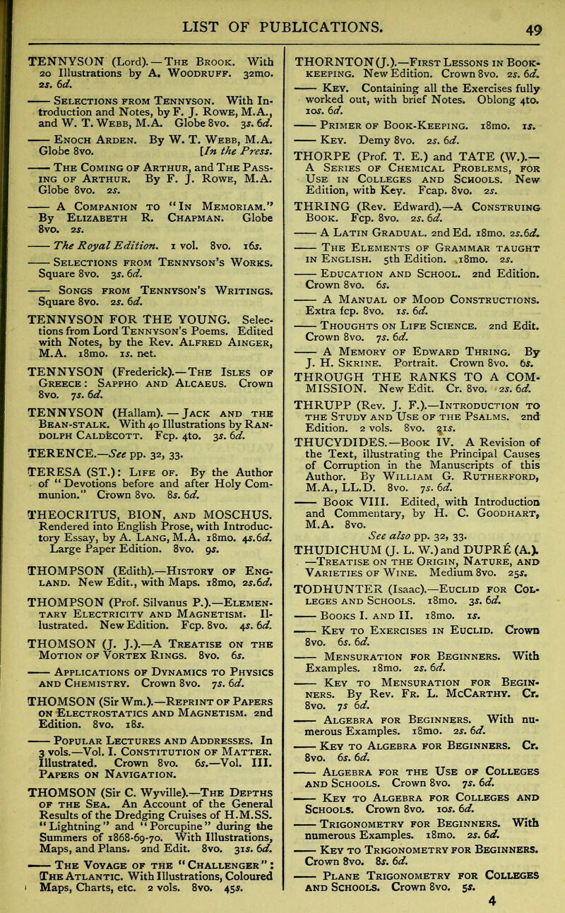 TENNYSON (Lord). —The Brook. With 20 Illustrations by A. Woodruff. 32mo. 2s. 6d. Selections from Tennyson. With In- troduction and Notes, by F. J. Rowe, M.A., and W. T. Webb, M.A. Globe 8vo. 35. 6d. Enoch Arden. By W. T. Webb, M.A. Globe 8vo. [In the Press. The Coming of Arthur, and The Pass- ing of Arthur. By F. J. Rowe, M.A. Globe 8vo. 2s. A Companion to “In Memoriam.” By Elizabeth R. Chapman. Globe 8vo. 2 s. The Royal Edition. 1 vol. 8vo. 16s. Selections from Tennyson’s Works. Square 8vo. 3S'. 6d. Songs from Tennyson’s Writings. Square 8vo. 2s. 6d. TENNYSON FOR THE YOUNG. Selec- tions from Lord Tennyson’s Poems. Edited with Notes, by the Rev. Alfred Ainger, M.A. i8mo. is. net. TENNYSON (Frederick).—The Isles of Greece : Sappho and Alcaeus. Crown 8vo. 7s. 6d. TENNYSON (Hallam). — Jack and the Bean-stalk. With 40 Illustrations by Ran- dolph Caldecott. Fcp. 4to. 3s. 6d. TERENCE.—See pp. 32, 33. TERESA (ST.): Life of. By the Author of “Devotions before and after Holy Com- munion.” Crown 8vo. 8s. 6d. THEOCRITUS, BION, and MOSCHUS. Rendered into English Prose, with Introduc- tory Essay, by A. Lang, M.A. i8mo. ^s.6d. Large Paper Edition. 8vo. gs. THOMPSON (Edith).—History of Eng- land. New Edit., with Maps. i8mo, zs.6d. THOMPSON (Prof. Silvanus P.).—Elemen- tary Electricity and Magnetism. Il- lustrated. New Edition. Fcp. 8vo. 4s. 6d. THOMSON (J. J.).—A Treatise on the Motion of Vortex Rings. 8vo. 6s. Applications of Dynamics to Physics and Chemistry. Crown 8vo. 7s. 6d. THOMSON (Sir Wm.).—Reprint of Papers on Electrostatics and Magnetism. 2nd Edition. 8vo. 18s. Popular Lectures and Addresses. In 3 vols.—Vol. I. Constitution of Matter. Illustrated. Crown 8vo. 6s.—Vol. III. Papers on Navigation. THOMSON (Sir C. Wyville).—The Depths of the Sea. An Account of the General Results of the Dredging Cruises of H.M.SS. “Lightning” and “Porcupine” during the Summers of 1868-69-70. With Illustrations, Maps, and Plans. 2nd Edit. 8vo. 31s. 6d. The Voyage of the “Challenger: The Atlantic. With Illustrations, Coloured 1 Maps, Charts, etc. 2 vols. 8vo. 45s. THORNTON (J.).—First Lessons in Book, keeping. New Edition. Crown 8vo. 2s. 6d. Key. Containing all the Exercises fully worked out, with brief Notes. Oblong 4to, 1 ay. 6 d. Primer of Book-Keeping. i8mo. is. Key. Demy 8vo. 2s. 6d. THORPE (Prof. T. E.) and TATE (W.).— A Series of Chemical Problems, for Use. in Colleges and Schools. New Edition, with Key. Fcap. 8vo. 2s. THRING (Rev. Edward).—A Construing Book. Fcp. 8vo. 2s. 6d. A Latin Gradual. 2nd Ed. i8mo. 2s.6d. The Elements of Grammar taught in English. 5th Edition. aSmo. 2s. Education and School. 2nd Edition. Crown 8vo. 6s. A Manual of Mood Constructions. Extra fcp. 8vo. is. 6d. Thoughts on Life Science. 2nd Edit. Crown 8vo. 7s. 6d. A Memory of Edward Thring. By J. H. Skrine. Portrait. Crown 8vo. 6y. THROUGH THE RANKS TO A COM* MISSION. New Edit. Cr. 8vo. 2s. 6d. THRUPP (Rev. J. F.).—Introduction to the Study and Use of the Psalms. 2nd Edition. 2 vols. 8vo. ^iy. THUCYDIDES.—Book IV. A Revision of the Text, illustrating the Principal Causes of Corruption in the Manuscripts of this Author. By William G. Rutherford, M.A., LL.D. 8vo. 7y. 6d. Book VIII. Edited, with Introduction and Commentary, by H. C. Goodhart, M.A. 8vo. See also pp. 32, 33. THUDICHUM (J. L. W.)and DUPRE (A.). —Treatise on the Origin, Nature, and Varieties of Wine. Medium 8vo. 25y. TODHUNTER (Isaac).—Euclid for Col- leges and Schools. i8mo. 3y. 6d. Books I. and II. i8mo. iy. Key to Exercises in Euclid. Crown 8vo. 6y. 6d. Mensuration for Beginners. With Examples. i8mo. 2y. 6d. Key to Mensuration for Begin- ners. By Rev. Fr. L. McCarthy. Cr. 8vo. ts 6d. Algebra for Beginners. With nu- merous Examples. i8mo. is. 6d. Key to Algebra for Beginners. Cr. 8vo. 6y. 6d. Algebra for the Use of Colleges and Schools. Crown 8vo. 7s. 6d. — Key to Algebra for Colleges and Schools. Crown 8vo. ioy. 6d. Trigonometry for Beginners. With numerous Examples. i8mo. 2y. 6d. Key to Trigonometry for Beginners. Crown 8vo. 8y. 6d. Plane Trigonometry for Colleges and Schools. Crown 8vo. sy. 4