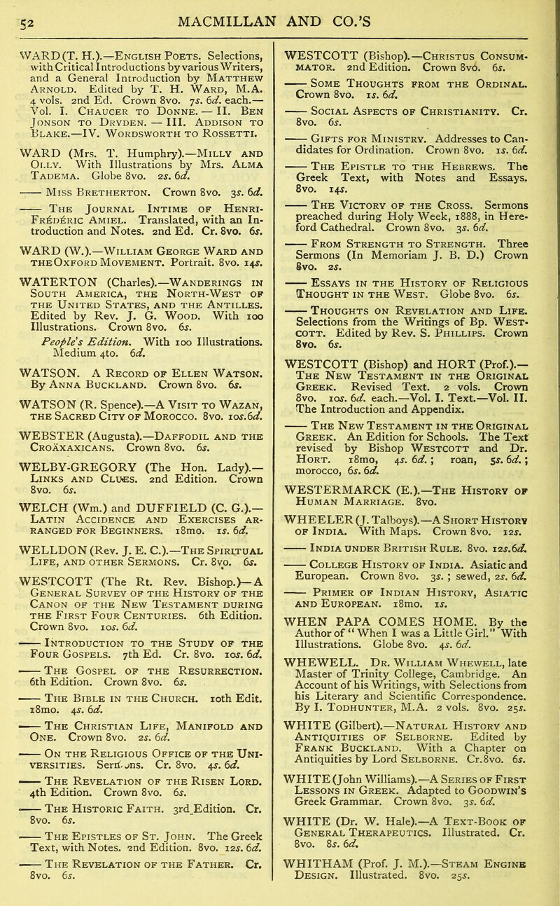 WARD(T. H.).—English Poets. Selections, with Critical Introductions by various W riters, and a General Introduction by Matthew Arnold. Edited by T. H. Ward, M.A. 4 vols. 2nd Ed. Crown 8vo. 7s. 6d. each.— Vol. I. Chaucer to Donne. — II. Ben Jonson to Dryden. — III. Addison to Blake.—IV. Wordsworth to Rossetti. WARD (Mrs. T. Humphry).—Milly and Oi.ly. With Illustrations by Mrs. Alma Tadema. Globe 8vo. 2s. 6d. Miss Bretherton. Crown 8vo. 3s. 6d. The Journal Intime of Henri- Fr£d£ric Amiel. Translated, with an In- troduction and Notes. 2nd Ed. Cr. 8vo. 6s. WARD (W.).—William George Ward and the Oxford Movement. Portrait. 8vo. 14s. WATERTON (Charles).—Wanderings in South America, the North-West of the United States, and the Antilles. Edited by Rev. J. G. Wood. With 100 Illustrations. Crown 8vo. 6s. Peoples Edition. With 100 Illustrations. Medium 4to. 6d. WATSON. A Record of Ellen Watson. By Anna Buckland. Crown 8vo. 6s. WATSON (R. Spence).—A Visit to Wazan, the Sacred City of Morocco. 8vo. ios.6*£ WEBSTER (Augusta).—Daffodil and the Croaxaxicans. Crown 8vo. 6s. WELBY-GREGORY (The Hon. Lady).— Links and Clues. 2nd Edition. Crown 8vo. 6s. WELCH (Wm.) and DUFFIELD (C. G.).— Latin Accidence and Exercises ar- ranged for Beginners. i8mo. is. 6d. WELLDON (Rev. J. E. C.).—The Spiritual Life, and other Sermons. Cr. 8vo. 6s. WESTCOTT (The Rt. Rev. Bishop.)—A General Survey of the History of the Canon of the New Testament during the First Four Centuries. 6th Edition. Crown 8vo. 10s. 6d. Introduction to the Study of the Four Gospels. 7th Ed. Cr. 8vo. 10s. 6d. ■ The Gospel of the Resurrection. 6th Edition. Crown 8vo. 6s. The Bible in the Church. 10th Edit. i8mo. 4s. 6d. • The Christian Life, Manifold and One. Crown 8vo. 2s. 6d. On the Religious Office of the Uni- versities. Sermons. Cr. 8vo. 4s. 6d. — The Revelation of the Risen Lord. 4th Edition. Crown 8vo. 6s. The Historic Faith. 3rd_Edition. Cr. 8vo. 6s. * The Epistles of St. John. The Greek Text, with Notes. 2nd Edition. 8vo. 12s. 6d. = The Revelation of the Father. Cr. 8vo. 6s. WESTCOTT (Bishop).—Christus Consum- mator. 2nd Edition. Crown 8vd. 6s. Some Thoughts from the Ordinal. Crown 8vo. is. 6d. Social Aspects of Christianity. Cr. 8vo. 6s. Gifts for Ministry. Addresses to Can- didates for Ordination. Crown 8vo. is. 6d. The Epistle to the Hebrews. The Greek Text, with Notes and Essays. 8 vo. 14s. The Victory of the Cross. Sermons preached during Holy Week, 1888, in Here- ford Cathedral. Crown 8vo. 3s. 6d. —— From Strength to Strength. Three Sermons (In Memoriam J. B. D.) Crown 8vo. 2S. Essays in the History of Religious Thought in the West. Globe 8vo. 6s. Thoughts on Revelation and Life. Selections from the Writings of Bp. West- cott. Edited by Rev. S. Phillips. Crown 8vo. 6s. WESTCOTT (Bishop) and HORT (Prof.).— The New Testament in the Original Greek. Revised Text. 2 vols. Crown 8vo. 10s. 6d. each.—Vol. I. Text.—Vol. II. The Introduction and Appendix. The New Testament in the Original Greek. An Edition for Schools. The Text revised by Bishop Westcott and Dr. Hort. i8mo, 4s. 6d.; roan, 5s. 6d.; morocco, 6s. 6d. WESTERMARCK (E.).—The History of Human Marriage. 8vo. WHEELER (J. Talboys).—A Short History of India. With Maps. Crown 8vo. 12s. India under British Rule. 8vo. 12s.6d. College History of India. Asiatic and European. Crown 8vo. 3s. ; sewed, 2s. 6d. Primer of Indian History, Asiatic and European. i8mo. is. WHEN PAPA COMES HOME. By the Author of “ When I was a Little Girl.” With Illustrations. Globe 8vo. 4s. 6d. WHEWELL. Dr. William Whewell, late Master of Trinity College, Cambridge. An Account of his Writings, with Selections from his Literary and Scientific Correspondence. By I. Todhunter, M.A. 2 vols. 8vo. 25s. WHITE (Gilbert).—Natural History and Antiquities of Selborne. Edited by Frank .Buckland. With a Chapter on Antiquities by Lord Selborne. Cr.8vo. 6s. WHITE (John Williams).—A Series of First Lessons in Greek. Adapted to Goodwin’s Greek Grammar. Crown 8vo. 3s. 6d. WHITE (Dr. W. Hale).—A Text-Book of General Therapeutics. Illustrated. Cr. 8vo. 8s. 6d. WHITHAM (Prof. J. M.).—Steam Engine Design. Illustrated. 8vo. 25s.