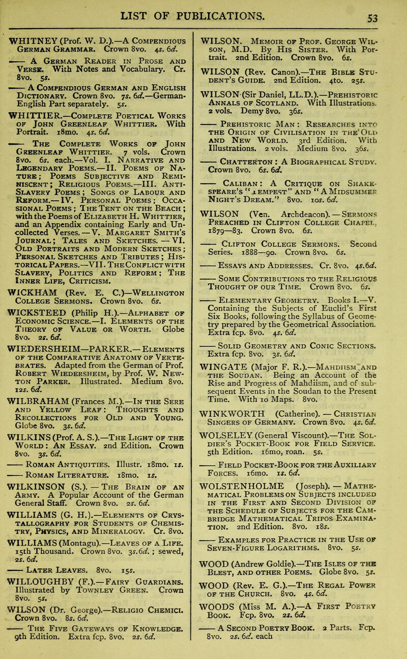 WHITNEY (Prof. W. D.).—A Compendious German Grammar. Crown 8vo. 45. 6d. A German Reader in Prose and Verse. With Notes and Vocabulary. Cr. 8vo. 5 — A Compendious German and English Dictionary. Crown 8vo. 7s. 6d.—German- English Part separately. 55-. WHITTIER.—Complete Poetical Works of John Greenleaf Whittier. With Portrait. i8mo. 4s. 6d. — The Complete Works of John Greenleaf Whittier. 7 vols. Crown 8vo. 6s. each.—Vol. I. Narrative and Legendary Poems.—II. Poems of Na- ture ; Poems Subjective and Remi- niscent; Religious Poems.—III. Anti- Slavery Poems ; Songs of Labour and Reform.— IV. Personal Poems ; Occa- sional Poems ; T he Tent on the Beach ; with the Poems of Elizabeth H. Whittier, and an Appendix containing Early and Un- collected Verses. — V. Margaret Smith’s Journal; Tales and Sketches.—VI. Old Portraits and Modern Sketches ; Personal Sketches and Tributes; His- torical Papers.—VII .The Conflict with Slavery, Politics and Reform ; The Inner Life, Criticism. WICKHAM (Rev. E. C.)—Wellington College Sermons. Crown 8vo. 6s. WICKSTEED (Philip H.).—Alphabet of Economic Science.—I. Elements of the Theory of Value or Worth. Globe 8vo. 2s. 6d. WIEDERSHEIM—PARKER.— Elements of the Comparative Anatomy of Verte- brates. Adapted from the German of Prof. Robert Wiedersheim, by Prof. W. New- ton Parker. Illustrated. Medium 8vo. 12 s. 6 d. WILBRAHAM (Frances M.).—In the Sere and Yellow Leaf : Thoughts and Recollections for Old and Young. Globe 8vo. 3.?. 6d. WILKINS (Prof. A. S.).—The Light of the World : An Essay. 2nd Edition. Crown 8vo. 3$. 6d. Roman Antiquities. Illustr. i8mo. 1 s. Roman Literature. i8mo. is. WILKINSON (S.). — The Brain of an Army. A Popular Account of the German General Staff. Crown 8vo. zs. 6d. WILLIAMS (G. H.).—Elements of Crys- tallography for Students of Chemis- try, Physics, and Mineralogy. Cr. 8vo. WILLIAMS (Montagu).—Leaves of a Life. 15th Thousand. Crown 8vo. 3s.6d. ; sewed, 2 s. 6 d. Later Leaves. 8vo. 15s. WILLOUGHBY (F.).—Fairy Guardians. Illustrated by Townley Green. Crown 8vo. 5.9. WILSON (Dr. George).—Religio Chemici. Crown 8vo. 8s. 6d. The Five Gateways of Knowledge. 9th Edition. Extra fcp. 8vo. zs. 6d. WILSON. Memoir of Prof. George Wil- son, M.D. By His Sister. With Por- trait. 2nd Edition. Crown 8vo. 6s. WILSON (Rev. Canon).—The Bible Stu- dent’s Guide. 2nd Edition. 4to. 25$. WILSON (Sir Daniel, LL.D.).—Prehistoric Annals of Scotland. With Illustrations. 2 vols. Demy 8vo. 36s. Prehistoric Man : Researches into the Origin of Civilisation in the’Old and New World. 3rd Edition. With Illustrations. 2 vols. Medium 8vo. 36s. Chatterton : A Biographical Study. Crown 8vo. 6s. 6d. Caliban : A Critique on Shake- speare’s “ aempest” and “ A Midsummer Night’s Dream.” 8vo. 10s. 6d. WILSON (Ven. Archdeacon). — Sermons Preached in Clifton College Chapel, 1879—83. Crown 8vo. 6r. Clifton College Sermons. Second Series. 1888—90. Crown 8vo. 6s. Essays and Addresses. Cr. 8vo. 4s. 6d. Some Contributions to the Religious Thought of our Time. Crown 8vo. 6j. Elementary Geometry. Books I.—V. Containing the Subjects of Euclid’s First Six Books, following the Syllabus of Geome- try prepared by the Geometrical Association. Extra fcp. 8vo. 4$. 6d. Solid Geometry and Conic Sections. Extra fcp. 8vo. 3s. 6d. WINGATE (Major F. R.).—Mahdiism;and the Soudan. Being an Account of the Rise and Progress of Mahdiism, and of sub- sequent Events in the Soudan to the Present Time. With 10 Maps. 8vo. WINKWORTH (Catherine). — Christian Singers of Germany. Crown 8vo. 4$. 6d. WOLSELEY (General Viscount).—The Sol- dier’s Pocket-Book for Field Service. 5th Edition. i6mo, roan. 5^. Field Pocket-Book for the Auxiliary Forces. i6mo. is. 6d. WOLSTENHOLME (Joseph). — Mathe- matical Problems on Subjects included in the First and Second Division of the Schedule of Subjects for the Cam- bridge Mathematical Tripos Examina- tion. 2nd Edition. 8vo. i8j. Examples for Practice in the Use of Seven-Figure Logarithms. 8vo. 5s. WOOD (Andrew Goldie).—The Isles of the Blest, and other Poems. Globe 8vo. 5s. WOOD (Rev. E. G.).—The Regal Power of the Church. 8vo. 4s. 6d. WOODS (Miss M. A.).—A First Poetry Book. Fcp. 8vo. zs. 6d. A Second Poetry Book. 2 Parts. Fcp. 8vo. zs. 6d. each