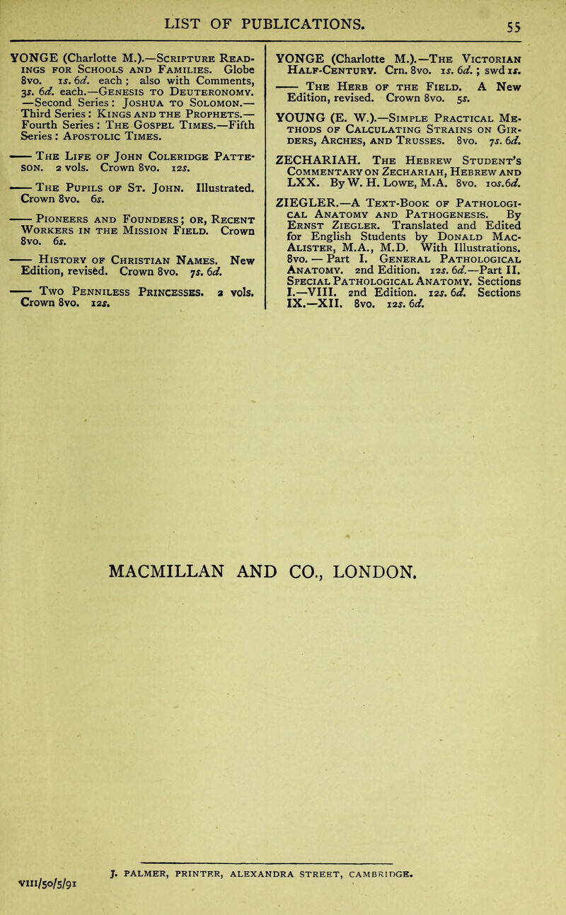 YONGE (Charlotte M.).—Scripture Read- ings for Schools and Families. Globe 8vo. is. 6d. each ; also with Comments, 3J. 6d. each.—Genesis to Deuteronomy. —Second Series: Joshua to Solomon.— Third Series: Kings and the Prophets.— Fourth Series : The Gospel Times.—Fifth Series: Apostolic Times. The Life of John Coleridge Patte- son. 2 vols. Crown 8vo. 12s. The Pupils of St. John. Illustrated. Crown 8vo. 6s. Pioneers and Founders ; or, Recent Workers in the Mission Field. Crown 8vo. 6s. History of Christian Names. New Edition, revised. Crown 8vo. js. 6d. Two Penniless Princesses, a vols. Crown 8vo. 12$. YONGE (Charlotte M.).—The Victorian Half-Century. Cm. 8vo. is. 6d.; swd is. .The Herb of the Field. A New Edition, revised. Crown 8vo. 5s. YOUNG (E. W.).—Simple Practical Me- thods of Calculating Strains on Gir- ders, Arches, and Trusses. 8vo. 7s. 6d. ZECHARIAH. The Hebrew Student’s Commentary on Zechariah, Hebrew and LXX. By W. H. Lowe, M.A. 8vo. ios.6d. ZIEGLER.—A Text-Book of Pathologi- cal Anatomy and Pathogenesis. By Ernst Ziegler. Translated and Edited for English Students by Donald Mac- Alister, M.A., M.D. With Illustrations. 8vo. — Part I. General Pathological Anatomy. 2nd Edition. ias. 6d.—Part II. Special Pathological Anatomy. Sections I.—VIII. 2nd Edition. 12$. 6d. Sections IX.—XII. 8vo. 12s. 6d. MACMILLAN AND CO., LONDON. vm/50/5/91 J. PALMER, PRINTER, ALEXANDRA STREET, CAMBRIDGE.